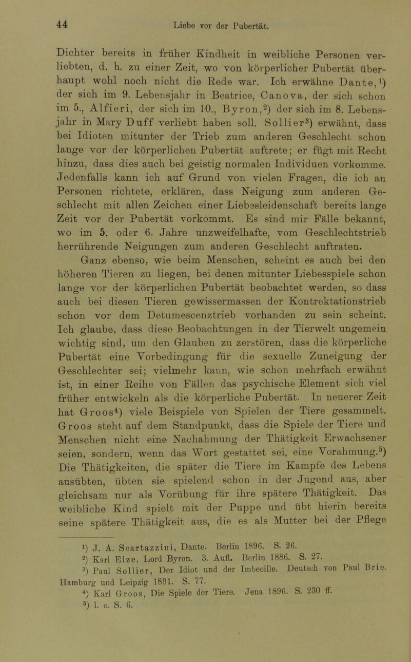Dichter bereits in früher Kindheit in weibliche Personen ver- liebten, d. h. zu einer Zeit, wo von körperlicher Pubertät über- haupt wohl noch nicht die Rede war. Ich erwähne Dante,1) der sich im 9. Lebensjahr in Beatrice, Canova, der sich schon im 5., Alfieri, der sich im 10., Byron,2) der sich im 8. Lebens- jahr in Mary Duff verliebt haben soll. Sollier3) erwähnt, dass bei Idioten mitunter der Trieb zum anderen Geschlecht schon lauge vor der körperlichen Pubertät auftrete; er fügt mit Recht hinzu, dass dies auch bei geistig normalen Individuen vorkomme. Jedenfalls kann ich auf Grund von vielen Fragen, die ich an Personen richtete, erklären, dass Neigung zum anderen Ge- schlecht mit allen Zeichen einer Liebesleidenschaft bereits lange Zeit vor der Pubertät vorkommt. Es sind mir Fälle bekannt, wo im 5. oder 6. Jahre unzweifelhafte, vom Geschlechtstrieb herrührende Neigungen zum anderen Geschlecht auftraten. Ganz ebenso, wie beim Menschen, scheint es auch bei den höheren Tieren zu liegen, bei denen mitunter Liebesspiele schon lange vor der körperlichen Pubertät beobachtet werden, so dass auch bei diesen Tieren gewissermassen der Kontrektationstrieb schon vor dem Detumescenztrieb vorhanden zu sein scheint. Ich glaube, dass diese Beobachtungen in der Tierwelt ungemein wichtig sind, um den Glauben zu zerstören, dass die körperliche Pubertät eine Vorbedingung für die sexuelle Zuneigung der Geschlechter sei; vielmehr kann, wie schon mehrfach erwähnt ist, in einer Reihe von Fällen das psychische Element sich viel früher entwickeln als die körperliche Pubertät. In neuerer Zeit hat Groos4) viele Beispiele von Spielen der Tiere gesammelt. Groos steht auf dem Standpunkt, dass die Spiele der Tiere und Menschen nicht eine Nachahmung der [Tätigkeit Erwachsener seien, sondern, wenn das Wort gestattet sei, eine \orahmung.5) Die Thätigkeiten, die später die Tiere im Kample des Lebens ausübten, übten sie spielend schon in der Jugend aus, aber gleichsam nur als Vorübung für ihre spätere Thätigkeit. Das weibliche Kind spielt mit der Puppe und übt hierin bereits seine spätere Thätigkeit aus, die es als Mutter bei der Pflege 1) J. A. Scartazzini, Dante. Berlin 1896. S. 26. 2) Karl Elze, Lord Byron. 3. Aufl. Berlin 1886. S. 27. 3) Paul Sollier, Der Idiot und der Imbecille. Deutsch von Paul Brie. Hamburg und Leipzig 1891. S. 77. *) Karl Groos, Die Spiele der Tiere. Jena 1896. S. 230 11. 5) 1. c. S. 6.