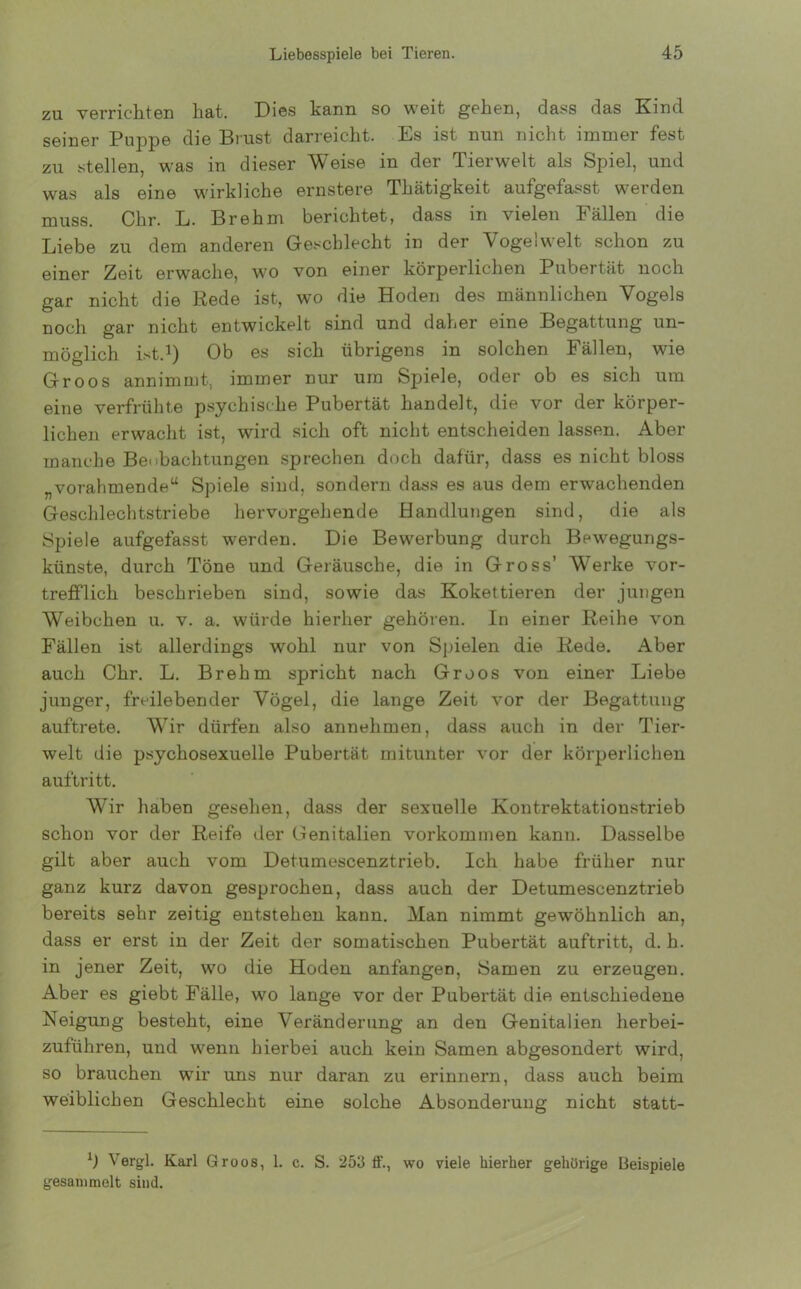 zu verrichten hat. Dies kann so weit gehen, dass das Kind seiner Puppe die Brust darreicht. Es ist nun nicht immer fest zu stellen, was in dieser Weise in der Tierwelt als Spiel, und was als eine wirkliche ernstere Thätigkeit aufgefasst werden muss. Chr. L. Brehm berichtet, dass in vielen Fällen die Liebe zu dem anderen Geschlecht in der Vogelwelt schon zu einer Zeit erwache, wo von einer körperlichen Pubertät noch gar nicht die Rede ist, wo die Hoden des männlichen Vogels noch gar nicht entwickelt sind und daher eine Begattung un- möglich ist.1) Ob es sich übrigens in solchen Fällen, wie Groos annimmt, immer nur um Spiele, oder ob es sich um eine verfrühte psychische Pubertät handelt, die vor der körper- lichen erwacht ist, wird sich oft nicht entscheiden lassen. Aber manche Beobachtungen sprechen doch dafür, dass es nicht bloss „vorahmende“ Spiele sind, sondern dass es aus dem erwachenden Geschlechtstriebe hervorgehende Handlungen sind, die als Spiele aufgefasst werden. Die Bewerbung durch Bewegungs- künste, durch Töne und Geräusche, die in Gross’ Werke vor- trefflich beschrieben sind, sowie das Kokettieren der jungen Weibchen u. v. a. würde hierher gehören. In einer Reihe von Fällen ist allerdings wohl nur von Spielen die Rede. Aber auch Chr. L. Brehm spricht nach Groos von einer Liebe junger, freilebender Vögel, die lange Zeit vor der Begattung auftrete. Wir dürfen also annehmen, dass auch in der Tier- welt die psychosexueile Pubertät mitunter vor der körperlichen auftritt. Wir haben gesehen, dass der sexuelle Kontrektationstrieb schon vor der Reife der Genitalien Vorkommen kann. Dasselbe gilt aber auch vom Detumescenztrieb. Ich habe früher nur ganz kurz davon gesprochen, dass auch der Detumescenztrieb bereits sehr zeitig entstehen kann. Man nimmt gewöhnlich an, dass er erst in der Zeit der somatischen Pubertät auftritt, d. h. in jener Zeit, wo die Hoden anfangen, Samen zu erzeugen. Aber es giebt Fälle, wo lange vor der Pubertät die entschiedene Neigung besteht, eine Veränderung an den Genitalien herbei- zuführen, und wenn hierbei auch kein Samen abgesondert wird, so brauchen wir uns nur daran zu erinnern, dass auch beim weiblichen Geschlecht eine solche Absonderung nicht statt- l) Vergl. Karl Groos, 1. c. S. 253 ff., wo viele hierher gehörige Beispiele gesammelt sind.