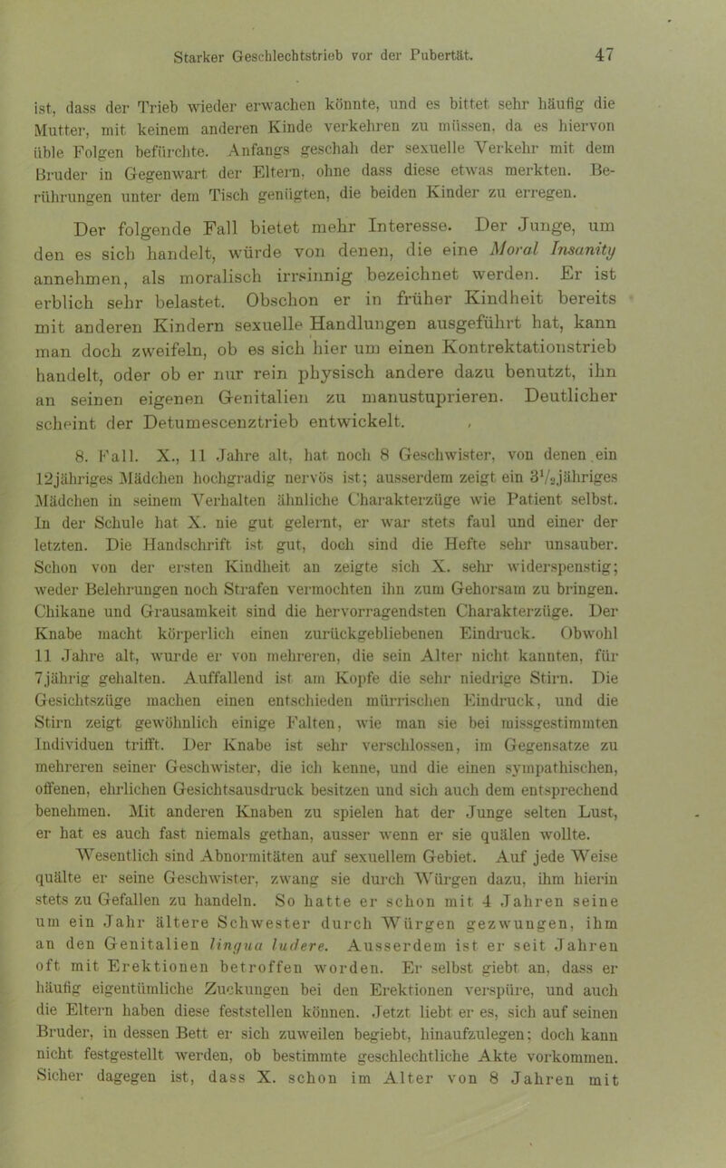 ist, dass der Trieb wieder erwachen könnte, und es bittet sehr häufig die Mutter, mit keinem anderen Kinde verkehren zu müssen, da es hiervon üble Folgen befürchte. Anfangs geschah der sexuelle Verkehr mit dem Bruder in Gegenwart der Eltern, ohne dass diese etwas merkten. Be- rührungen unter dem Tisch genügten, die beiden Kinder zu erregen. Der folgende Fall bietet mehr Interesse. Der Junge, um den es sich handelt, würde von denen, die eine Moral Insanity annehmen, als moralisch irrsinnig bezeichnet werden. Er ist erblich sehr belastet. Obschon er in früher Kindheit bereits mit anderen Kindern sexuelle Handlungen ausgeführt hat, kann man doch zweifeln, ob es sich hier um einen Kontrektationstrieb handelt, oder ob er nur rein physisch andere dazu benutzt, ihn an seinen eigenen Genitalien zu manustuprieren. Deutlicher scheint der Detumescenztrieb entwickelt. 8. Fall. X., 11 Jahre alt, hat noch 8 Geschwister, von denen .ein 12jähriges Mädchen hochgradig nervös ist; ausserdem zeigt ein 37ajähriges Mädchen in seinem Verhalten ähnliche Charakterzüge wie Patient selbst. In der Schule hat X. nie gut gelernt, er war stets faul und einer der letzten. Die Handschrift, ist gut, doch sind die Hefte sehr unsauber. Schon von der ersten Kindheit an zeigte sich X. sehr widerspenstig; weder Belehrungen noch Strafen vermochten ihn zum Gehorsam zu bringen. Chikane und Grausamkeit sind die hervorragendsten Charakterzüge. Der Knabe macht körperlich einen zurückgebliebenen Eindruck. Obwohl 11 Jahre alt, wurde er von mehreren, die sein Alter nicht kannten, für Tjährig gehalten. Auffallend ist am Kopfe die sehr niedrige Stirn. Die Gesichtszüge machen einen entschieden mürrischen Eindruck, und die Stirn zeigt gewöhnlich einige Falten, wie man sie bei missgestimmten Individuen trifft. Der Knabe ist sehr verschlossen, im Gegensätze zu mehreren seiner Geschwister, die ich kenne, und die einen sympathischen, offenen, ehrlichen Gesichtsausdruck besitzen und sich auch dem entsprechend benehmen. Mit anderen Knaben zu spielen hat der Junge selten Lust, er hat es auch fast niemals gethan, ausser wenn er sie quälen wollte. Wesentlich sind Abnormitäten auf sexuellem Gebiet. Auf jede Weise quälte er seine Geschwister, zwang sie durch Würgen dazu, ihm hierin stets zu Gefallen zu handeln. So hatte er schon mit 4 Jahren seine um ein Jahr ältere Schwester durch Würgen gezwungen, ihm an den Genitalien lingua ludere. Ausserdem ist er seit Jahren oft mit Erektionen betroffen worden. Er selbst giebt an, dass er häufig eigentümliche Zuckungen bei den Erektionen verspüre, und auch die Eltern haben diese feststellen können. Jetzt liebt er es, sich auf seinen Bruder, in dessen Bett er sich zuweilen begiebt, hinaufzulegen; doch kann nicht festgestellt werden, ob bestimmte geschlechtliche Akte Vorkommen. Sicher dagegen ist, dass X. schon im Alter von 8 Jahren mit