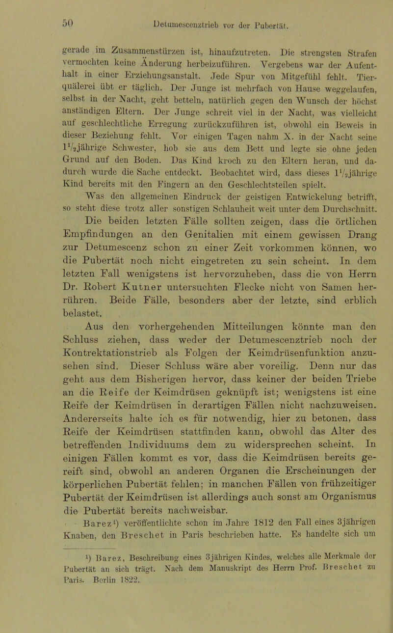 gerade im Zusammenstürzen ist, liinaufzutreten. Die strengsten Strafen vermochten keine Änderung herbeizuführen. Vergebens war der Aufent- halt in einer Erziehungsanstalt. Jede Spur von Mitgefühl fehlt. Tier- quälerei übt er täglich. Der Junge ist mehrfach von Hause weggelaufen, selbst in der Nacht, geht betteln, natürlich gegen den Wunsch der höchst anständigen Eltern. Der Junge schreit viel in der Nacht, was vielleicht aut geschlechtliche Erregung zurückzuführen ist, obwohl ein Beweis in dieser Beziehung fehlt. Vor einigen Tagen nahm X. in der Nacht seine 1V2jährige Schwester, hob sie aus dem Bett und legte sie ohne jeden Grund auf den Boden. Das Kind kroch zu den Eltern heran, und da- durch wurde die Sache entdeckt. Beobachtet wird, dass dieses 1 Vs jährige Kind bereits mit den Fingern an den Geschlechtsteilen spielt. Was den allgemeinen Eindruck der geistigen Entwickelung betrifft, so steht diese trotz aller sonstigen Schlauheit weit unter dem Durchschnitt. Die beiden letzten Fälle sollten zeigen, dass die örtlichen Empfindungen an den Genitalien mit einem gewissen Drang zur Detumescenz schon zu einer Zeit Vorkommen können, wo die Pubertät noch nicht eingetreten zu sein scheint. In dem letzten Fall wenigstens ist hervorzuheben, dass die von Herrn Dr. Robert Kutner untersuchten Flecke nicht von Samen her- rühren. Beide Fälle, besonders aber der letzte, sind erblich belastet. Aus den vorhergehenden Mitteilungen könnte man den Schluss ziehen, dass weder der Detumescenztrieb noch der Kontrektationstrieb als Folgen der Keimdrüsenfunktion anzu- sehen sind. Dieser Schluss wäre aber voreilig. Denn nur das geht aus dem Bisherigen hervor, dass keiner der beiden Triebe an die Reife der Keimdrüsen geknüpft ist; wenigstens ist eine Reife der Keimdrüsen in derartigen Fällen nicht nachzuweisen. Andererseits halte ich es für notwendig, hier zu betonen, dass Reife der Keimdrüsen stattfinden kann, obwohl das Alter des betreffenden Individuums dem zu widersprechen scheint. In einigen Fällen kommt es vor, dass die Keimdrüsen bereits ge- reift sind, obwohl an anderen Organen die Erscheinungen der körperlichen Pubertät fehlen; in manchen Fällen von frühzeitiger Pubertät der Keimdrüsen ist allerdings auch sonst am Organismus die Pubertät bereits nachweisbar. Barez1) veröffentlichte schon im Jahre 1812 den Fall eines 3 jährigen Knaben, den Brescliet in Paris beschrieben hatte. Es handelte sich um i) Barez, Beschreibung eines 3jährigen Kindes, welches alle Merkmale der Pubertät an sich trägt. Nach dem Manuskript des Herrn Prof. Breschet zu Paris. Berlin 1822.