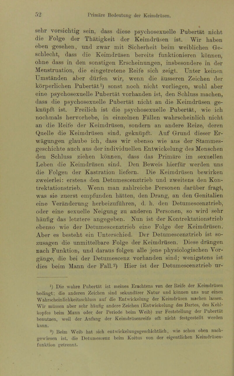 sehr vorsichtig sein, dass diese psycliosexuelle Pubertät nicht die Folge der Thätigkeit der Keimdrüsen ist. Wir haben eben gesehen, und zwar mit Sicherheit beim weiblichen Ge- schlecht, dass die Keimdrüsen bereits funktionieren können, ohne dass in den sonstigen Erscheinungen, insbesondere in der Menstruation, die eingetretene Reife sich zeigt. Unter keinen Umständen aber dürfen wir, wenn die äusseren Zeichen der körperlichen Pubertät1) sonst noch nicht vorliegen, wohl aber eine psycliosexuelle Pubertät vorhanden ist, den Schluss machen, dass die psychosexuelle Pubertät nicht an die Keimdrüsen ge- knüpft ist. Freilich ist die psychosexuelle Pubertät, wie ich nochmals hervorhebe, in einzelnen Fällen wahrscheinlich nicht an die Reife der Keimdrüsen, sondern an andere Reize, deren Quelle die Keimdrüsen sind, geknüpft. Auf Grund dieser Er- wägungen glaube ich, dass wir ebenso wie aus der Stammes- geschichte auch aus der individuellen Entwickelung des Menschen den Schluss ziehen können, dass das Primäre im sexuellen Leben die Keimdrüsen sind. Den Beweis hierfür werden uns die Folgen der Kastration liefern. Die Keimdrüsen bewirken zweierlei: erstens den Detumescenztrieb und zweitens den Kon- trektationstrieb. Wenn man zahlreiche Personen darüber fragt, was sie zuerst empfunden hätten, den Drang, an den Genitalien eine Veränderung herbeizuführen, d. h. den Detumescenztrieb, oder eine sexuelle Neigung zu anderen Personen, so wird sehr häufig das letztere angegeben. Nun ist der Kontrektationstrieb ebenso wie der Detumescenztrieb eine Folge der Keimdrüsen. Aber es besteht ein Unterschied. Der Detumescenztrieb ist so- zusagen die unmittelbare Folge der Keimdrüsen. Diese drängen nach Funktion, und daraus folgen alle jene physiologischen Vor- gänge, die bei der Detumescenz vorhanden sind; wenigstens ist dies beim Mann der Fall.2) Hier ist der Detumescenztrieb ur- i) Die wahre Pubertät ist meines Erachtens von der Reife der Keimdrüsen bedingt: die anderen Zeichen sind sekundärer Natur und können uns nur einen Wahrscheinlichkeitsschluss auf die Entwickelung der Keimdrüsen machen lassen. Wir müssen aber sehr häutig andere Zeichen (Entwickelung des Bartes, des Kehl- kopfes beim Mann oder der Periode beim Weib) zur Feststellung der Pubertät benutzen, weil der Anfang der Keimdrüsenreife oft nicht festgestellt werden kann. 3) Beim Weib hat sich entwickelungsgeschichtlich, wie schon oben nach- gewiesen ist, die Detumescenz beim Koitus von der eigentlichen Keimdrüsen- funktion getrennt.
