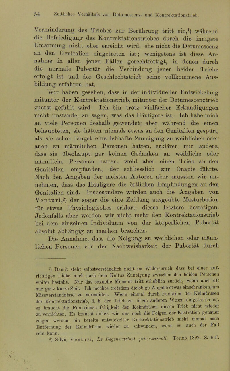 Verminderung des Triebes zur Berührung tritt ein,1) während die Befriedigung des Kontrektationstriebes durch die innigste Umarmung nicht eher erreicht wird, ehe nicht die Detumescenz an den Genitalien eingetreten ist; wenigstens ist diese An- nahme in allen jenen Fällen gerechtfertigt, in denen durch die normale Pubertät die Verbindung jener beiden Triebe erfolgt ist und der Geschlechtstrieb seine vollkommene Aus- bildung erfahren hat. Wir haben gesehen, dass in der individuellen Entwickelung mitunter der Kontrektationstrieb, mitunter der Detumescenztrieb zuerst gefühlt wird. Ich bin trotz vielfacher Erkundigungen nicht imstande, zu sagen, was das Häufigere ist. Ich habe mich an viele Personen deshalb gewendet; aber während die einen behaupteten, sie hätten niemals etwas an den Genitalien gespürt, als sie schon längst eine lebhafte Zuneigung zu weiblichen oder auch zu männlichen Personen hatten, erklären mir andere, dass sie überhaupt gar keinen Gedanken an weibliche oder männliche Personen hatten, wohl aber einen Trieb an den Genitalien empfanden, der schliesslich zur Onanie führte. Nach den Angaben der meisten Autoren aber müssten wir an- nehmen, dass das Häufigere die örtlichen Empfindungen an den Genitalien sind. Insbesondere würden auch die Angaben von Venturi,2) der sogar die eine Zeitlang ausgeübte Masturbation für etwas Physiologisches erklärt, dieses letztere bestätigen. Jedenfalls aber werden wir nicht mehr den Kontrektationstrieb bei dem einzelnen Individuum von der körperlichen Pubertät absolut abhängig zu machen brauchen. Die Annahme, dass die Neigung zu weiblichen oder männ- lichen Personen vor der Nachweisbarkeit der Pubertät durch 1) Damit steht selbstverständlich nicht im Widerspruch, dass bei einer auf- richtigen Liebe auch nach dem Koitus Zuneigung zwischen den beiden Personen weiter besteht. Nur das sexuelle Moment tritt erheblich zurück, wenn auch oft nur ganz kurze Zeit. Ich möchte trotzdem die obige Angabe etwas einschiiinken, um Missverständnisse zu vermeiden. Wenn einmal durch Funktion der Keimdrüsen der Kontrektationstrieb, d. h. der Trieb zu einem anderen Wesen eingetreten ist, so braucht die Funktionsunfähigkeit der Keimdrüsen diesen Trieb nicht wieder zu vernichten. Es braucht daher, wie uns noch die Folgen der Kastration genauer zeigen werden, ein bereits entwickelter Kontrektationstrieb nicht einmal nach Entfernung der Keimdrüsen wieder zu schwinden, wenn es auch der Fall sein kann. 2) Silvio Venturi, Le Degenerazioni psico-sessuali. Torino 1892. S. b ff.