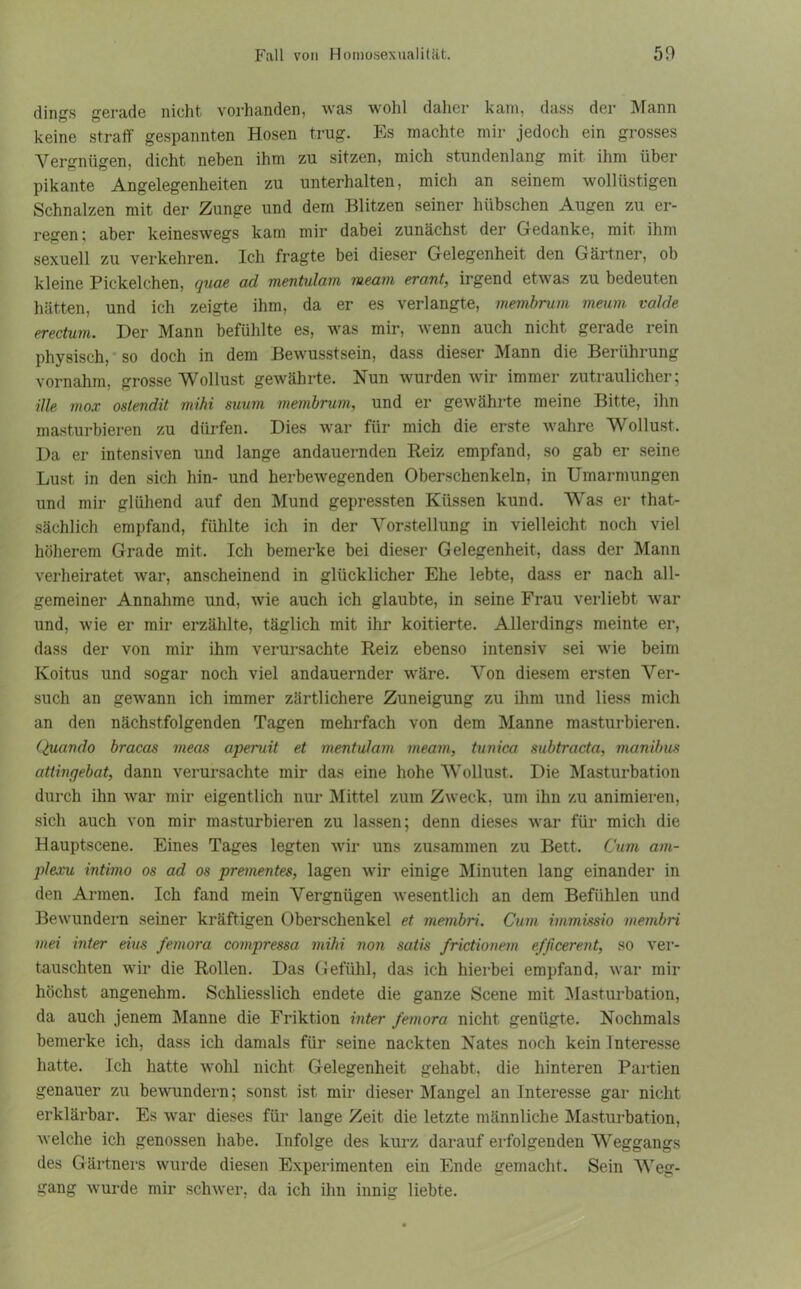 dings gerade nicht vorhanden, was wohl daher kam, dass der Mann keine straff gespannten Hosen trug. Es machte mir jedoch ein grosses Vergnügen, dicht neben ihm zu sitzen, mich stundenlang mit ihm über pikante Angelegenheiten zu unterhalten, mich an seinem wollüstigen Schnalzen mit der Zunge und dem Blitzen seiner hübschen Augen zu er- regen ; aber keineswegs kam mir dabei zunächst der Gedanke, mit ihm sexuell zu verkehren. Ich fragte bei dieser Gelegenheit den Gärtner, ob kleine Pickelchen, quae ad mentidam meani erant, irgend etwas zu bedeuten hätten, und ich zeigte ihm, da er es verlangte, membrum meurn valde erectum. Der Mann befühlte es, was mir, wenn auch nicht gerade rein physisch, so doch in dem Bewusstsein, dass dieser Mann die Berührung vornahm, grosse Wollust gewährte. Nun wurden wir immer zutraulicher; ille mox ostendit mihi suum membrum, und er gewährte meine Bitte, ihn masturbieren zu dürfen. Dies war für mich die erste wahre Wollust. Da er intensiven und lange andauernden Reiz empfand, so gab er seine Lust in den sich hin- und herbewegenden Oberschenkeln, in Umarmungen und mir glühend auf den Mund gepressten Küssen kund. Was er that- sächlich empfand, fühlte ich in der Vorstellung in vielleicht noch viel höherem Grade mit. Ich bemerke bei dieser Gelegenheit, dass der Mann verheiratet war, anscheinend in glücklicher Ehe lebte, dass er nach all- gemeiner Annahme und, wie auch ich glaubte, in seine Frau verliebt war und, wie er mir erzählte, täglich mit ihr koitierte. Allerdings meinte er, dass der von mir ihm verursachte Reiz ebenso intensiv sei wie beim Koitus und sogar noch viel andauernder wäre. Von diesem ersten Ver- such an gewann ich immer zärtlichere Zuneigung zu ihm und liess mich an den nächstfolgenden Tagen mehrfach von dem Manne masturbieren. Quando bracas meas aperuit et mentidam meam, tunica subtracta, manibus attingebat, dann verursachte mir das eine hohe Wollust. Die Masturbation durch ihn war mir eigentlich nur Mittel zum Zweck, um ihn zu animieren, sich auch von mir masturbieren zu lassen; denn dieses war für mich die Hauptscene. Eines Tages legten wir uns zusammen zu Bett. Cum am- plexu intimo os ad os prementes, lagen wir einige Minuten lang einander in den Armen. Ich fand mein Vergnügen wesentlich an dem Befühlen und Bewundern seiner kräftigen Oberschenkel et membri. Cum immissio membri mei inter eins femora compressa mihi non satis frictionem ejjicerent, so ver- tauschten wir die Rollen. Das Gefühl, das ich hierbei empfand, war mir höchst angenehm. Schliesslich endete die ganze Scene mit Masturbation, da auch jenem Manne die Friktion inter femora nicht genügte. Nochmals bemerke ich, dass ich damals für seine nackten Nates noch kein Interesse hatte, ich hatte wohl nicht Gelegenheit gehabt, die hinteren Partien genauer zu bewundern; sonst ist mir dieser Mangel an Interesse gar nicht erklärbar. Es war dieses für lange Zeit die letzte männliche Masturbation, welche ich genossen habe. Infolge des kurz darauf erfolgenden Weggangs des Gärtners wurde diesen Experimenten ein Ende gemacht. Sein Weg- gang wurde mir schwer, da ich ihn innig liebte.