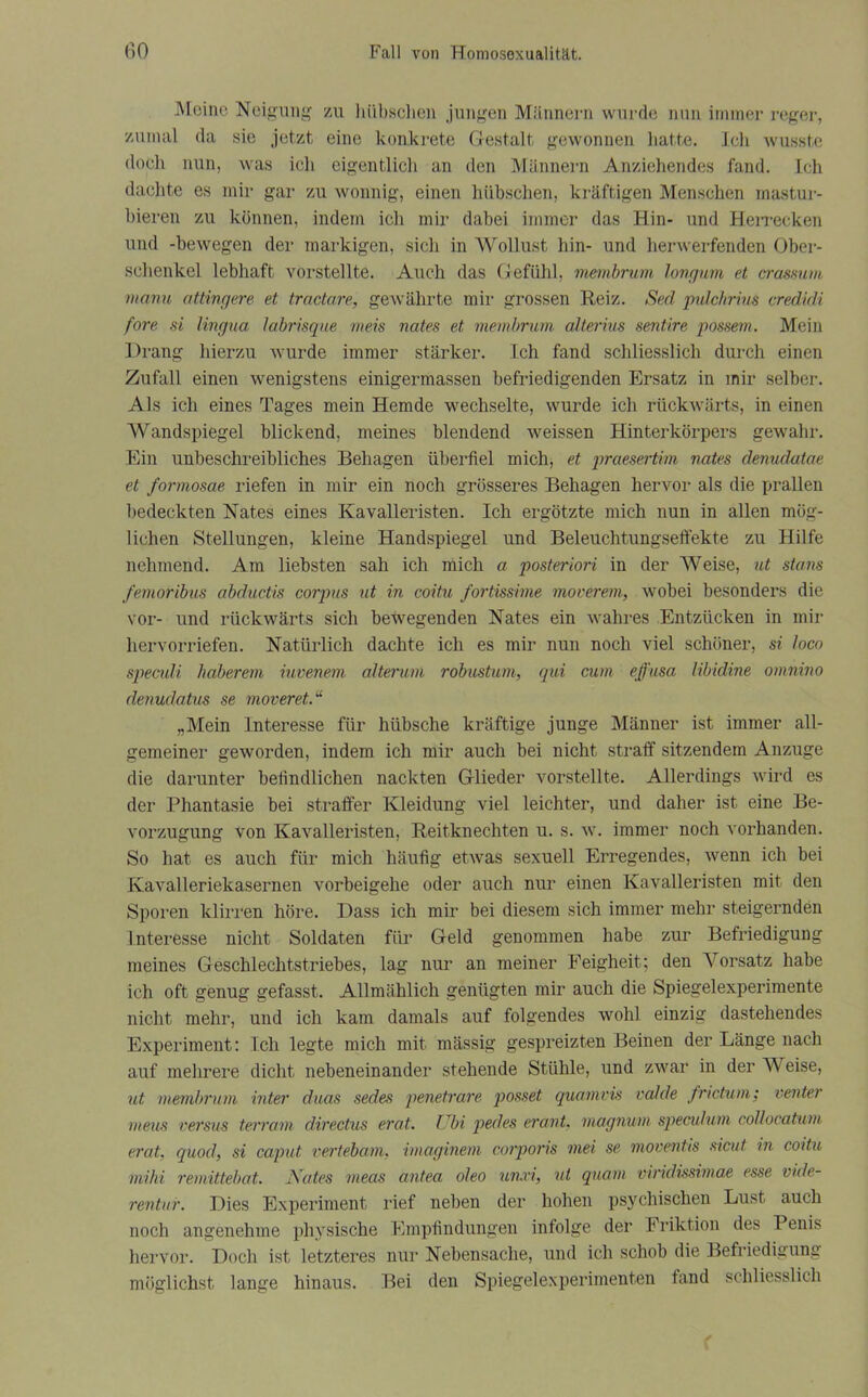 Meine Neigung zu hübschen jungen Männern wurde nun immer reger, zumal da sie jetzt eine konkrete Gestalt gewonnen hatte. Ich wusste docli nun, was ieli eigentlich an den Männern Anziehendes fand. Ich dachte es mir gar zu wonnig, einen hübschen, kräftigen Menschen mastur- bieren zu können, indem icli mir dabei immer das Hin- und Herrecken und -bewegen der markigen, sicli in Wollust hin- und herwerfenden Ober- schenkel lebhaft vorstellte. Auch das Gefühl, membrum longum et crassum manu attingere et tractare, gewährte mir grossen Reiz. Sed pulchrius credidi fore si lingua labrisque meis nates et membrum alterius sentire possem. Mein Drang hierzu wurde immer stärker. Ich fand schliesslich durch einen Zufall einen wenigstens einigermassen befriedigenden Ersatz in mir selber. Als ich eines Tages mein Hemde wechselte, wurde ich rückwärts, in einen Wandspiegel blickend, meines blendend weissen Hinterkörpers gewahr. Ein unbeschreibliches Behagen überfiel mich, et praesertm nates denudatae et formosae riefen in mir ein noch grösseres Behagen hervor als die prallen bedeckten Nates eines Kavalleristen. Ich ergötzte mich nun in allen mög- lichen Stellungen, kleine Handspiegel und Beleuchtungseffekte zu Hilfe nehmend. Am liebsten sah ich mich a posteriori in der Weise, ut stans femoribus abductis corpus ut in coitu fortissime moverem, wobei besonders die vor- und rückwärts sich bewegenden Nates ein wahres Entzücken in mir hervorriefen. Natürlich dachte ich es mir nun noch viel schöner, si loco speculi haberem iuvenem alterum robustum, qui cum ejj'usa libidine omnino denudatus se moveret.“ „Mein Interesse für hübsche kräftige junge Männer ist immer all- gemeiner geworden, indem ich mir auch bei nicht straff sitzendem Anzuge die darunter befindlichen nackten Glieder vorstellte. Allerdings wird es der Phantasie bei straffer Kleidung viel leichter, und daher ist eine Be- vorzugung Von Kavalleristen, Reitknechten u. s. w. immer noch vorhanden. So hat es auch für mich häufig etwas sexuell Erregendes, wenn ich bei Kavalleriekasernen vorbeigehe oder auch nur einen Kavalleristen mit den Sporen klirren höre. Dass ich mir bei diesem sich immer mehr steigernden Interesse nicht Soldaten für Geld genommen habe zur Befriedigung meines Geschlechtstriebes, lag nur an meiner Feigheit; den Vorsatz habe ich oft genug gefasst. Allmählich genügten mir auch die Spiegelexperimente nicht mehr, und ich kam damals auf folgendes wohl einzig dastehendes Experiment: Ich legte mich mit mässig gespreizten Beinen der Länge nach auf mehrere dicht nebeneinander stehende Stühle, und zwar in der W eise, ut membrum inter duas sedes penetrare posset quamvis valde frictum; venter meus versus terram directus erat. Ubi pedes erant, magnum speculum collocatum erat, quod, si caput vertebam, imaginem corporis tnei se moventis sicut in coitu mihi remittebat. Nates meas antea oleo unxi, ut quam viridissimae esse vide- rentur. Dies Experiment rief neben der hohen psychischen Lust auch noch angenehme physische Empfindungen infolge der Friktion des Penis hervor. Doch ist letzteres nur Nebensache, und ich schob die Befriedigung möglichst lange hinaus. Bei den Spiegelexperimenten fand schliesslich