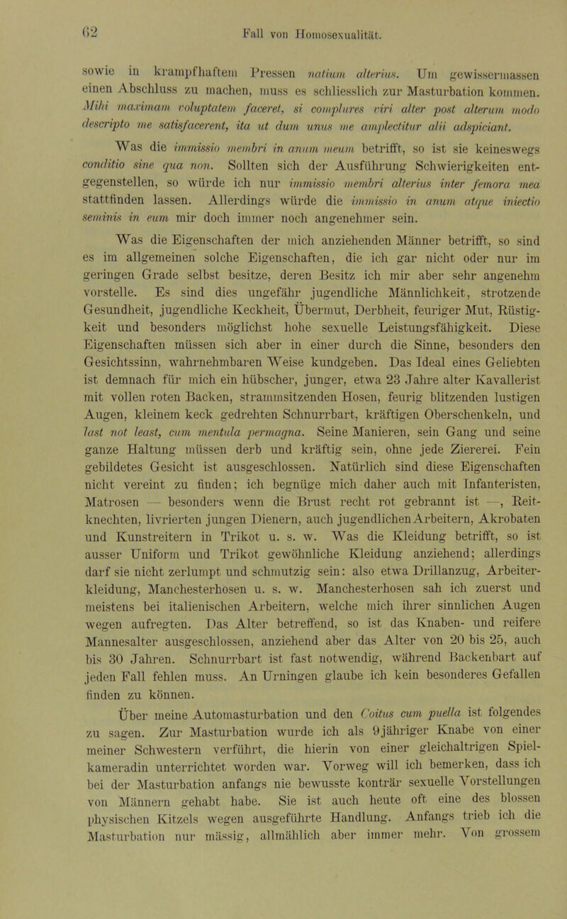 sowie in krampfhaftem Pressen natium alterius. Um gewisscrmassen einen Abschluss zu machen, muss es schliesslich zur Masturbation kommen. Mi/ri maximam voluptatem faceret, si complures viri alter post alterum modo descripto me satis/acerent, ita ut dum unus me amplectitur alii adspiciant. Was die immissio membri in anum meum betrifft, so ist sie keineswegs conditio sine qua non. Sollten sich der Ausführung Schwierigkeiten ent- gegenstellen, so würde ich nur immissio membri alterius inter femora mea stattfinden lassen. Allerdings würde die immissio in anum atque iniectio seminis in eum mir doch immer noch angenehmer sein. Was die Eigenschaften der mich anziehenden Männer betrifft, so sind es im allgemeinen solche Eigenschaften, die ich gar nicht oder nur im geringen Grade selbst besitze, deren Besitz ich mir aber sehr angenehm vorstelle. Es sind dies ungefähr jugendliche Männlichkeit, strotzende Gesundheit, jugendliche Keckheit, Übermut, Derbheit, feuriger Mut, Rüstig- keit und besonders möglichst hohe sexuelle Leistungsfähigkeit. Diese Eigenschaften müssen sich aber in einer durch die Sinne, besonders den Gesichtssinn, wahrnehmbaren Weise kundgeben. Das Ideal eines Geliebten ist demnach für mich ein hübscher, junger, etwa 23 Jahre alter Kavallerist mit vollen roten Backen, strammsitzenden Hosen, feurig blitzenden lustigen Augen, kleinem keck gedrehten Schnurrbart, kräftigen Oberschenkeln, und last not least, cum mentula permagna. Seine Manieren, sein Gang und seine ganze Haltung müssen derb und kräftig sein, ohne jede Ziererei. Fein gebildetes Gesicht ist ausgeschlossen. Natürlich sind diese Eigenschaften nicht vereint zu finden; ich begnüge mich daher auch mit Infanteristen, Matrosen — besonders wenn die Brust recht rot gebrannt ist —, Reit- knechten, livrierten jungen Dienern, auch jugendlichen Arbeitern, Akrobaten und Kunstreitern in Trikot u. s. w. Was die Kleidung betrifft, so ist ausser Uniform und Trikot gewöhnliche Kleidung anziehend; allerdings darf sie nicht zerlumpt und schmutzig sein: also etwa Drillanzug, Arbeiter- kleidung, Manchesterhosen u. s. w. Manchesterhosen sah ich zuerst und meistens bei italienischen Arbeitern, welche mich ihrer sinnlichen Augen wegen aufregten. Das Alter betreffend, so ist das Knaben- und reifere Mannesalter ausgeschlossen, anziehend aber das Alter von 20 bis 25, auch bis 30 Jahren. Schnurrbart ist fast notwendig, während Backenbart auf jeden Fall fehlen muss. An Urningen glaube ich kein besonderes Gefallen finden zu können. Über meine Automasturbation und den Coitus cum puella ist folgendes zu sagen. Zur Masturbation wurde ich als 9jähriger Knabe von einer meiner Schwestern verführt, die hierin von einer gleichaltrigen Spiel- kameradin unterrichtet worden war. Vorweg will ich bemerken, dass ich bei der Masturbation anfangs nie bewusste konträr sexuelle Vorstellungen von Männern gehabt habe. Sie ist auch heute oft eine des blossen physischen Kitzels wegen ausgeführte Handlung. Anfangs trieb ich die Masturbation nur mässig, allmählich aber immer mehr. Von grossem