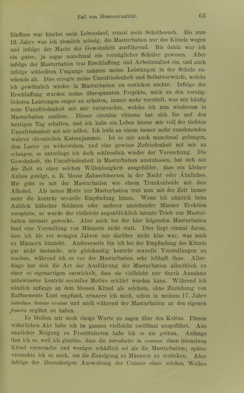 Einfluss war hierbei mein Lebenslauf; zumal mein Schulbesuch. Eis /um 12. Jahre war ich ziemlich massige die Mastuibation nui des Kitzels wegen und infolge der Macht der Gewohnheit ausfiihiend. Bis dahin wai ich ein guter, ja sogar manchmal ein vorzüglicher Schüler gewesen. Aber infolge der Masturbation trat Erschlaffung und Arbeitsunlust ein, und auch infolge schlechten Umgangs nahmen meine Leistungen in dei Schule zu- sehends ab. Dies erregte meine Unzufriedenheit und Selbstvorwürfe, welche ich gewöhnlich wieder in Masturbation zu ersticken suchte. Infolge der Erschlaffung wurden meine überspannten Projekte, mich zu den vorzüg- lichsten Leistungen empor zu arbeiten, immer mehr vereitelt, was mir häufig neue Unzufriedenheit mit mir verursachte, welche ich nun wiederum in Masturbation ausliess. Dieser circulus vitiosus hat sich bis auf den heutigen Tag erhalten, und ich habe ein Leben hinter mir voll der tiefsten Unzufriedenheit mit mir selbst. Ich leide an einem immer mehr zunehmenden wahren chronischen Katzenjammer. Ist es mir auch manchmal gelungen, dem Laster zu widerstehen, und eine gewisse Zufriedenheit mit mir zu erlangen, so unterliege ich doch schliesslich wieder der Versuchung. Die Gewohnheit, die Unzufriedenheit in Masturbation auszulassen, hat sich mit der Zeit zu einer solchen Willenlosigkeit ausgebildet, dass ein kleiner Anlass genügt, z. B. blosse Zahnschmerzen in der Nacht oder Ähnliches. Mir geht es mit der Masturbation wie einem Trunkenbolde mit dem Alkohol. Als neues Motiv zur Masturbation trat nun mit der Zeit immer mehr die konträr sexuelle Empfindung hinzu. Wenn ich nämlich beim Anblick hübscher Soldaten oder anderer anziehender Männer Erektion verspürte, so wurde der vielleicht augenblicklich latente Trieb zur Mastur- bation intensiv geweckt. Aber auch bei der hier folgenden Masturbation fand eine Vorstellung von Männern nicht statt. Dies liegt einmal daran, dass ich bis vor wenigen Jahren mir darüber nicht klar war, was mich zu Männern hinzieht. Andererseits bin ich bei der Empfindung des Kitzels gar nicht imstande, mir gleichzeitig konträr sexuelle Vorstellungen zu machen, während ich es vor der Masturbation sehr lebhaft thue. Aller- dings hat sich die Art der Ausführung der Masturbation allmählich zu einer so eigenartigen entwickelt, dass sie vielleicht nur durch Annahme unbewusster konträr sexueller Motive erklärt wmrden kann. Während ich nämlich anfangs an dem blossen Kitzel als solchem, ohne Zuziehung von Itaffinements Lust empfand, erinnere ich mich, schon in meinem 17. Jahre interdum bracas exuisse und mich während der Masturbation an den eigenen femora ergötzt zu haben. Es bleiben mir noch einige Worte zu sagen über den Koitus. Diesen widerlichen Akt habe ich im ganzen vielleicht zwölfmal ausgeführt. Aus sinnlicher Neigung zu Prostituierten habe ich es nie gethan. Anfangs that ich es, weil ich glaubte, dass die introductio in cunnum einen intensiven Kitzel verursache und weniger schädlich sei als die Masturbation; später versuchte ich es auch, um die Zuneigung zu Männern zu ersticken. Aber infolge der übermässigen Ausweitung des Gunnus eines solchen Weibes