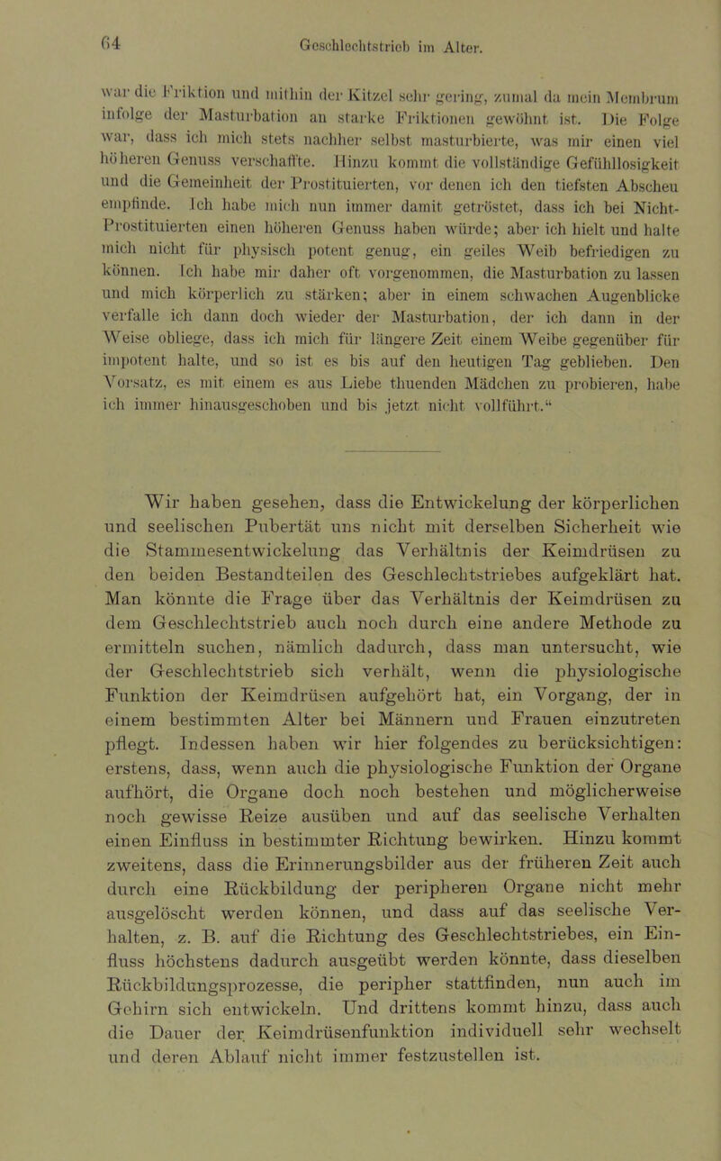 war die Friktion und mithin der Kitzel sehr gering, zumal da mein Mcrnhrum infolge der Masturbation an starke Friktionen gewöhnt ist. Die Folge war, dass ich mich stets nachher selbst masturbierte, was mir einen viel höheren Genuss verschaffte. Hinzu kommt die vollständige Gefühllosigkeit und die Gemeinheit der Prostituierten, vor denen ich den tiefsten Abscheu empfinde. Ich habe mich nun immer damit getröstet, dass ich bei Nicht- Prostituierten einen höheren Genuss haben würde; aber ich hielt und halte mich nicht für physisch potent genug, ein geiles Weib befriedigen zu können. Ich habe mir daher oft vorgenommen, die Masturbation zu lassen und mich körperlich zu stärken; aber in einem schwachen Augenblicke verfalle ich dann doch wieder der Masturbation, der ich dann in der Weise obliege, dass ich mich für längere Zeit einem Weibe gegenüber für impotent halte, und so ist es bis auf den heutigen Tag geblieben. Den Vorsatz, es mit einem es aus Liebe thuenden Mädchen zu probieren, habe ich immer hinausgeschoben und bis jetzt nicht vollführt.“ Wir haben gesehen, dass die Entwickelung der körperlichen und seelischen Pubertät uns nicht mit derselben Sicherheit wie die Stammesentwickelung das Verhältnis der Keimdrüsen zu den beiden Bestandteilen des Geschlechtstriebes aufgeklärt hat. Man könnte die Frage über das Verhältnis der Keimdrüsen zu dem Geschlechtstrieb auch noch durch eine andere Methode zu ermitteln suchen, nämlich dadurch, dass man untersucht, wie der Geschlechtstrieb sich verhält, wenn die physiologische Funktion der Keimdrüsen aufgehört hat, ein Vorgang, der in einem bestimmten Alter bei Männern und Frauen einzutreten pflegt. Indessen haben wir hier folgendes zu berücksichtigen: erstens, dass, wenn auch die physiologische Funktion der Organe aufhört, die Organe doch noch bestehen und möglicherweise noch gewisse Reize ausüben und auf das seelische Verhalten einen Einfluss in bestimmter Richtung bewirken. Hinzu kommt zweitens, dass die Erinnerungsbilder aus der früheren Zeit auch durch eine Rückbildung der peripheren Organe nicht mehr ausgelöscht werden können, und dass auf das seelische Ver- halten, z. B. auf die Richtung des Geschlechtstriebes, ein Ein- fluss höchstens dadurch ausgeübt werden könnte, dass dieselben Rückbildungsprozesse, die peripher stattfinden, nun auch im Gehirn sich entwickeln. Und drittens kommt hinzu, dass auch die Dauer der Keimdrüsenfunktion individuell sehr wechselt und deren Ablauf nicht immer festzustellen ist.