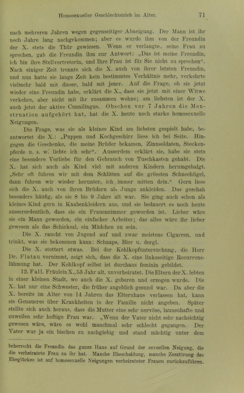 nach mehreren Jahren wegen gegenseitiger Abneigung. Der Mann ist ihr noch Jahre lang nachgekommen; aber es wurde ihm von der Freundin der X. stets die Thür gewiesen. Wenn er verlangte, seine Frau zu sprechen, gab die Freundin ihm zur Antwort: „Das ist meine Freundin, ich hin ihre Stellvertreterin, und Ihre Frau ist für Sie nicht zu sprechen“. Nach einiger Zeit trennte sich die X. auch von ihrer letzten Freundin, und nun hatte sie lange Zeit kein bestimmtes Verhältnis mehr, verkehrte vielmehr bald mit dieser, bald mit jener. Auf die Frage, ob sie jetzt wieder eine Freundin habe, erklärt die X., dass sie jetzt mit einer Witwe verkehre, aber nicht mit ihr zusammen wohne; am liebsten ist der X. auch jetzt der aktive Cunnilingus. Obschon vor 7 Jahren die Men- struation aufgehört hat, hat die X. heute noch starke homosexuelle Neigungen. Die Frage, was sie als kleines Kind am liebsten gespielt habe, be- antwortet die X.: „Puppen und Kochgeschirr liess ich bei Seite. Hin- gegen die Geschenke, die meine Brüder bekamen, Zinnsoldaten, Stecken- pferde u. s. wr. liebte ich sehr“. Ausserdem erklärt sie, habe sie stets eine besondere Vorliebe für den Gebrauch von Tuschkasten gehabt. Die X. hat sich auch als Kind viel mit anderen Kindern heruragebalgt. „Sehr oft fuhren wir mit dem Schlitten auf die grössten Schneehügel, dann fuhren wir wieder herunter, ich immer mitten drin.“ Gern liess sich die X. auch von ihren Brüdern als Junge ankleiden. Das geschah besonders häufig, als sie 8 bis 9 Jahre alt war. Sie ging auch schon als kleines Kind gern in Knabenkleidern aus, und sie bedauert es noch heute ausserordentlich, dass sie ein Frauenzimmer geworden ist. Lieber wäre sie ein Mann geworden, ein einfacher Arbeiter; das alles wäre ihr lieber gewesen als das Schicksal, ein Mädchen zu sein. Die X. raucht von Jugend auf und zwar meistens Cigarren, und trinkt, was sie bekommen kann: Schnaps, Bier u. dergl. Die X. stottert etwas. Bei der Kehlkopfuntersuchung, die Herr Dr. Flatau vornimmt, zeigt sich, dass die X. eine linksseitige Recurrens- lähmung hat. Der Kehlkopf selbst ist durchaus feminin gebildet. 12. Fall. Fräulein X., 53 Jahr alt, unverheiratet. Die Eltern derX. lebten in einer kleinen Stadt, wo auch die X. geboren und erzogen wurde. Die X. hat nur eine Schwester, die früher angeblich gesund war. Da aber die X. bereits im Alter von 14 Jahren das Elternhaus verlassen hat, kann sie Genaueres über Krankheiten in der Familie nicht angeben. Später stellte sich auch heraus, dass die Mutter eine sehr nervöse, launenhafte und zuweilen sehr heftige Frau war. „Wenn der Vater nicht sehr nachsichtig gewesen wäre, wäre es wohl manchmal sehr schlecht gegangen. Der Vater war ja ein bischen zu nachgiebig und stand mächtig unter dem beherrscht die Freundin das ganze Haus auf Grund der sexuellen Neigung, die die verheiratete Frau zu ihr hat. Manche Ehescheidung, manche Zerstörung des Eheglückes ist auf homosexuelle Neigungen verheirateter Frauen zurückzuführen.