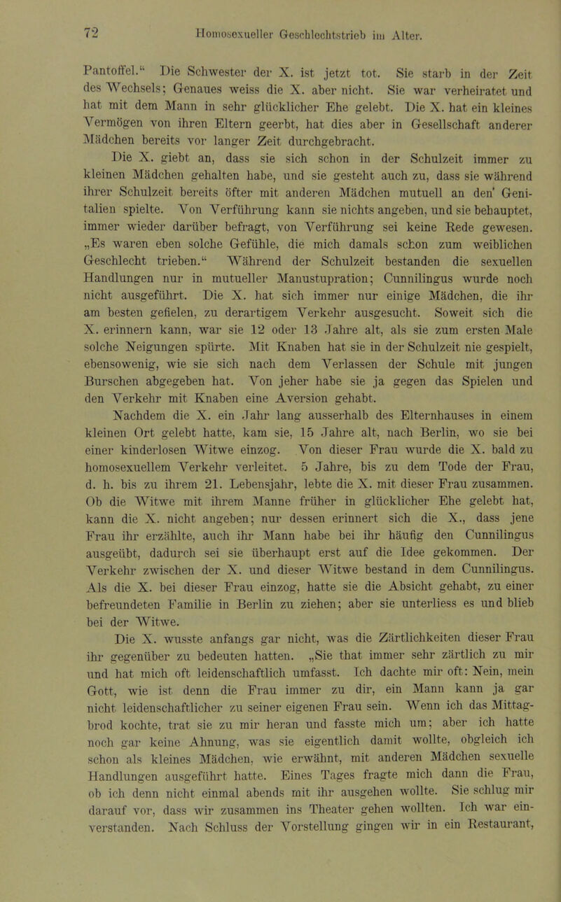 Pantoffel.“ Die Schwester der X. ist jetzt tot. Sie starb in der Zeit des Wechsels; Genaues weiss die X. aber nicht. Sie war verheiratet und hat mit dem Mann in sehr glücklicher Ehe gelebt. Die X. hat ein kleines Vermögen von ihren Eltern geerbt, hat dies aber in Gesellschaft anderer Mädchen bereits vor langer Zeit durchgebracht. Die X. giebt an, dass sie sich schon in der Schulzeit immer zu kleinen Mädchen gehalten habe, und sie gesteht auch zu, dass sie während ihrer Schulzeit bereits öfter mit anderen Mädchen mutuell an den* Geni- talien spielte. Von Verführung kann sie nichts angeben, und sie behauptet, immer wieder darüber befragt, von Verführung sei keine Rede gewesen. „Es waren eben solche Gefühle, die mich damals schon zum weiblichen Geschlecht trieben.“ Während der Schulzeit bestanden die sexuellen Handlungen nur in mutueller Manustupration; Cunnilingus wurde noch nicht ausgeführt. Die X. hat sich immer nur einige Mädchen, die ihr am besten gefielen, zu derartigem Verkehr ausgesucht. Soweit sich die X. erinnern kann, war sie 12 oder 13 Jahre alt, als sie zum ersten Male solche Neigungen spürte. Mit Knaben hat sie in der Schulzeit nie gespielt, ebensowenig, wie sie sich nach dem Verlassen der Schule mit jungen Burschen abgegeben hat. Von jeher habe sie ja gegen das Spielen und den Verkehr mit Knaben eine Aversion gehabt. Nachdem die X. ein Jahr lang ausserhalb des Elternhauses in einem kleinen Ort gelebt hatte, kam sie, 15 Jahre alt, nach Berlin, wo sie bei einer kinderlosen Witwe einzog. Von dieser Frau wurde die X. bald zu homosexuellem Verkehr verleitet. 5 Jahre, bis zu dem Tode der Frau, d. h. bis zu ihrem 21. Lebensjahr, lebte die X. mit dieser Frau zusammen. Ob die Witwe mit ihrem Manne früher in glücklicher Ehe gelebt hat, kann die X. nicht angeben; nur dessen erinnert sich die X., dass jene Frau ihr erzählte, auch ihr Mann habe bei ihr häufig den Cunnilingus ausgeübt, dadurch sei sie überhaupt erst auf die Idee gekommen. Der Verkehr zwischen der X. und dieser Witwe bestand in dem Cunnilingus. Als die X. bei dieser Frau einzog, hatte sie die Absicht gehabt, zu einer befreundeten Familie in Berlin zu ziehen; aber sie unterliess es und blieb bei der Witwe. Die X. wusste anfangs gar nicht, was die Zärtlichkeiten dieser Frau ihr gegenüber zu bedeuten hatten. „Sie that immer sehr zärtlich zu mir und hat mich oft leidenschaftlich umfasst. Ich dachte mir oft: Nein, mein Gott, wie ist denn die Frau immer zu dir, ein Mann kann ja gar nicht leidenschaftlicher zu seiner eigenen Frau sein. Wenn ich das Mittag- brod kochte, trat sie zu mir heran und fasste mich um; aber ich hatte noch gar keine Ahnung, was sie eigentlich damit wollte, obgleich ich schon als kleines Mädchen, wie erwähnt, mit anderen Mädchen sexuelle Handlungen ausgeführt hatte. Eines Tages fragte mich dann die Frau, ob ich denn nicht einmal abends mit ihr ausgehen wollte. Sie schlug mir darauf vor, dass wir zusammen ins Theater gehen wollten. Ich war ein- verstanden. Nach Schluss der Vorstellung gingen wir in ein Restaurant,