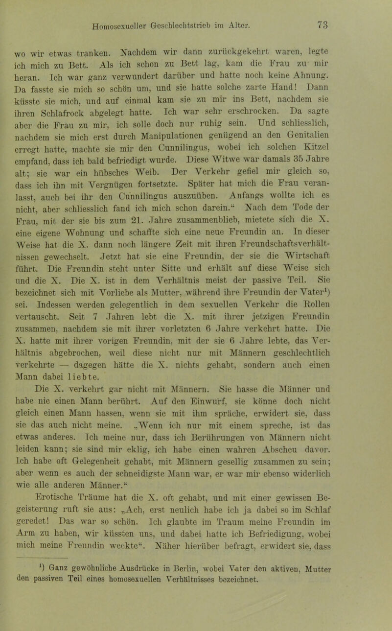n o wo wir etwas tranken. Nachdem wir dann zurückgekehrt waren, legte ich mich zu Bett. Als ich schon zu Bett lag, kam die Frau zu mir heran. Ich war ganz verwundert darüber und hatte noch keine Ahnung. Da fasste sie mich so schön um, und sie hatte solche zarte Hand! Dann küsste sie mich, und auf einmal kam sie zu mir ins Bett, nachdem sie ihren Schlafrock abgelegt hatte. Ich war sehr erschrocken. Da sagte aber die Frau zu mir, ich solle doch nur ruhig sein. Und schliesslich, nachdem sie mich erst durch Manipulationen genügend an den Genitalien erregt hatte, machte sie mir den ( unnilingus, wobei ich solchen Kitzel empfand, dass ich bald befriedigt wurde. Diese Witwe war damals 35 Jahre alt; sie war ein hübsches Weib. Der Verkehr gefiel mir gleich so, dass ich ihn mit Vergnügen fortsetzte. Später hat mich die Frau \eran- lasst, auch bei ihr den Cünnilingus auszuüben. Anfangs wollte ich es nicht, aber schliesslich fand ich mich schon darein.“ Nach dem Tode der Frau, mit der sie bis zum 21. Jahre zusammenblieb, mietete sich die X. eine eigene Wohnung und schaffte sich eine neue Freundin an. In dieser Weise hat die X. dann noch längere Zeit mit ihren Freundschaftsverhält- nissen gewechselt. Jetzt hat sie eine Freundin, der sie die Wirtschaft führt. Die Freundin steht unter Sitte und erhält auf diese Weise sich und die X. Die X. ist in dem Verhältnis meist der passive Teil. Sie bezeichnet sich mit Vorliebe als Mutter, während ihre Freundin der Vater1) sei. Indessen werden gelegentlich in dem sexuellen Verkehr die Rollen vertauscht. Seit 7 Jahren lebt die X. mit ihrer jetzigen Freundin zusammen, nachdem sie mit ihrer vorletzten 6 Jahre verkehrt hatte. Die X. hatte mit ihrer vorigen Freundin, mit der sie 6 Jahre lebte, das Ver- hältnis abgebrochen, weil diese nicht nur mit Männern geschlechtlich verkehrte — dagegen hätte die X. nichts gehabt, sondern auch einen Mann dabei liebte. Die X. verkehrt gar nicht mit Männern. Sie hasse die Männer und habe nie einen Mann berührt. Auf den Einwurf, sie könne doch nicht gleich einen Mann hassen, wenn sie mit ihm spräche, erwidert sie, dass sie das auch nicht meine. „Wenn ich nur mit einem spreche, ist das etwas anderes. Ich meine nur, dass ich Berührungen von Männern nicht leiden kann; sie sind mir eklig, ich habe einen wahren Abscheu davor. Ich habe oft Gelegenheit gehabt, mit Männern gesellig zusammen zu sein; aber wenn es auch der schneidigste Mann war, er war mir ebenso widerlich wie alle anderen Männer.“ Erotische Träume hat die X. oft gehabt, und mit einer gewissen Be- geisterung ruft sie aus: „Ach, erst neulich habe ich ja dabei so im Schlaf geredet! Das war so schön. Ich glaubte im Traum meine Freundin im Arm zu haben, wir küssten uns, und dabei hatte ich Befriedigung, wobei mich meine Freundin weckte“. Näher hierüber befragt, erwidert sie, dass Ganz gewöhnliche Ausdrücke in Berlin, wobei Vater den aktiven, Mutter den passiven Teil eines homosexuellen Verhältnisses bezeichnet.