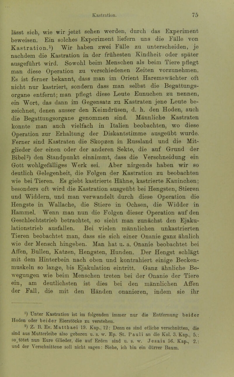 lässt sich, wie wir jetzt sehen werden, durch das Experiment beweisen. Ein solches Experiment liefern uns die Fälle von Kastration.1) Wir haben zwei Fälle zu unterscheiden, je nachdem die Kastration in der frühesten Kindheit oder später ausgeführt wird. Sowohl beim Menschen als beim Tiere pflegt man diese Operation zu verschiedenen Zeiten vorzunehmen. Es ist ferner bekannt, dass man im Orient Haremswächter oft nicht nur kastriert, sondern dass man selbst die Begattungs- organe entfernt; man pflegt diese Leute Eunuchen zu nennen, ein Wort, das dann im Gegensatz zu Kastraten jene Leute be- zeichnet, denen ausser den Keimdrüsen, d. h. den Hoden, auch die Begattungsorgane genommen sind. Männliche Kastraten konnte man auch vielfach in Italien beobachten, wo diese Operation zur Erhaltung der Diskantstimme ausgeübt wurdo. Ferner sind Kastraten die Skopzen in Russland und die Mit- glieder der einen oder der anderen Sekte, die auf Grund der Bibel2) den Standpunkt einnimmt, dass die Verschneidung ein Gott wohlgefälliges Werk sei. Aber nirgends haben wir so deutlich Gelegenheit, die Folgen der Kastration zu beobachten wie bei Tieren. Es giebt kastrierte Hähne, kastrierte Kaninchen; besonders oft wird die Kastration ausgeübt bei Hengsten, Stieren und Widdern, und man verwandelt durch diese Operation die Hengste in Wallache, die Stiere in Ochsen, die Widder in Hammel. Wenn man nun die Folgen dieser Operation auf den Geschlechtstrieb betrachtet, so sieht man zunächst den Ejaku- lationstrieb ausfallen. Bei vielen männlichen unkastrierten Tieren beobachtet man, dass sie sich einer Onanie ganz ähnlich wie der Mensch hingeben. Man hat u. a. Onanie beobachtet bei Affen, Bullen, Katzen, Hengsten, Hunden. Der Hengst schlägt mit dem Hinterbein nach oben und kontrahiert einige Becken- muskeln so lange, bis Ejakulation eintritt. Ganz ähnliche Be- wegungen wie beim Menschen treten bei der Onanie der Tiere ein, am deutlichsten ist dies bei den männlichen Affen der Fall, die mit den Händen onanieren, indem sie ihr *) Unter Kastration ist im folgenden immer nur die Entfernung beider Hoden oder beider Eierstöcke zu verstehen. 2) Z. B. Ev. Matthaei 19. Kap., 12: Denn es sind etliche verschnitten, die sind aus Mutterleibe also geboren u. s. w. Ep. St. Pauli an die Kol. 3. Kap., 5.: so,tötet nun Eure Glieder, die auf Erden sind u. s. \v. Jesaia 56. Kap., 2.: und der \ erschnittcne soll nicht sagen: Siehe, ich bin ein dürrer Baum.