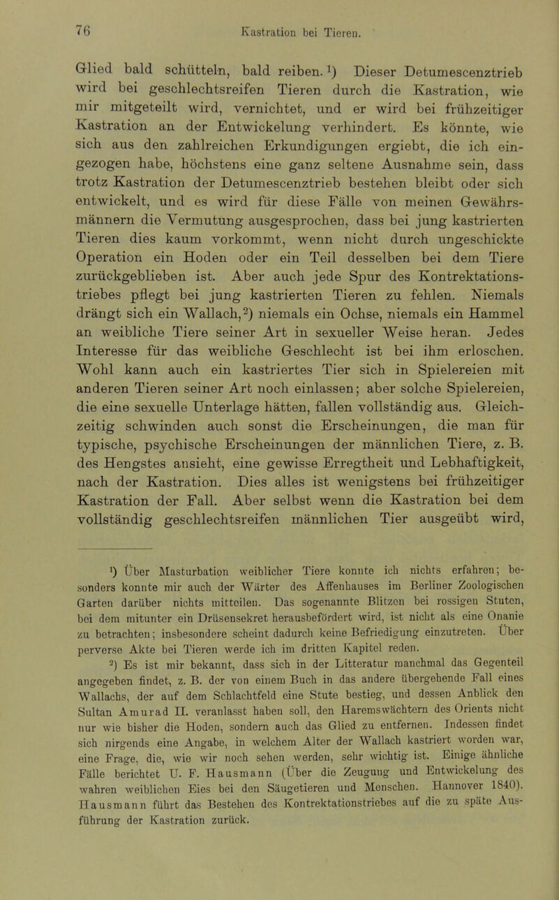 Glied bald schütteln, bald reiben. *) Dieser Detumescenztrieb wird bei geschlechtsreifen Tieren durch die Kastration, wie mir mitgeteilt wird, vernichtet, und er wird bei frühzeitiger Kastration an der Entwickelung verhindert. Es könnte, wie sich aus den zahlreichen Erkundigungen ergiebt, die ich ein- gezogen habe, höchstens eine ganz seltene Ausnahme sein, dass trotz Kastration der Detumescenztrieb bestehen bleibt oder sich entwickelt, und es wird für diese Fälle von meinen Gewährs- männern die Vermutung ausgesprochen, dass bei jung kastrierten Tieren dies kaum vorkommt, wenn nicht durch ungeschickte Operation ein Hoden oder ein Teil desselben bei dem Tiere zurückgeblieben ist. Aber auch jede Spur des Kontrektations- triebes pflegt bei jung kastrierten Tieren zu fehlen. Niemals drängt sich ein Wallach,2) niemals ein Ochse, niemals ein Hammel an weibliche Tiere seiner Art in sexueller Weise heran. Jedes Interesse für das weibliche Geschlecht ist bei ihm erloschen. Wohl kann auch ein kastriertes Tier sich in Spielereien mit anderen Tieren seiner Art noch einlassen; aber solche Spielereien, die eine sexuelle Unterlage hätten, fallen vollständig aus. Gleich- zeitig schwinden auch sonst die Erscheinungen, die man für typische, psychische Erscheinungen der männlichen Tiere, z. B. des Hengstes ansieht, eine gewisse Erregtheit und Lebhaftigkeit, nach der Kastration. Dies alles ist wenigstens bei frühzeitiger Kastration der Fall. Aber selbst wenn die Kastration bei dem vollständig geschlechtsreifen männlichen Tier ausgeübt wird, *) Über Masturbation weiblicher Tiere konnte ich nichts erfahren; be- sonders konnte mir auch der Wärter des Affenhauses im Berliner Zoologischen Garten darüber nichts mittoilen. Das sogenannte Blitzen bei rossigen Stuten, bei dem mitunter ein Drüsensekret herausbefördert wird, ist nicht als eine Onanie zu betrachten; insbesondere scheint dadurch keine Befriedigung einzutreten. Über perverse Akte bei Tieren werde ich im dritten Kapitel reden. -) Es ist mir bekannt, dass sich in der Litteratur manchmal das Gegenteil angegeben findet, z. B. der von einem Buch in das andere übergehende Fall eines Wallachs, der auf dem Schlachtfeld eine Stute bestieg, und dessen Anblick den Sultan Amurad II. veranlasst haben soll, den Haremswächtern des Orients nicht nur wie bisher die Hoden, sondern auch das Glied zu entfernen. Indessen findet sich nirgends eine Angabe, in welchem Alter der Wallach kastriert worden war, eine Frage, die, wie wir noch sehen werden, sehr wichtig ist. Einige ähnliche Fälle berichtet U. F. Hausmann (Über die Zeugung und Entwickelung des wahren weiblichen Eies bei den Säugetieren und Menschen. Hannover 1840). Hausmann führt das Bestehen des IContrektationstriebes auf die zu späte Aus- führung der Kastration zurück.