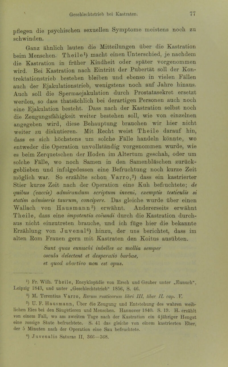 pflegen die psychischen sexuellen Symptome meistens noch zu schwinden. Ganz ähnlich lauten die Mitteilungen über die Kastration beim Menschen. Theile1) macht einen Unterschied, je nachdem die Kastration in früher Kindheit oder später vorgenommen wird. Bei Kastration nach Eintritt der Pubertät soll der Kon- trektationstrieb bestehen bleiben und ebenso in vielen Fällen auch der Ejakulationstrieb, wenigstens noch auf Jahre hinaus. Auch soll die Sperraaejakulation durch Prostatasekret ersetzt werden, so dass thatsächlich bei derartigen Personen auch noch eine Ejakulation besteht. Dass nach der Kastration selbst noch die Zeugungsfähigkeit weiter bestehen soll, wie von einzelnen angegeben wird, diese Behauptung brauchen wir hier nicht weiter zu diskutieren. Mit Recht weist Theile darauf hin, dass es sich höchstens um solche Fälle handeln könnte, wo entweder die Operation unvollständig vorgenommen wurde, wie es beim Zerquetschen der Hoden im Altertum geschah, oder um solche Fälle, wo noch Samen in den Samenbläschen zurück- geblieben und infolgedessen eine Befruchtung noch kurze Zeit möglich war. So erzählte schon Varro,2) dass ein kastrierter Stier kurze Zeit nach der Operation eine Kuh befruchtete; de quibus (vaccis) admirandum scriptum invenl, exemptis testiculis si statim admiseris taurum) concipere. Das gleiche wurde über einen Wallach von Hausmann3) erwähnt. Andererseits erwähnt Theile, dass eine impotentia coeundi durch die Kastration durch- aus nicht einzutreten brauche, und ich füge hier die bekannte Erzählung von Juvenal4) hinzu, der uns berichtet, dass im alten Rom Frauen gern mit Kastraten den Koitus ausübten. Sunt quas eunuchi inbelles ac mollia semper oscula delectent et desperatio barbae, et quod abortivo non est opus. x) Fr. Willi. Theile, Encyklopädie von Ersch und Gruber unter „Eunuch“, Leipzig: 1843, und unter „Geschlechtstrieb“ 1856, S. 46. 2) M. Terentius Varro, Berum rusticarum libri III. liber II. cap. V. 3) U. F. Hau smann, Eber die Zeugung und Entstehung des wahren weib- lichen Eies bei den Säugetieren und Menschen. Hannover 1840. S. 19. H. erzählt von einem Fall, wo am zweiten Tage nach der Kastration ein 4jähriger Hengst eine rossige Stute befruchtete. S. 41 das gleiche von einem kastrierten Eber, der 5 Minuten nach der Operation eine Sau befruchtete. 4) Juvenalis Saturae TT, 366—368.