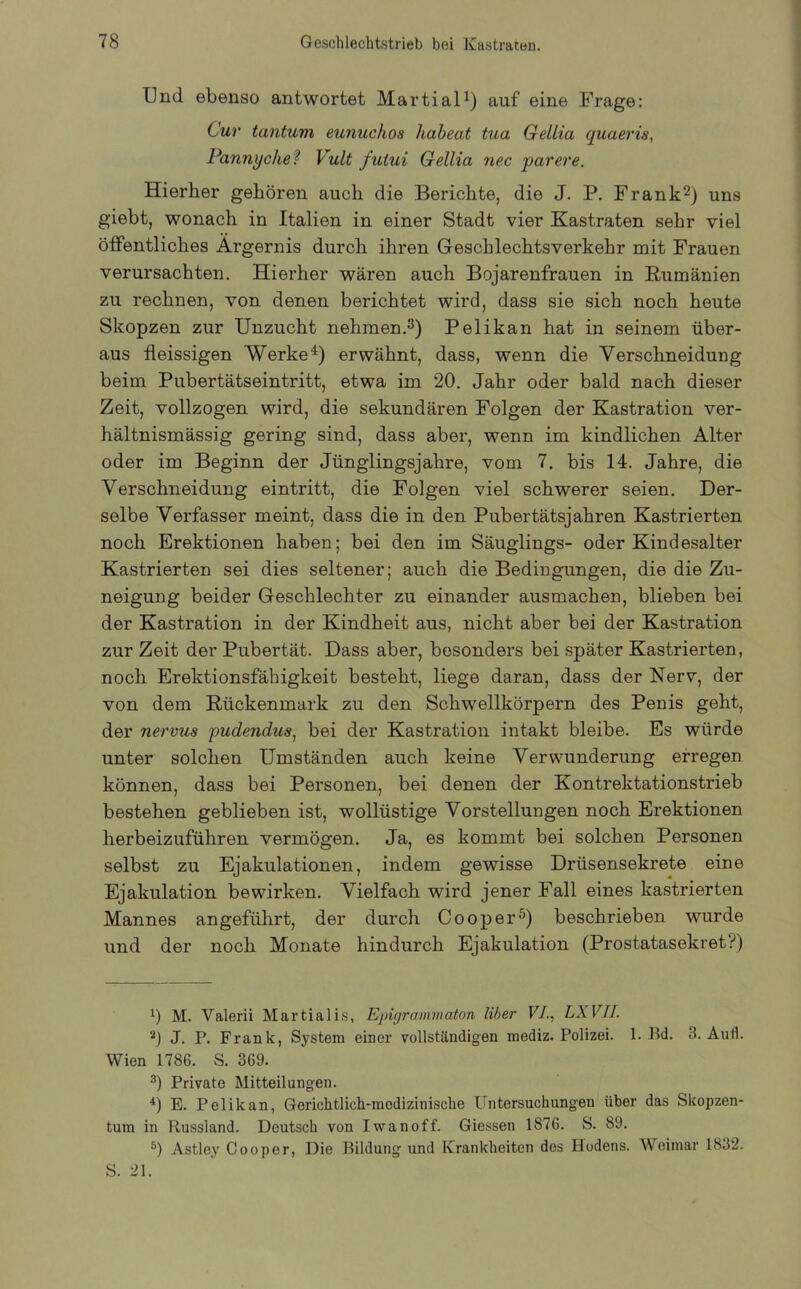 Und ebenso antwortet Martial1) auf eine Frage: Cur taiitum eunuckos habeat tua GeLlia quaeris, Pannyche ? Vult futui Gellia nec parere. Hierher gehören auch die Berichte, die J. P. Frank2) uns giebt, wonach in Italien in einer Stadt vier Kastraten sehr viel öffentliches Ärgernis durch ihren Geschlechtsverkehr mit Frauen verursachten. Hierher wären auch Bojarenfrauen in Rumänien zu rechnen, von denen berichtet wird, dass sie sich noch heute Skopzen zur Unzucht nehmen.3) Pelikan hat in seinem über- aus fleissigen Werke4) erwähnt, dass, wenn die Verschneidung beim Pubertätseintritt, etwa im 20. Jahr oder bald nach dieser Zeit, vollzogen wird, die sekundären Folgen der Kastration ver- hältnismässig gering sind, dass aber, wenn im kindlichen Alter oder im Beginn der Jünglingsjahre, vom 7. bis 14. Jahre, die Verschneidung eintritt, die Folgen viel schwerer seien. Der- selbe Verfasser meint, dass die in den Pubertätsjahren Kastrierten noch Erektionen haben; bei den im Säuglings- oder Kindesalter Kastrierten sei dies seltener; auch die Bedingungen, die die Zu- neigung beider Geschlechter zu einander ausmachen, blieben bei der Kastration in der Kindheit aus, nicht aber bei der Kastration zur Zeit der Pubertät. Dass aber, besonders bei später Kastrierten, noch Erektionsfähigkeit besteht, liege daran, dass der Nerv, der von dem Rückenmark zu den Schwellkörpern des Penis geht, der nervus pudendus, bei der Kastration intakt bleibe. Es würde unter solchen Umständen auch keine Verwunderung erregen können, dass bei Personen, bei denen der Kontrektationstrieb bestehen geblieben ist, wollüstige Vorstellungen noch Erektionen herbeizuführen vermögen. Ja, es kommt bei solchen Personen selbst zu Ejakulationen, indem gewisse Drüsensekrete eine Ejakulation bewirken. Vielfach wird jener Fall eines kastrierten Mannes angeführt, der durch Cooper5) beschrieben wurde und der noch Monate hindurch Ejakulation (Prostatasekret?) J) M. Valerii Martialis, Epigrammaton Uber VI., LXVII. 2) J. P. Frank, System einer vollständigen mediz. Polizei. 1. Bd. 3. AuH. Wien 1786. S. 369. 3) Private Mitteilungen. 4) E. Pelikan, Geriehtlich-modizimsche Untersuchungen über das Skopzen- tum in Russland. Deutsch von Iwanoff. Giessen 1876. S. 89. 5) Astley Cooper, Die Bildung und Krankheiten dos Hodens. Weimar 1832. S. 21.