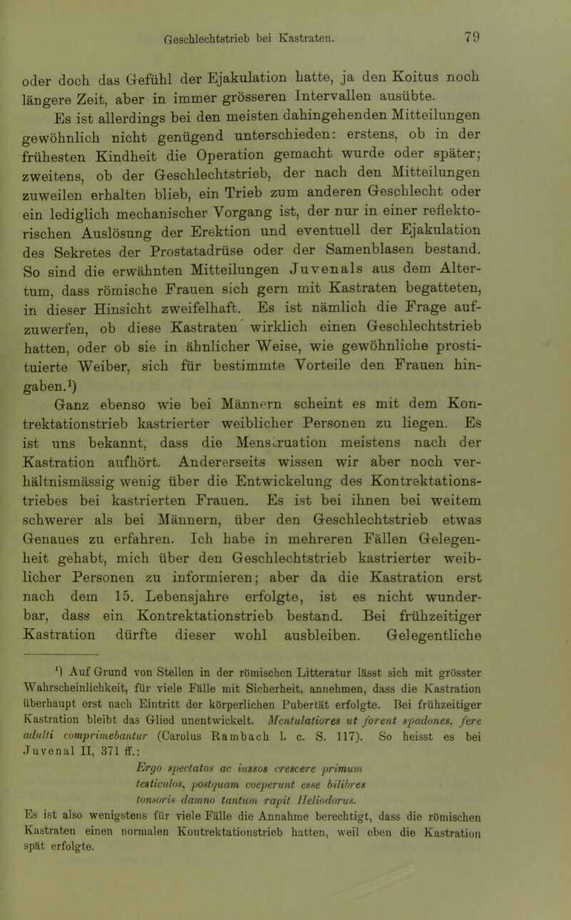 oder doch das Gefühl der Ejakulation hatte, ja den Koitus noch längere Zeit, aber in immer grösseren Intervallen ausübte. Es ist allerdings bei den meisten dahingehenden Mitteilungen gewöhnlich nicht genügend unterschieden: erstens, ob in der frühesten Kindheit die Operation gemacht wurde oder später; zweitens, ob der Geschlechtstrieb, der nach den Mitteilungen zuweilen erhalten blieb, ein Trieb zum anderen Geschlecht oder ein lediglich mechanischer Vorgang ist, der nur in einer reflekto- rischen Auslösung der Erektion und eventuell der Ejakulation des Sekretes der IProstatadrüse oder der Samenblasen bestand. So sind die erwähnten Mitteilungen Juvenals aus dem Alter- tum, dass römische Frauen sich gern mit Kastraten begatteten, in dieser Hinsicht zweifelhaft. Es ist nämlich die Frage auf- zuwerfen, ob diese Kastraten wirklich einen Geschlechtstrieb hatten, oder ob sie in ähnlicher Weise, wie gewöhnliche prosti- tuierte Weiber, sich für bestimmte Vorteile den Frauen hin- gab en.1) Ganz ebenso wie bei Männern scheint es mit dem Kon- trektationstrieb kastrierter weiblicher Personen zu liegen. Es ist uns bekannt, dass die Menstruation meistens nach der Kastration aufhört. Andererseits wissen wir aber noch ver- hältnismässig wenig über die Entwickelung des Kontrektations- triebes bei kastrierten Frauen. Es ist bei ihnen bei weitem schwerer als bei Männern, über den Geschlechtstrieb etwas Genaues zu erfahren. Ich habe in mehreren Fällen Gelegen- heit gehabt, mich über den Geschlechtstrieb kastrierter weib- licher Personen zu informieren; aber da die Kastration erst nach dem 15. Lebensjahre erfolgte, ist es nicht wunder- bar, dass ein Kontrektationstrieb bestand. Bei frühzeitiger Kastration dürfte dieser wohl ausbleiben. Gelegentliche ') Auf Grund von Stellen in der römischen Litteratur lässt sich mit grösster Wahrscheinlichkeit, für viele Fälle mit Sicherheit, annehmen, dass die Kastration überhaupt erst nach Eintritt der körperlichen Pubertät erfolgte. Bei frühzeitiger Kastration bleibt das Glied unentwickelt. Mentulatiores ut forent spadones. fere adulti comprimebantur (Carolus Rambach 1. c. S. 117). So heisst es bei Juvonal II, 371 ff.: Ergo spectatos ac iussos crescere primum testiculos, postquam coeperunt esse bilibres tonsoris damno tantum rapit Jleliodorus. Es ist also wenigstens für viele Fälle die Annahme berechtigt, dass die römischen Kastraten einen normalen Kontrektationstrieb hatten, weil eben die Kastration spät erfolgte.