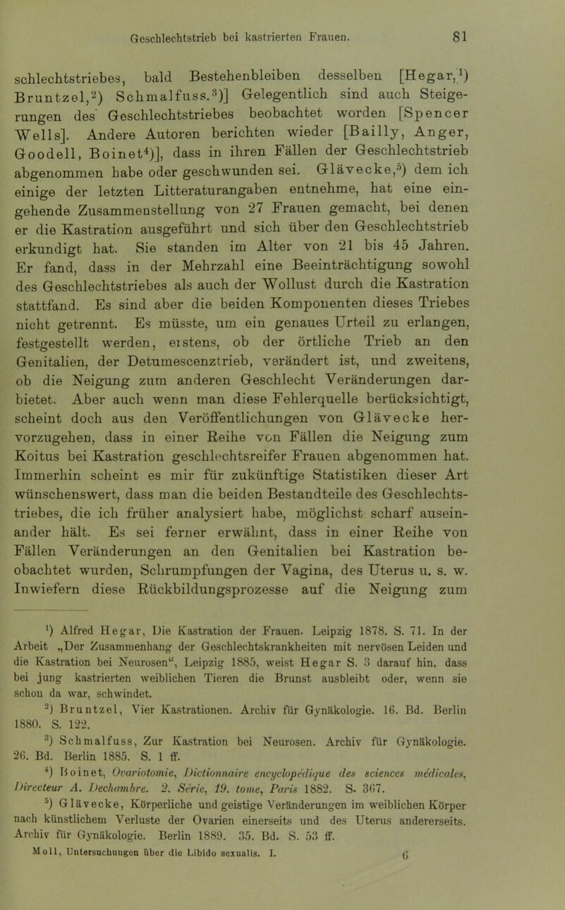 schlechtstriebes, bald Bestehenbleiben desselben [Hegar,1) Bruntzel,2) Schmalfuss.3)] Gelegentlich sind auch Steige- rungen des' Geschlechtstriebes beobachtet worden [Spencer Wells]. Andere Autoren berichten wieder [Bailly, Anger, Goodell, Boinet4 5)], dass in ihren Fällen der Geschlechtstrieb abgenommen habe oder geschwunden sei. Glävecke,^) dem ich einige der letzten Litteraturangaben entnehme, hat eine ein- gehende Zusammenstellung von 27 Frauen gemacht, bei denen er die Kastration ausgeführt und sich über den Geschlechtstrieb erkundigt hat. Sie standen im Alter von 21 bis 45 Jahren. Er fand, dass in der Mehrzahl eine Beeinträchtigung sowohl des Geschlechtstriebes als auch der Wollust durch die Kastration stattfand. Es sind aber die beiden Komponenten dieses Triebes nicht getrennt. Es müsste, um ein genaues Urteil zu erlangen, festgestellt werden, eistens, ob der örtliche Trieb an den Genitalien, der Detumescenztrieb, verändert ist, und zweitens, ob die Neigung zum anderen Geschlecht Veränderungen dar- bietet. Aber auch wenn man diese Fehlerquelle berücksichtigt, scheint doch aus den Veröffentlichungen von Glävecke her- vorzugehen, dass in einer Reihe von Fällen die Neigung zum Koitus bei Kastration geschlochtsreifer Frauen abgenommen hat. Immerhin scheint es mir für zukünftige Statistiken dieser Art wünschenswert, dass man die beiden Bestandteile des Geschlechts- triebes, die ich früher analysiert habe, möglichst scharf ausein- ander hält. Es sei ferner erwähnt, dass in einer Reihe von Fällen Veränderungen an den Genitalien bei Kastration be- obachtet wurden, Schrumpfungen der Vagina, des Uterus u. s. w. Inwiefern diese Rückbildungsprozesse auf die Neigung zum l) Alfred Hegar, Die Kastration der Frauen. Leipzig 1878. S. 71. In der Arbeit ,,Der Zusammenhang der Geschlechtskrankheiten mit nervösen Leiden und die Kastration bei Neurosen“, Leipzig 1885, weist He gar S. 3 darauf hin, dass bei jung kastrierten weiblichen Tieren die Brunst ausbleibt oder, wenn sie schon da war, schwindet. ’-) Bruntzel, Vier Kastrationen. Archiv für Gynäkologie. 16. Bd. Berlin 1880. S. 122. 3) Schmalfuss, Zur Kastration bei Neurosen. Archiv für Gynäkologie. 26. Bd. Berlin 1885. S. 1 ff. '*) Boinet, Ovariotomie, Dictionnaire encyclopedique des Sciences medicales, Directeur A. Decliambre. 2. Serie, 19. tome, Paris 1882. S. 367. 5) Glävecke, Körperliche und geistige Veränderungen im weiblichen Körper nach künstlichem Verluste der Ovarien einerseits und des Uterus andererseits. Archiv für Gynäkologie. Berlin 1889. 35. Bd. S. 53 ff. Moll, Untersuchungen über dio Libido sexualis. I. 15
