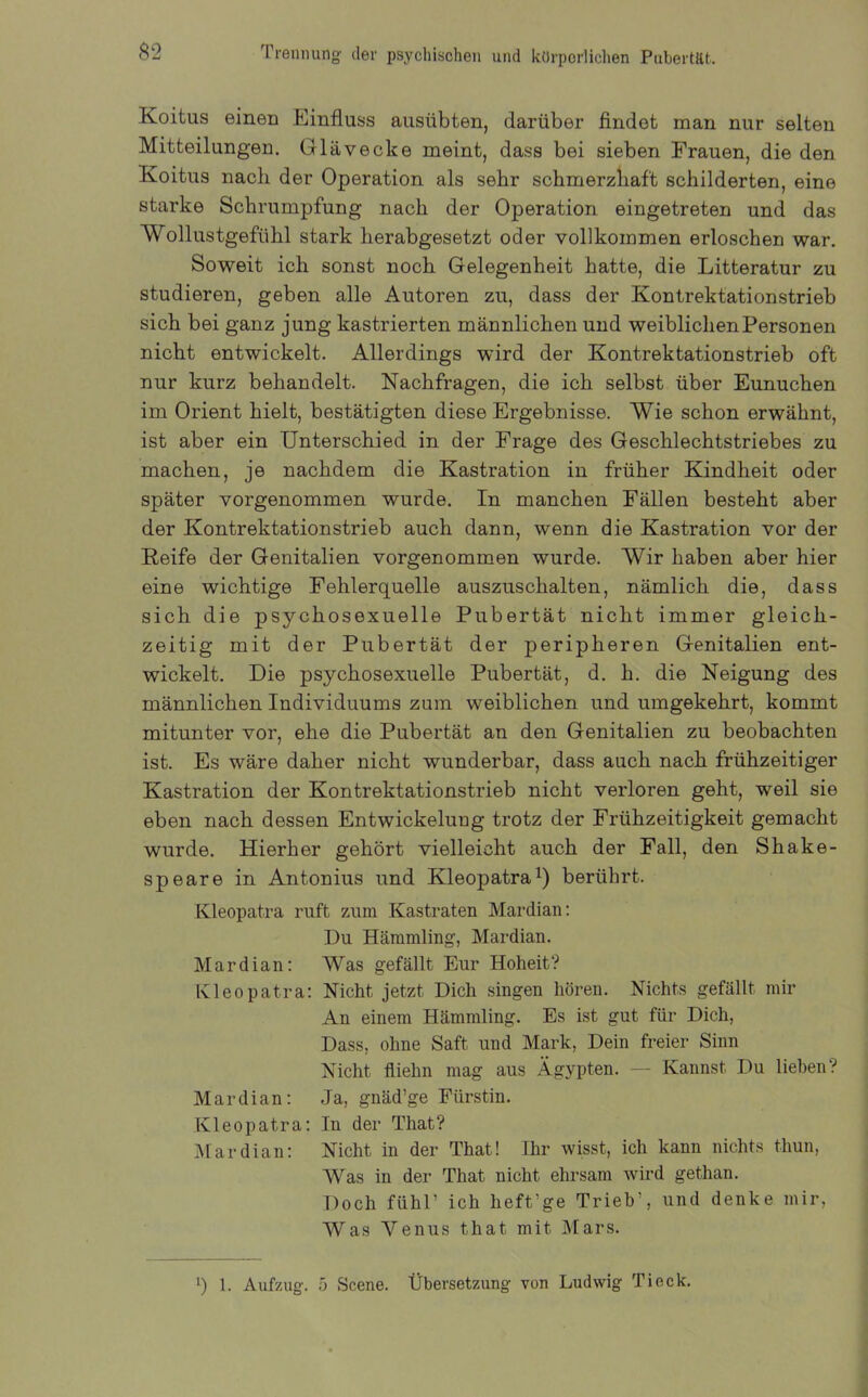 Koitus eineu Einfluss ausübten, darüber findet man nur selten Mitteilungen. Glävecke meint, dass bei sieben Frauen, die den Koitus nacb der Operation als sehr schmerzhaft schilderten, eine starke Schrumpfung nach der Operation eingetreten und das Wollustgefühl stark herabgesetzt oder vollkommen erloschen war. Soweit ich sonst noch Gelegenheit hatte, die Litteratur zu studieren, geben alle Autoren zu, dass der Kontrektationstrieb sich bei ganz jung kastrierten männlichen und weiblichen Personen nicht entwickelt. Allerdings wird der Kontrektationstrieb oft nur kurz behandelt. Nachfragen, die ich selbst über Eunuchen im Orient hielt, bestätigten diese Ergebnisse. Wie schon erwähnt, ist aber ein Unterschied in der Frage des Geschlechtstriebes zu machen, je nachdem die Kastration in früher Kindheit oder später vorgenommen wurde. In manchen Fällen besteht aber der Kontrektationstrieb auch dann, wenn die Kastration vor der Reife der Genitalien vorgenommen wurde. Wir haben aber hier eine wichtige Fehlerquelle auszuschalten, nämlich die, dass sich die psychosexueile Pubertät nicht immer gleich- zeitig mit der Pubertät der peripheren Genitalien ent- wickelt. Die psychosexueile Pubertät, d. h. die Neigung des männlichen Individuums zum weiblichen und umgekehrt, kommt mitunter vor, ehe die Pubertät an den Genitalien zu beobachten ist. Es wäre daher nicht wunderbar, dass auch nach frühzeitiger Kastration der Kontrektationstrieb nicht verloren geht, weil sie eben nach dessen Entwickelung trotz der Frühzeitigkeit gemacht wurde. Hierher gehört vielleicht auch der Fall, den Shake- speare in Antonius und Kleopatra1) berührt. Kleopatra ruft zum Kastraten Mardian: Du Hämmling, Mardian. Mardian: Was gefällt Eur Hoheit? Kleopatra: Nicht jetzt Dich singen hören. Nichts gefällt mir An einem Hämmling. Es ist gut für Dich, Dass, ohne Saft und Mark, Dein freier Sinn Nicht fliehn mag aus Ägypten. — Kannst Du liehen? Mardian: Ja, gnäd’ge Fürstin. Kleopatra: In der That? Mardian: Nicht in der That! Ihr wisst, ich kann nichts thun, Was in der That nicht ehrsam wird gethan. Doch fühl’ ich heft’ge Trieb’, und denke mir, Was Venus that mit Mars. b 1. Aufzug. 5 Scene. Übersetzung von Ludwig Tieck.