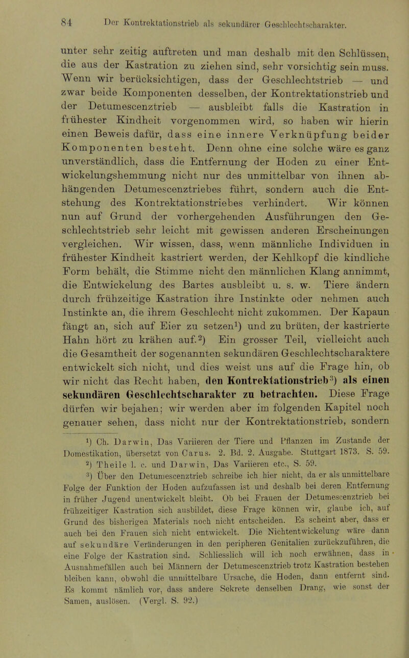 unter sehr zeitig auftreten und man deshalb mit den Schlüssen, die aus der Kastration zu ziehen sind, sehr vorsichtig sein muss. Wenn wir berücksichtigen, dass der Geschlechtstrieb — und zwar beide Komponenten desselben, der Kontrektationstrieb und der Detumescenztrieb — ausbleibt falls die Kastration in frühester Kindheit vorgenommen wird, so haben wir hierin einen Beweis dafür, dass eine innere Verknüpfung beider Komponenten besteht. Denn ohne eine solche wäre es ganz unverständlich, dass die Entfernung der Hoden zu einer Ent- wickelungshemmung nicht nur des unmittelbar von ihnen ab- hängenden Detumescenztriebes führt, sondern auch die Ent- stehung des Kontrektationstriebes verhindert. Wir können nun auf Grund der vorhergehenden Ausführungen den Ge- schlechtstrieb sehr leicht mit gewissen anderen Erscheinungen vergleichen. Wir wissen, dass, wenn männliche Individuen in frühester Kindheit kastriert werden, der Kehlkopf die kindliche Form behält, die Stimme nicht den männlichen Klang annimmt, die Entwickelung des Bartes ausbleibt u. s. w. Tiere ändern durch frühzeitige Kastration ihre Instinkte oder nehmen auch Instinkte an, die ihrem Geschlecht nicht zukommen. Der Kapaun fängt an, sich auf Eier zu setzen1) und zu brüten, der kastrierte Hahn hört zu krähen auf.2) Ein grosser Teil, vielleicht auch die Gesamtheit der sogenannten sekundären Geschlechtscharaktere entwickelt sich nicht, und dies weist uns auf die Frage hin, ob wir nicht das Recht haben, <leii Kontrektationstrieb3) als einen sekundären Geschleclitscliarakter zu betrachten. Diese Frage dürfen wir bejahen; wir werden aber im folgenden Kapitel noch genauer sehen, dass nicht nur der Kontrektationstrieb, sondern 1) Cb. Darwin, Das Variieren der Tiere und Pflanzen im Zustande der Domestikation, übersetzt von Carus. 2. Bd. 2. Ausgabe. Stuttgart 1873. S. 59. 2) Theile 1. e. und Darwin, Das Variieren etc., S. 59. 3) Über den Detumescenztrieb schreibe ich hier nicht, da er als unmittelbare Folge der Funktion der Hoden aufzufassen ist und deshalb bei deren Entfernung in früher Jugend unentwickelt bleibt. Ob bei Frauen der Detumescenztrieb bei frühzeitiger Kastration sich ansbildet, diese Frage können wir, glaube ich, aut Grund des bisherigen Materials noch nicht entscheiden. Es scheint aber, dass er auch bei den Frauen sich nicht entwickelt. Die Nichtentwickelung wäre dann auf sekundäre Veränderungen in den peripheren Genitalien zurückzuführen, die eine Folge der Kastration sind. Schliesslich will ich noch erwähnen, dass in Ausnahmefällen auch bei Männern der Detumescenztrieb trotz Kastration bestehen bleiben kann, obwohl die unmittelbare Ursache, die Hoden, dann entfeint sind. Es kommt nämlich vor, dass andere Sekrete denselben Drang, wie sonst dei Samen, auslüsen. (Vergl. S. 92.)