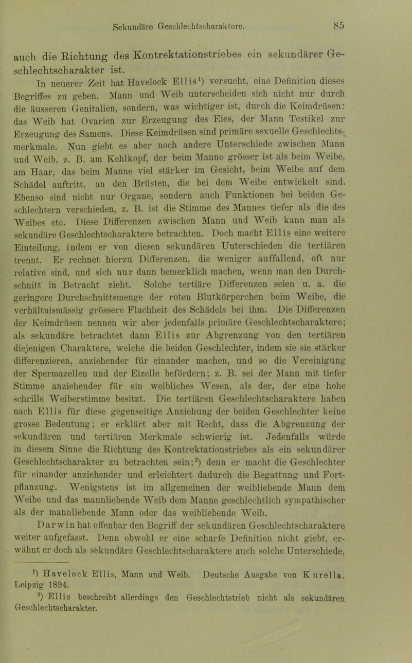 auch die Richtung des Kontrektationstriebes ein sekundärer Ge- schlechtscharakter ist. Tn neuerer Zeit hat Havelock Ellis1) versucht, eine Definition dieses Begriffes zu geben. Mann und Weib unterscheiden sich nicht nur durch die äusseren Genitalien, sondern, was wichtiger ist, durch die Keimdrüsen: das Weib hat Ovarien zur Erzeugung des Eies, der Mann Testikel zur Erzeugung des Samens. Diese Keimdrüsen sind primäre sexuelle Geschlechts- merkmale. Hun giebt es aber noch andere Unterschiede zwischen Mann und Weib, z. B. am Kehlkopf, der beim Manne grösser ist als beim Weibe, am Haar, das beim Manne viel stärker im Gesicht, beim W eibe auf dem Schädel auftritt, an den Brüsten, die bei dem W eibe entwickelt sind. Ebenso sind nicht nur Organe, sondern auch T unktionen bei beiden Ge- schlechtern verschieden, z. B. ist die Stimme des Mannes tiefer als die des Weibes etc. Diese Differenzen zwischen Mann und Weib kann man als sekundäre Geschlechtscharaktere betrachten. Doch macht Ellis eine weitere Einteilung, indem er von diesen sekundären Unterschieden die tertiären trennt. Er rechnet hierzu Differenzen, die weniger auffallend, oft nur relative sind, und sich nur dann bemerklich machen, wenn man den Durch- schnitt in Betracht zieht. Solche tertiäre Differenzen seien u. a. die geringere Durchschnittsmenge der roten Blutkörperchen beim Weibe, die verhältnismässig grössere Flachheit des Schädels bei ihm. Die Differenzen der Keimdrüsen nennen wir aber jedenfalls primäre Geschlechtscharaktere; als sekundäre betrachtet dann Ellis zur Abgrenzung von den tertiären diejenigen Charaktere, welche die beiden Geschlechter, indem sie sie stärker differenzieren, anziehender für einander machen, und so die Vereinigung der Spermazellen und der Eizelle befördern; z. B. sei der Mann mit tiefer Stimme anziehender für ein weibliches AVesen, als der, der eine hohe schrille AVeiberstimme besitzt. Die tertiären Geschlechtscharaktere haben nach Ellis für diese gegenseitige Anziehung der beiden Geschlechter keine grosse Bedeutung; er erklärt aber mit Recht, dass die Abgrenzung der sekundären und tertiären Alerkmale schwierig ist. Jedenfalls würde in diesem Sinne die Richtung des Kontrektationstriebes als ein sekundärer Geschlechtscharakter zu betrachten sein;3) denn er macht die Geschlechter für einander anziehender und erleichtert dadurch die Begattung und Fort- pflanzung. Wenigstens ist im allgemeinen der weibliebende Mann dem AAreibe und das mannliebende AVeib dem Manne geschlechtlich sympathischer als der mannliebende Mann oder das weibliebende AVeib. Darwin hat offenbar den Begriff der sekundären Geschlechtscharaktere weiter aufgefasst. Denn obwohl er eine scharfe Definition nicht giebt, er- wähnt er doch als sekundäre Geschlechtscharaktere auch solche Unterschiede, Havelock Ellis, Mann und Weib. Deutsche Ausgabe von Kurella. Leipzig 1894. -) Ellis beschreibt allerdings den Geschlechtstrieb nicht als sekundären Geschlechtscharakter.