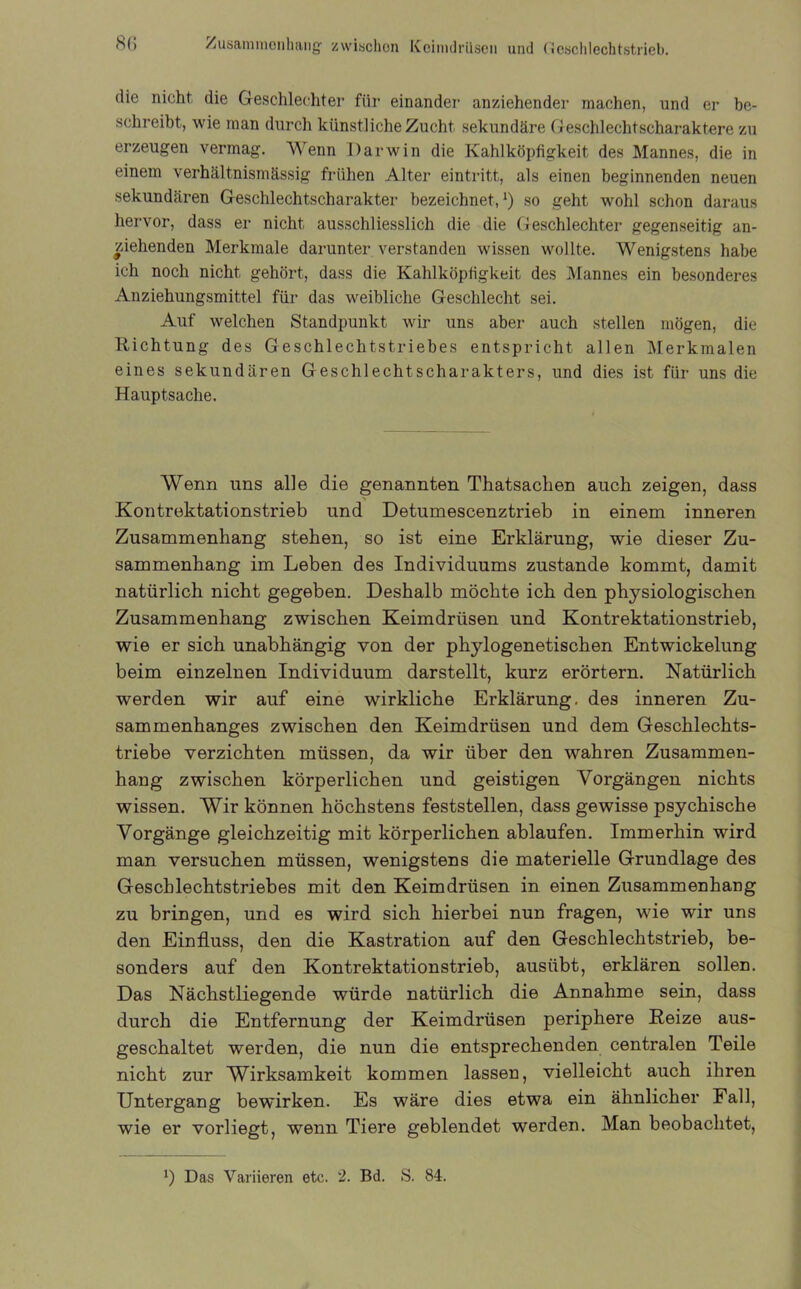 bb Zusammenhang- zwischen Keimdrüsen und Geschlechtstrieb. die nicht die Geschlechter für einander anziehender machen, und er be- schreibt, wie man durch künstliche Zucht sekundäre Geschlechtscharaktere zu erzeugen vermag. Wenn Darwin die Kahlköpfigkeit des Mannes, die in einem verhältnismässig frühen Alter eintritt, als einen beginnenden neuen sekundären Geschlechtscharakter bezeichnet,‘) so geht wohl schon daraus hervor, dass er nicht ausschliesslich die die Geschlechter gegenseitig an- ziehenden Merkmale darunter verstanden wissen wollte. Wenigstens habe ich noch nicht gehört, dass die Kahlköpfigkeit des Mannes ein besonderes Anziehungsmittel für das weibliche Geschlecht sei. Auf welchen Standpunkt wir uns aber auch stellen mögen, die Richtung des Geschlechtstriebes entspricht allen Merkmalen eines sekundären Geschlechtscharakters, und dies ist für uns die Hauptsache. Wenn uns alle die genannten Thatsachen auch zeigen, dass Kontrektationstrieb und Detumescenztrieb in einem inneren Zusammenhang stehen, so ist eine Erklärung, wie dieser Zu- sammenhang im Leben des Individuums zustande kommt, damit natürlich nicht gegeben. Deshalb möchte ich den physiologischen Zusammenhang zwischen Keimdrüsen und Kontrektationstrieb, wie er sich unabhängig von der phylogenetischen Entwickelung beim einzelnen Individuum darstellt, kurz erörtern. Natürlich werden wir auf eine wirkliche Erklärung, des inneren Zu- sammenhanges zwischen den Keimdrüsen und dem Geschlechts- triebe verzichten müssen, da wir über den wahren Zusammen- hang zwischen körperlichen und geistigen Vorgängen nichts wissen. Wir können höchstens feststellen, dass gewisse psychische Vorgänge gleichzeitig mit körperlichen ablaufen. Immerhin wird man versuchen müssen, wenigstens die materielle Grundlage des Geschlechtstriebes mit den Keimdrüsen in einen Zusammenhang zu bringen, und es wird sich hierbei nun fragen, wie wir uns den Einfluss, den die Kastration auf den Geschlechtstrieb, be- sonders auf den Kontrektationstrieb, ausiibt, erklären sollen. Das Nächstliegende würde natürlich die Annahme sein, dass durch die Entfernung der Keimdrüsen periphere Reize aus- geschaltet werden, die nun die entsprechenden centralen Teile nicht zur Wirksamkeit kommen lassen, vielleicht auch ihren Untergang bewirken. Es wäre dies etwa ein ähnlicher Fall, wie er vorliegt, wenn Tiere geblendet werden. Man beobachtet,