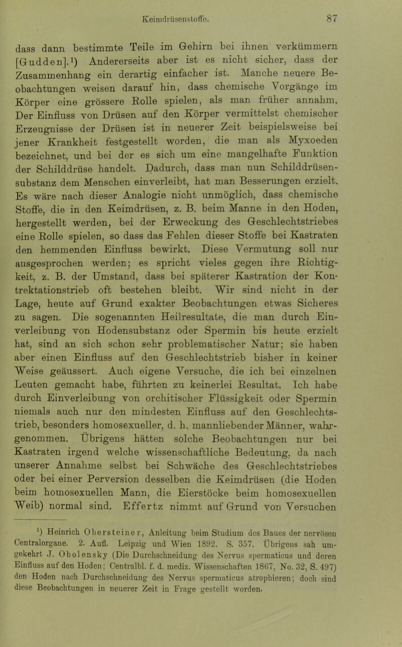 dass dann bestimmte Teile im Gehirn bei ihnen verkümmern [Gudden].1) Andererseits aber ist es nicht sicher, dass der Zusammenhang ein derartig einfacher ist. Manche neuere Be- obachtungen weisen darauf hin, dass chemische Vorgänge im Körper eine grössere Rolle spielen, als man früher annahm. Der Einfluss von Drüsen auf den Körper vermittelst chemischer Erzeugnisse der Drüsen ist in neuerer Zeit beispielsweise bei jener Krankheit festgestellt worden, die man als Myxoeden bezeichnet, und bei der es sich um eine mangelhafte Funktion der Schilddrüse handelt. Dadurch, dass man nun Schilddrüsen- substanz dem Menschen einverleibt, hat man Besserungen erzielt. Es wäre nach dieser Analogie nicht unmöglich, dass chemische Stoffe, die in den Keimdrüsen, z. B. beim Manne in den Hoden, hergestellt werden, bei der Erweckung des Geschlechtstriebes eine Rolle spielen, so dass das Fehlen dieser Stoffe bei Kastraten den hemmenden Einfluss bewirkt. Diese Vermutung soll nur ausgesprochen werden; es spricht vieles gegen ihre Richtig- keit, z. B. der Umstand, dass bei späterer Kastration der Kon- trektationstrieb oft bestehen bleibt. Wir sind nicht in der Lage, heute auf Grund exakter Beobachtungen etwas Sicheres zu sagen. Die sogenannten Heilresultate, die man durch Ein- verleibung von Hodensubstanz oder Spermin bis heute erzielt hat, sind an sich schon sehr problematischer Natur; sie haben aber einen Einfluss auf den Geschlechtstrieb bisher in keiner Weise geäussert. Auch eigene Versuche, die ich bei einzelnen Leuten gemacht habe, führten zu keinerlei Resultat. Ich habe durch Einverleibung von orchitischer Flüssigkeit oder Spermin niemals auch nur den mindesten Einfluss auf den Geschlechts- trieb, besonders homosexueller, d. h. mannliebender Männer, wahr- genommen. Übrigens hätten solche Beobachtungen nur bei Kastraten irgend welche wissenschaftliche Bedeutung, da nach unserer Annahme selbst bei Schwäche des Geschlechtstriebes oder bei einer Perversion desselben die Keimdrüsen (die Hoden beim homosexuellen Mann, die Eierstöcke beim homosexuellen Weib) normal sind. Effertz nimmt auf Grund von Versuchen *) Heinrich Obersteino r, Anleitung beim Studium des Baues der nervösen Centralorgane. 2. Auf. Leipzig und Wien 1892. S. 357. Übrigens sah um- gekehrt J. Obolensky (Die Durchschneidung des Nervus spermaticus und deren Einfluss auf den Hoden; Centralbl. f. d. mediz. Wissenschaften 1867, No. 32, S. 497) den Hoden nach Durchschneidung des Nervus spermaticus atrophieren; doch sind diese Beobachtungen in neuerer Zeit in Frage gestellt worden.