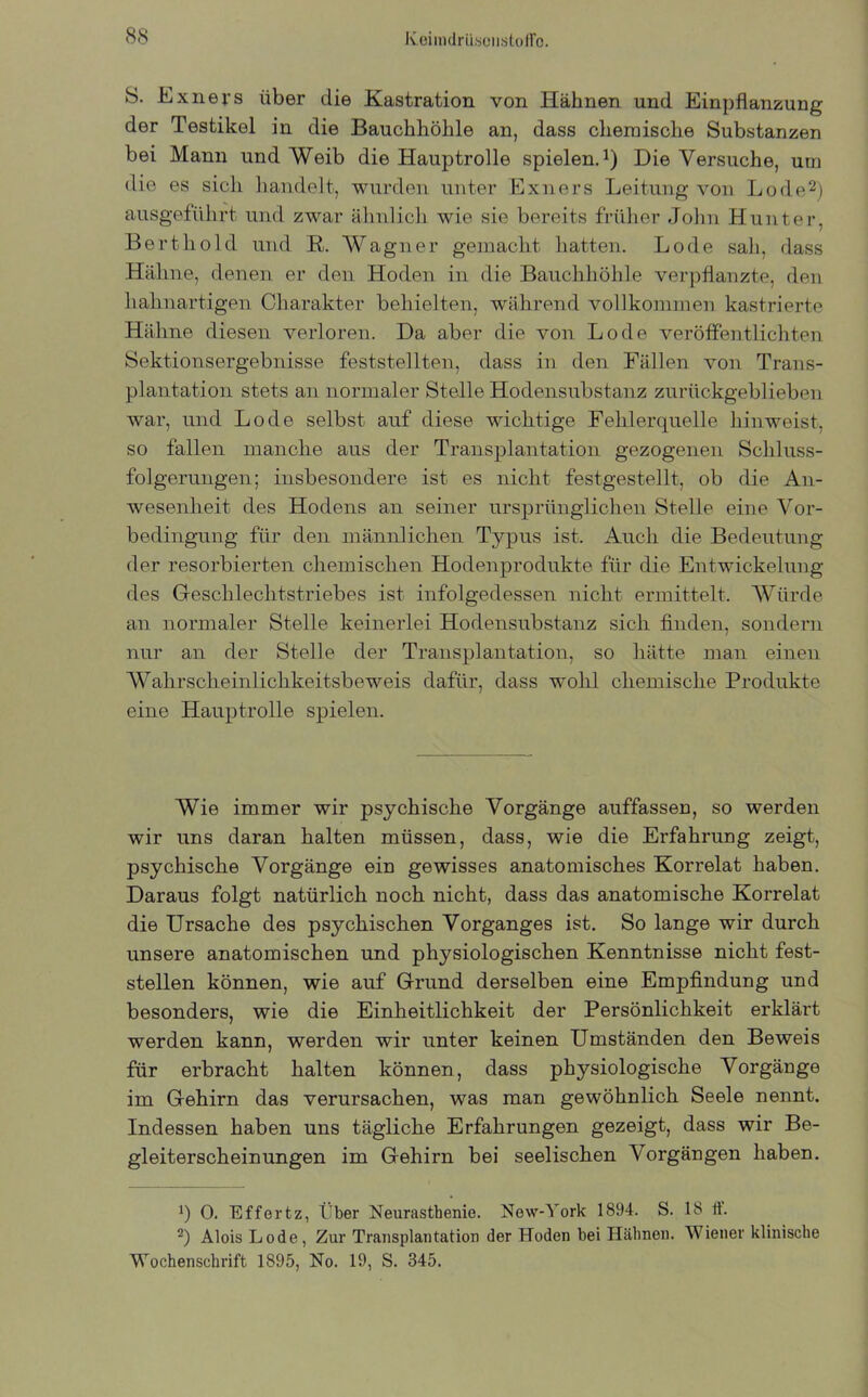 S. Exners über die Kastration von Hähnen und Einpflanzung der Testikel in die Bauchhöhle an, dass chemische Substanzen bei Mann und Weib die Hauptrolle spielen.1) Die Versuche, um die es sich handelt, wurden unter Exners Leitung von Lode2) ausgeführt und zwar ähnlich wie sie bereits früher John Hunter, Bertliold und R. Wagner gemacht hatten. Lode sah, dass Hähne, denen er den Hoden in die Bauchhöhle verpflanzte, den liahnartigen Charakter behielten, während vollkommen kastrierte Hähne diesen verloren. Da aber die von Lode veröffentlichten Sektionsergebnisse feststellten, dass in den Fällen von Trans- plantation stets an normaler Stelle Hodensubstanz zurückgeblieben war, und Lode selbst auf diese wichtige Fehlerquelle hinweist, so fallen manche aus der Transplantation gezogenen Schluss- folgerungen; insbesondere ist es nicht festgestellt, ob die An- wesenheit des Hodens an seiner ursprünglichen Stelle eine Vor- bedingung für den männlichen Typus ist. Auch die Bedeutung der resorbierten chemischen Hodenprodukte für die Entwickelung des Geschlechtstriebes ist infolgedessen nicht ermittelt. Würde an normaler Stelle keinerlei Hodensubstanz sich finden, sondern nur an der Stelle der Transplantation, so hätte man einen Wahrscheinlichkeitsbeweis dafür, dass wohl chemische Produkte eine Hauptrolle spielen. Wie immer wir psychische Vorgänge auffassen, so werden wir uns daran halten müssen, dass, wie die Erfahrung zeigt, psychische Vorgänge ein gewisses anatomisches Korrelat haben. Daraus folgt natürlich noch nicht, dass das anatomische Korrelat die Ursache des psychischen Vorganges ist. So lange wir durch unsere anatomischen und physiologischen Kenntnisse nicht fest- stellen können, wie auf Grund derselben eine Empfindung und besonders, wie die Einheitlichkeit der Persönlichkeit erklärt werden kann, werden wir unter keinen Umständen den Beweis für erbracht halten können, dass physiologische Vorgänge im Gehirn das verursachen, was man gewöhnlich Seele nennt. Indessen haben uns tägliche Erfahrungen gezeigt, dass wir Be- gleiterscheinungen im Gehirn bei seelischen Vorgängen haben. x) 0. Effertz, Eber Neurasthenie. New-York 1894. S. 18 ft. 2) Alois Lode, Zur Transplantation der Hoden bei Hähnen. Wiener klinische Wochenschrift 1895, No. 19, S. 345.