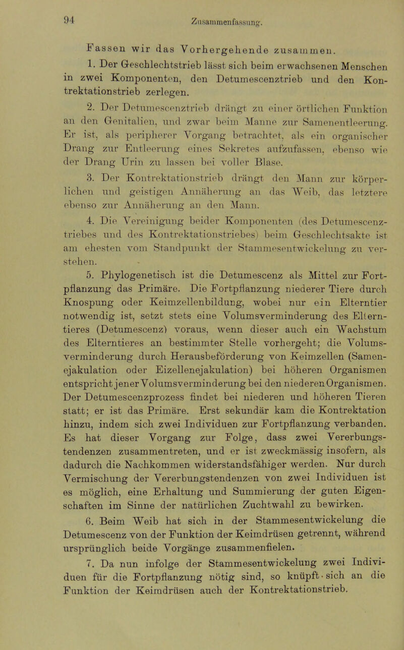 Fassen wir das Vorhergehende zusammen. 1. Der Geschlechtstrieb lässt sich beim erwachsenen Menschen in zwei Komponenten, den Detumescenztrieb und den Kon- trektationstrieb zerlegen. 2. Der Detumescenztrieb drängt zu einer örtlichen Funktion an den Genitalien, und zwar beim Manne zur Samenentleeruncr. ' O Er ist, als peripherer Vorgang betrachtet, als ein organischer Drang zur Entleerung eines Sekretes aufzufassen, ebenso wie der Drang Urin zu lassen bei voller Blase. 3. Der Kontrektationstrieb drängt den Mann zur körper- lichen und geistigen Annäherung an das Weib, das letztere ebenso zur Annäherung an den Mann. 4. Die Vereinigung beider Komponenten (des Detumescenz- triebes und des Kontrektationstriebes) beim Geschlechtsakte ist am ehesten vom Standpunkt der Stammesentwickelung zu ver- stehen. 5. Phylogenetisch ist die Detumescenz als Mittel zur Fort- pflanzung das Primäre. Die Fortpflanzung niederer Tiere durch Knospung oder Keimzellenbildung, wobei nur ein Elterntier notwendig ist, setzt stets eine Volumsverminderung des Eltern- tieres (Detumescenz) voraus, wenn dieser auch ein Wachstum des Elterntieres an bestimmter Stelle vorhergeht; die Volums- verminderung durch Herausbeförderung von Keimzellen (Samen- ejakulation oder Eizellenejakulation) bei höheren Organismen entspricht jener Volumsverminderung bei den niederen Organismen. Der Detumescenzprozess findet bei niederen und höheren Tieren statt; er ist das Primäre. Erst sekundär kam die Kontrektation hinzu, indem sich zwei Individuen zur Fortpflanzung verbanden. Es hat dieser Vorgang zur Folge, dass zwei Vererbungs- tendenzen zusammentreten, und er ist zweckmässig insofern, als dadurch die Nachkommen widerstandsfähiger werden. Nur durch Vermischung der Vererbungstendenzen von zwei Individuen ist es möglich, eine Erhaltung und Summierung der guten Eigen- schaften im Sinne der natürlichen Zuchtwahl zu bewirken. 6. Beim Weib hat sich in der Stammesentwickelung die Detumescenz von der Funktion der Keimdrüsen getrennt, während ursprünglich beide Vorgänge zusammenfielen. 7. Da nun infolge der Stammesentwickelung zwei Indivi- duen für die Fortpflanzung nötig sind, so knüpft • sich an die Funktion der Keimdrüsen auch der Kontrektationstrieb.