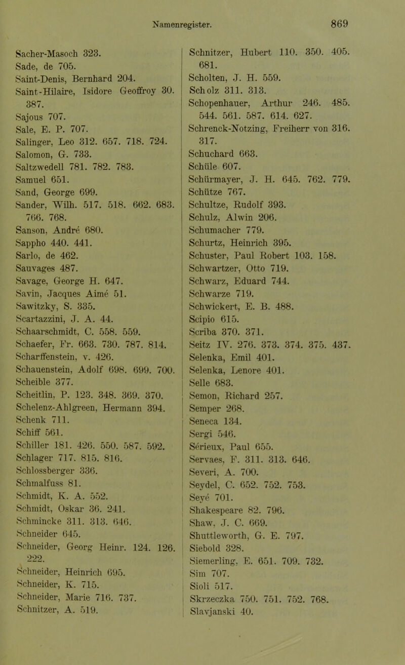 Sacher-Masoch 323. Sade, de 705. Saint-Denis, Bernhard 204. Saint-Hilaire, Isidore Geotfroy 30. 387. Sajous 707. Sale, E. P. 707. Salinger, Leo 312. 657. 718. 724. Salomon, Gr. 733. Saltzwedell 781. 782. 783. Samuel 651. Sand, George 699. Sander, Willi. 517. 518. 662. 683. 766. 768. Sanson, Andre 680. Sappho 440. 441. Sarlo, de 462. Sau vages 487. Savage, George H. 647. Savin, Jacques Aime 51. Sawitzky, S. 335. Scartazzini, J. A. 44. Schaarschmidt, C. 558. 559. Schaefer, Fr. 663. 730. 787. 814. Schartfenstein, v. 426. Schauenstein, Adolf 698. 699. 700. Scheible 377. Scheitlin, P. 123. 348. 369. 370. Schelenz-Ahlgreen, Hermann 394. Schenk 711. Schilf 561. Schiller 181. 426. 550. 587. 592. Schlager 717. 815. 816. Schlossberger 336. Schmalfuss 81. Schmidt, K. A. 552. Schmidt, Oskar 36. 241. Schmincke 311. 313. 646. Schneider 645. Schneider, Georg Heinr. 124. 126. 222. Schneider, Heinrich 695. Schneider, K. 715. Schneider, Marie 716. 737. Schnitzer, A. 519. Schnitzer, Hubert 110. 350. 405. 681. Schölten, J. H. 559. Scholz 311. 313. Schopenhauer, Arthur 246. 485. 544. 561. 587. 614. 627. Schrenck-Notzing, Freiherr von 316. 317. j Schuchard 663. Schule 607. Schürmayer, J. H. 645. 762. 779. Schütze 767. Schultze, Rudolf 393. Schulz, Alwin 206. Schumacher 779. Schurtz, Heinrich 395. Schuster, Paul Robert 103. 158. Schwartzer, Otto 719. Schwarz, Eduard 744. ’ Schwarze 719. Schwickert, E. B. 488. Scipio 615. I Scriba 370. 371. I Seitz IV. 276. 373. 374. 375. 437. | Selenka, Emil 401. Selenka, Lenore 401. Seile 683. Semon, Richard 257. Semper 268. Seneca 134. Sergi 546. Serieux, Paul 655. Servaes, F. 311. 313. 646. Severi, A. 700. Seydel, C. 652. 752. 753. Seye 701. Shakespeare 82. 796. Shaw, J. C. 669. Shuttleworth, G. E. 797. Siebold 328. Siemerling, E. 651. 709. 732. Sim 707. Sioli 517. Skrzeczka 750. 751. 752. 768. Slavjanski 40.