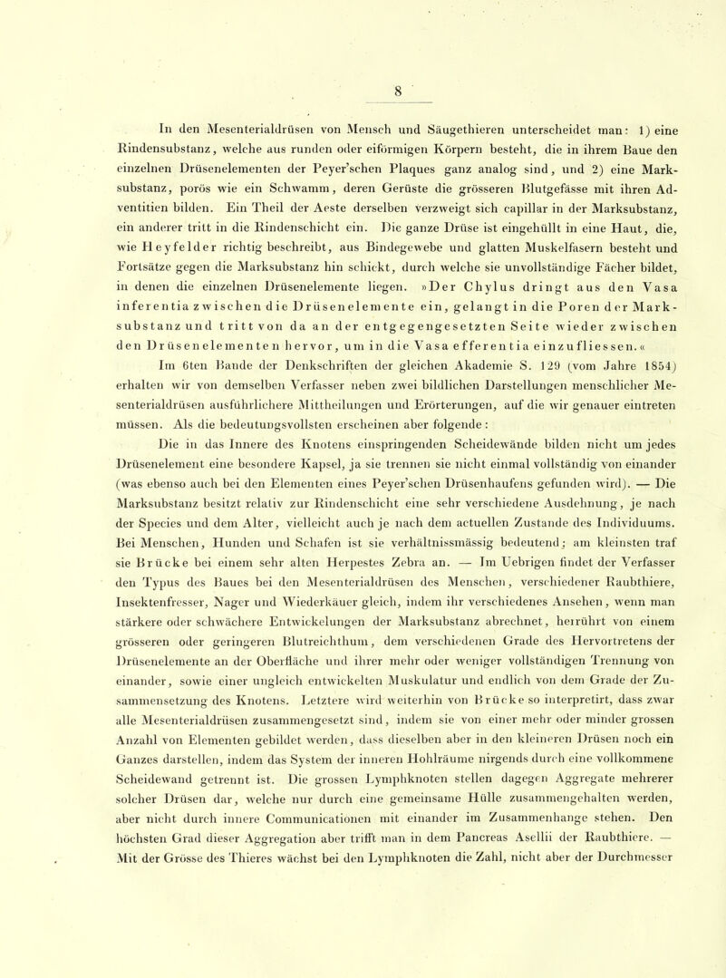 In den Mesenterialdiüsen von Mensch und Säugethieren unterscheidet man: 1) eine Rindensubstanz, welche aus runden oder eiförmigen Körpern besteht, die in ihrem Baue den einzehien Drüsenelementen der Peyer'schen Plaques ganz analog sind, und 2) eine Mark- substanz, porös wie ein Schwamm, deren Gerüste die grösseren Blutgefässe mit ihren Ad- ventitien bilden. Ein Theil der Aeste derselben verzweigt sich capillar in der Marksubstanz, ein anderer tritt in die Rindenschicht ein. Die ganze Drüse ist eingehüllt in eine Haut, die, wie Heyfelder richtig beschreibt, aus Bindegewebe und glatten Muskelfasern besteht und Fortsätze gegen die Marksubstanz hin schickt, durch welche sie unvollständige Fächer bildet, in denen die einzelnen Drüsenelemente liegen. »Der Chylus dringt aus den Vasa inferentia zwischen die Drüsenelemente ein, gelangt in die Poren der Mark- substanz und tritt von da an der entgegengesetzten Seite wieder zwischen den Drüsen dementen hervor, um in die Vasa efferentia einzufliessen.« Im 6ten Bande der Denkschriften der gleichen Akademie S. 129 (vom Jahre 1854) erhalten wir von demselben Verfasser neben zwei bildlichen Darstellungen menschlicher Me- senterialdrüsen ausführlichere Mittheilungen und Erörterungen, auf die wir genauer eintreten müssen. Als die bedeutungsvollsten erscheinen aber folgende : Die in das Innere des Knotens einspringenden Scheidewände bilden nicht um jedes Drüsenelement eine besondere Kapsel, ja sie trennen sie nicht einmal vollständig von einander (was ebenso auch bei den Elementen eines Peyer'schen Drüsenhaufens gefunden wird). — Die Marksubstanz besitzt relativ zur Rindenschicht eine sehr verschiedene Ausdehnung, je nach der Speeles und dem Alter, vielleicht auch je nach dem actuellen Zustande des Individuums. Bei Menschen, Hunden und Schafen ist sie verhältnissmässig bedeutend; am kleinsten traf sie Brücke bei einem sehr alten Herpestes Zebra an. — Im Uebrigen findet der Verfasser den Typus des Baues bei den Mesenterialdrüsen des Menschen, verschiedener Raubthiere, Insektenfresser, Nager und Wiederkäuer gleich, indem ihr verschiedenes Ansehen, wenn man stärkere oder schwächere Entwickelungen der Marksubstanz abrechnet, herrührt von einem grösseren oder geringeren Blutreichthum, dem verschiedenen Grade des Hervortretens der Drüsenelemente an der Oberfläche und ihrer mehr oder weniger vollständigen Trennung von einander, sowie einer ungleich entwickelten Muskulatur und endlich von dem Grade der Zu- sammensetzung des Knotens. Letztere wird weiterhin von Brücke so interpretirt, dass zwar alle Mesenterialdrüsen zusammengesetzt sind, indem sie von einer mehr oder minder grossen Anzahl von Elementen gebildet werden, dass dieselben aber in den kleineren Drüsen noch ein Ganzes darstellen, indem das System der inneren Hohlräume nirgends durch eine vollkommene Scheidewand getrennt ist. Die grossen Lymphknoten stellen dagegen Aggregate mehrerer solcher Drüsen dar, welche nur durch eine gemeinsame Hülle zusammengehalten werden, aber nicht durch innere Communicationen mit einander im Zusammenhange stehen. Den höchsten Grad dieser Aggregation aber trifft man in dem Pancreas Asellii der Raubthiere. — Mit der Grösse des Thieres wächst bei den Lymphknoten die Zahl, nicht aber der Durchmesser