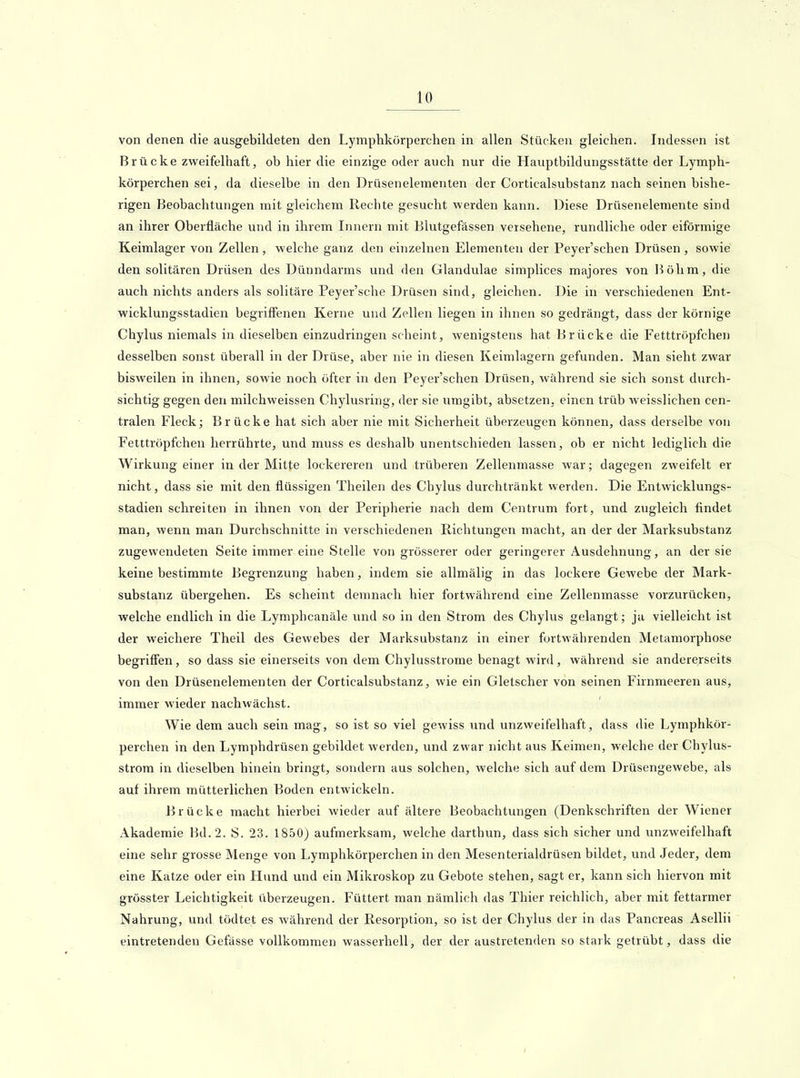 von denen die ausgebildeten den Lymphkörperchen in allen Stücken gleichen. Indessen ist Brücke zweifelhaft, ob hier die einzige oder auch nur die Hauptbildungsstätte der Lymph- körperchen sei, da dieselbe in den Drüsenelementen der Corticalsubstanz nach seinen bishe- rigen Beobachtungen mit gleichem Rechte gesucht werden kann. Diese Drüsenelemente sind an ihrer Oberfläche und in ihrem Innern mit Blutgefässen versehene, rundliche oder eiförmige Keimlager von Zellen , welche ganz den eiiizelnen Elementen der Peyer'schen Drüsen , sowie den solitären Drüsen des Dünndarms und den Glandulae simplices majores von l^ölim, die auch nichts anders als solitäre Peyer'sche Drüsen sind, gleichen. Die in verschiedenen Ent- wicklungsstadien begriffenen Kerne und Zellen liegen in ihnen so gedrängt, dass der körnige Chylus niemals in dieselben einzudringen scheint, wenigstens hat Brücke die Fetttröpfchen desselben sonst überall in der Drüse, aber nie in diesen Keimlagern gefunden. Man sieht zwar bisweilen in ihnen, sowie noch öfter in den Peyer'schen Drüsen, während sie sich sonst durch- sichtig gegen den milchweissen Chylusring, der sie umgibt, absetzen, einen trüb weisslichen cen- tralen Fleck; Brücke hat sich aber nie mit Sicherheit überzeugen können, dass derselbe von Fetttröpfchen herrührte, und muss es deshalb unentschieden lassen, ob er nicht lediglich die Wirkung einer in der Mitte lockereren und trüberen Zellenmasse war; dagegen zweifelt er nicht, dass sie mit den flüssigen Theilen des Chylus durchtränkt werden. Die Entwicklungs- stadien schreiten in ihnen von der Peripherie nach dem Centrum fort, und zugleich findet man, wenn man Durchschnitte in verschiedenen Richtungen macht, an der der Marksubstanz zugewendeten Seite immer eine Stelle von grösserer oder geringerer Ausdehnung, an der sie keine bestimmte Begrenzung haben, indem sie allmälig in das lockere Gewebe der Mark- substanz übergehen. Es scheint demnach hier fortwährend eine Zellenmasse vorzurücken, welche endlich in die Lymphcanäle und so in den Strom des Chylus gelangt; ja vielleicht ist der weichere Theil des Gewebes der Marksubstanz in einer fortwährenden Metamorphose begrifien, so dass sie einerseits von dem Chylusstrome benagt wird, während sie andererseits von den Drüsenelementen der Corticalsubstanz, wie ein Gletscher von seinen Firnmeeren aus, immer wieder nachwächst. Wie dem auch sein mag, so ist so viel gewiss und unzweifelhaft, dass die Lymphkör- perchen in den Lymphdrüsen gebildet werden, und zwar nicht aus Keimen, welche der Chylus- strom in dieselben hinein bringt, sondern aus solchen, welche sich auf dem Drüsengewebe, als auf ihrem mütterlichen Boden entwickeln. Brücke macht hierbei wieder auf ältere Beobachtungen (Denkschriften der Wiener Akademie Bd. 2. S. 23. 1850) aufmerksam, welche darthun, dass sich sicher und unzweifelhaft eine sehr grosse Menge von Lymphkörperchen in den Mesenterialdrüsen bildet, und Jeder, dem eine Katze oder ein Hund und ein Mikroskop zu Gebote stehen, sagt er, kann sich hiervon mit grösster Leichtigkeit überzeugen. Füttert man nämlich das Thier reichlich, aber mit fettarmer Nahrung, und tödtet es während der Resorption, so ist der Chylus der in das Pancreas Asellii eintretenden Geftisse vollkommen wasserhell, der der austretenden so stark getrübt, dass die