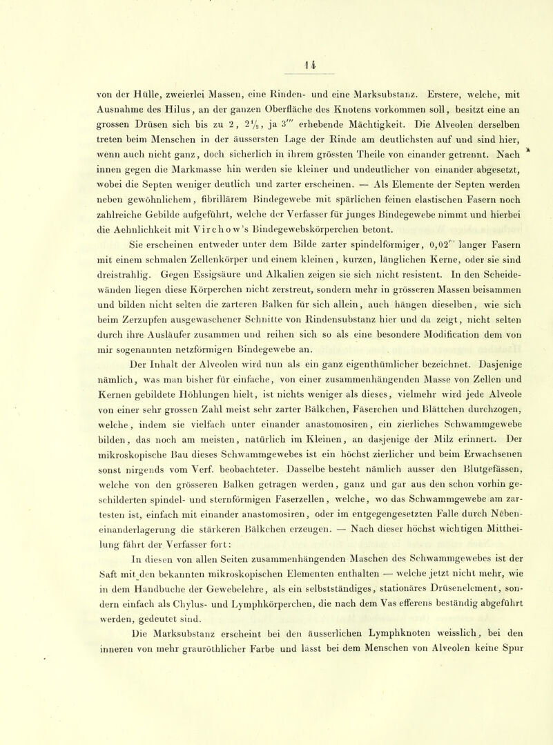 u von der Hülle, zweierlei Massen, eine Rinden- und eine Marksubstanz. Erstere, Avelche, mit Ausnahme des Hilus, an der ganzen Überfläche des Knotens vorkommen soll, besitzt eine an grossen Drüsen sich bis zu 2, 1^1«, ja 3' erhebende Mächtigkeit. Die Alveolen derselben treten beim Menschen in der äussersten Lage der Rinde am deutlichsten auf und sind hier, wenn auch nicht ganz, doch sicherlich in ihrem grössten Theile von einander getrennt. Nach innen gegen die Markmasse hin werden sie kleiner und undeutlicher von einander abgesetzt, wobei die Septen weniger deutlich und zarter erscheinen. — Als Elemente der Septen werden neben gewöhnlichem, fibrillärem Bindegewebe mit spärlichen feinen elastischen Fasern noch zahlreiche Gebilde aufgeführt, welche der Verfasser für junges Bindegewebe nimmt und hierbei die Aehnlichkeit mit Virchow's Bindegewebskörperchen betont. Sie erscheinen entweder unter dem Bilde zarter spindelförmiger, 0,02' langer Fasern mit einem schmalen Zellenkörper und einem kleinen, kurzen, länglichen Kerne, oder sie sind dreistrahlig. Gegen Essigsäure und Alkalien zeigen sie sich nicht resistent. In den Scheide- wänden liegen diese Körperchen nicht zerstreut, sondern mehr in grösseren Massen beisammen und bilden nicht selten die zarteren Balken für sich allein, auch hängen dieselben, wie sich beim Zerzupfen ausgewaschener Schnitte von Rindensubstanz hier und da zeigt, nicht selten durch ihi'e Ausläufer zusammen und reihen sich so als eine besondere Modification dem von mir sogenannten netzförmigen Bindegewebe an. Der Inhalt der Alveolen wird nun als ein ganz eigenthümlicher bezeichnet. Dasjenige nämlich, was man bisher für einfache, von einer zusammenhängenden Masse von Zellen und Kernen gebildete Höhlungen hielt, ist nichts weniger als dieses, vielmehr wird jede Alveole von einer sehr grossen Zahl meist sehr zarter Bälkchen, Fäserchen und Blättchen durchzogen, welche, indem sie vielfach unter einander anastomosiren, ein zierliches Schwammgewebe bilden, das noch am meisten, natürlich im Kleinen, an dasjenige der Milz erinnert. Der mikroskopische Bau dieses Schwammgewebes ist ein höchst zierlicher und beim Erwachsenen sonst nirgends vom Verf. beobachteter. Dasselbe besteht nämlich ausser den Blutgefässen, welche von den grösseren Balken getragen werden, ganz und gar aus den schon vorhin ge- schilderten Spindel- und sternförmigen Faserzellen, welche, wo das Schwammgewebe am zar- testen ist, einfach mit einander anastomosiren, oder im entgegengesetzten Falle durch Neben- einanderlagerung die stärkeren Bälkchen erzeugen. — Nach dieser höchst wichtigen Mitthei- lung fährt der Verfasser fort: In diesen von allen Seiten zusammenhängenden Maschen des Schwammgewebes ist der Saft mit den bekannten mikroskopischen Elementen enthalten — welche jetzt nicht mehr, wie in dem Handbuche der Gewebelehre, als ein selbstständiges, stationäres Drüsenelcment, son- dern einfach als Chylus- und Lymphkörperchen, die nach dem Vas efferens beständig abgeführt werden, gedeutet sind. Die Marksubstanz erscheint bei den äusserlichen Lymphknoten weisslich, bei den inneren von mehr grauröthlicher Farbe und lässt bei dem Menschen von Alveolen keine Spur