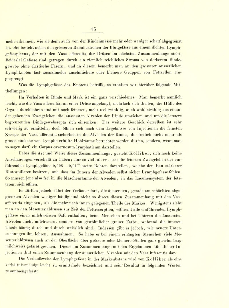 mehr erkennen, wie sie denn auch von der Rindenmasse mehr oder weniger scharf abgegrenzt ist. Sie besteht neben den grosseren Ramificationen der Blutgefässe aus einem dichten Lymph- gefassplexus, der mit den Vasa efferentia der Drüsen im nächsten Zusammenhange steht. Beiderlei Gefässe sind getragen durch ein ziemlich reichliches Stroma von derberem Binde- gewebe ohne elastische Fasern, und in diesem bemerkt man an den grösseren äusserlichen Lymphknoten fast ausnahmelos ansehnlichere oder kleinere Gruppen von Fettzellen ein- gesprengt. Was die Lymphgefässe des Knotens betrifft, so erhalten wir hierüber folgende Mit- theilungen : Ihr Verhalten in Rinde und Mark ist ein ganz verschiedenes. Man bemerkt nämlich leicht, wie die Vasa afferentia, an einer Drüse angelangt, mehrfach sich theilen, die Hülle des Organs durchbohren und mit noch feineren, mehr rechtwinklig, auch wohl strahlig aus einan- der gehenden Zweigelchen die äussersten Alveolen der Rinde umziehen und um die letztere begrenzenden Bindegewebssepta sich einsenken. Das weitere Geschick derselben ist sehr schwierig zu ermitteln, doch öffnen sich nach dem Ergebnisse von Injectionen die feinsten Zweige der Vasa afferentia sicherlich in die Alveolen der Rinde, die freilich nicht mehr als grosse einfache von Lymphe erfüllte Hohlräume betrachtet werden dürfen, sondern, wenn man so sagen darf, ein Corpus cavernosum lymphaticum darstellen. Ueber die Art und Weise dieses Zusammenhangs, gesteht Kölliker, sich noch keine Anschauungen verschafft zu haben; nur so viel sah er, dass die feinsten Zweigelchen der ein- führenden Lymphgefässe 0,008^— 0,01' breite Röhren darstellen, Avelche den Bau stärkerer Blutcapillaren besitzen, und dass im Innern der Alveolen selbst sicher Lymphgefässe fehlen. So müssen jene also frei in die Maschenräume der Alveolen, in das Lacunensystem der letz- teren, sich öffnen. . '/ Es dürften jedoch, fährt der Verfasser fort, die äussersten, gerade am schärfsten abge- grenzten Alveolen weniger häufig und nicht so direct diesen Zusammenhang mit den Vasa afferentia eingehen, als die mehr nach innen gelegenen Theile des Markes. Wenigstens sieht man an den Mesenterialdrüsen zur Zeit der Fettresorption, während alle einführenden Lymph- gefässe einen milchweissen Saft enthalten, beim Menschen und bei Thieren die äussersten Alveolen nicht niilchweiss, sondern von gewöhnlicher grauer Farbe, während die inneren Theile häufig durch und durch weisslich sind. Indessen gibt es jedoch, wie neuere Unter- suchungen ihn lehren, Ausnahmen. So habe er bei einem erhängten Menschen viele Me- senterialdrüsen auch an der Oberfläche über grössere oder kleinere Stellen ganz gleichmässig niilchweiss gefärbt gesehen. Dieses im Zusammenhange mit den Ergebnissen künstlicher In- jectionen thut einen Zusammenhang der äusserlichen Alveolen mit den Vasa inferentia dar. Die Verlaufsweise der Lymphgefässe in der Marksubstanz wird von Kölliker als eine verhältnissmässig leicht zu ermittelnde bezeichnet und sein Resultat in folgenden Worten zusammengefasst: