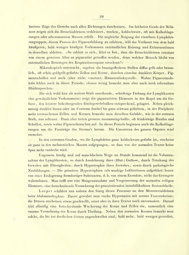 breitere Züge das Gewebe nach allen Richtungen durchsetzen. Im höchsten Grade der Mela- nose zeigen sich die Bronchialdrüsen verkleinert, trocken, kohlschwarz, oft mit Kalkablage- rungen oder atheromatösen Massen erfüllt. Die ungleiche Neigung der einzelnen Lymphdrü- sengruppen, diesen Process der Pigmentbildung zu erfahren, will der Verfasser von dem bald häufigeren, bald weniger häufigen Vorkommen entzündlicher Reizung und Extravasationen in denselben ableiten. «So erklärt es sich, fährt er fort, dass die Bronchialdrüsen constant von einem gewissen Alter an pigmentirt getroffen werden, denn welcher Mensch bleibt von entzündlichen Reizungen der Respirationsorgane verschont?« Mikroskopisch untersucht, ergeben die braungefleckten Stellen diffus gelb oder bräun- lich, oft schön goldgelb gefärbte Zellen und Kerne, daneben einzelne dunklere Körper, Pig- mentschollen und auch (aber nicht constant) Hämatoidinkrystalle. Wahre Pigmentmole- küle fehlen noch in dieser Periode; ebenso wenig bemerkt man aber auch noch erkennbare Blutkörperchen. Die sich wohl hier als weitere Stufe anreihende, schieferige Färbung der Lymphknoten (das gewöhnlichste Vorkommniss) zeigt die pigraentirten Elemente in der Regel um die Ge- fässe, den letztere beherbergenden Bindegewebsbalken entsprechend, gelagert. Neben gleich- massig dunkler braun oder im Centrum dunkel bis ganz schwarz gefärbten, in der Peripherie mehr verwaschenen Zellen imd Kernen bemerkt man dieselben Gebilde, wie in der ersteren Stufe, nur seltener. Dann aber treten grössere zusammengeballte, oft feinkörnige Haufen und Schollen, sowie wahre Pigmentkörnchen auf. In dieser Periode beginnen auch die Kalkablage- rungen um die Faserzüge des Stroma's herum. Die Consistenz des ganzen Organes wird vermehrt. In den extremen Graden, wo die Lymphdrüse ganz kohlschwarz gefärbt ist, erscheint sie ganz in den melanotischen Massen aufgegangen, so dass von der normalen Textur keine Spur mehr entdeckt wird. Ungemein häufig und auf manchfachera Wege zu Stande kommend ist die Volumzu- nahme der Lymphknoten, so durch Ausdehnung ihrer (Blut-) Gefässe, durch Tränkung des Gewebes mit Flüssigkeiten, durch Hypertrophie ihres Gewebes, sowie durch pathologische Neubildungen. — Die primären Hypertrophien (als markige Infiltrationen aufgeführt) lassen von einer Einlagerung fremdartiger Substanzen, d. h. von einem Exsudate, nicht das Geringste wahrnehmen. Man trifft nur eine Mengenzunahme und Vergrösserung der normalen zelligen Elemente, eine fortschreitende Vermehrung der präexistirenden intrafollikulären Bestandtheile. Loeper schildert uns sodann den Gang dieses Processes an den Mesenterialdrüsen beim Abdominaltyphus. Zuerst gewahrt man starke Hyperämien mit seröser Transsudation; die Drüsen erscheinen etwas geschwellt, sonst aber in ihrer Textur noch unverändert. Darauf tritt allmälig eine fortschreitende Wucherung der Kerne und Zellen ein, namentlich eine enorme Vermehrung der Kerne durch Theilung. Neben den normalen Kernen bemerkt man solche, die bis zur dreifachen Grösse angeschwollen sind, bald mehr, bald weniger granulirt.