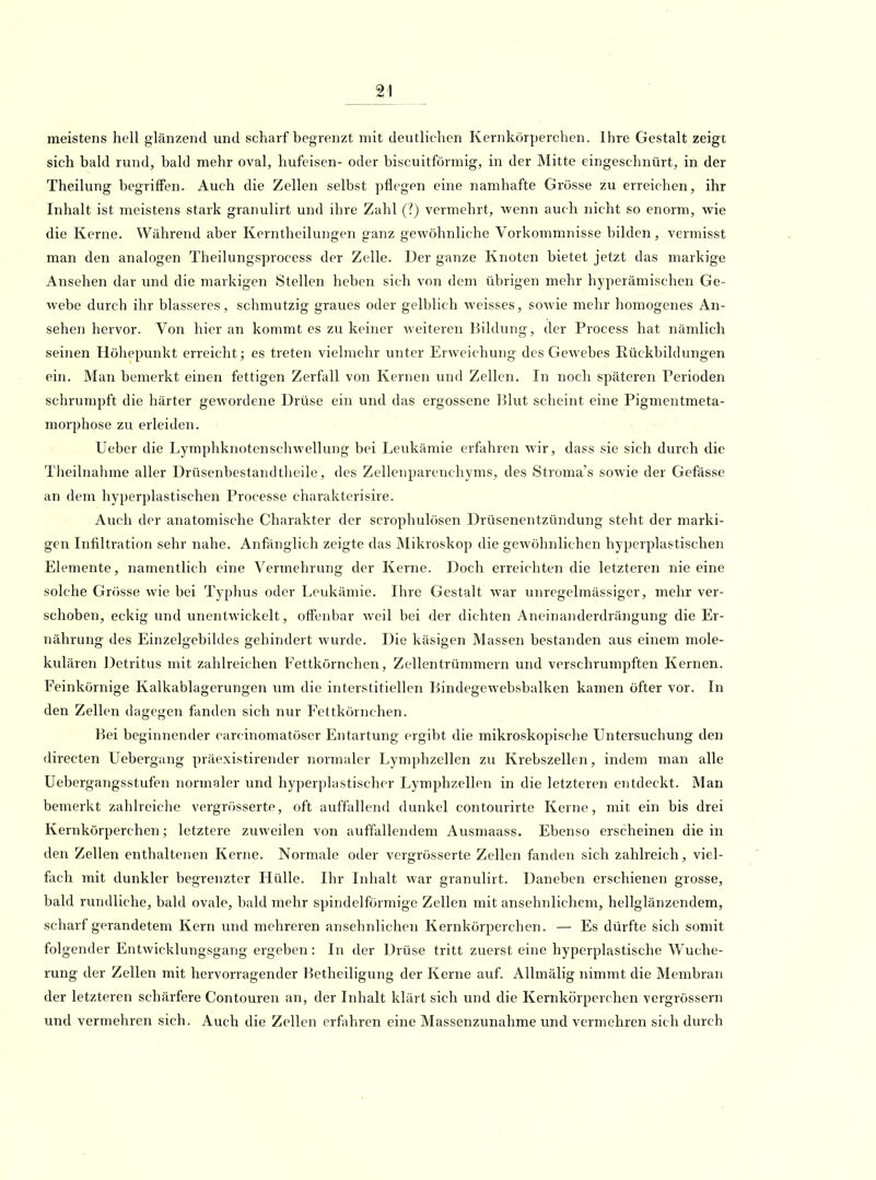 meistens hell glänzend und scharf begrenzt mit deutlichen Kernkörperchen. Ihre Gestalt zeigt sich bald rund, bald mehr oval, hufeisen- oder biscuitförmig, in der Mitte eingeschnürt, in der Theilung begriffen. Auch die Zellen selbst pflegen eine namhafte Grösse zu erreichen, ihr Inhalt ist meistens stark granulirt und ihre Zahl (?) vermehrt, wenn auch nicht so enorm, wie die Kerne. Während aber Kerntheilungen ganz gewöhnliche Vorkommnisse bilden, vermisst man den analogen Theilungsprocess der Zelle. Der ganze Knoten bietet jetzt das markige Ansehen dar und die markigen Stellen heben sich von dem übrigen mehr hyperämischen Ge- webe durch ihr blasseres, schmutzig graues oder gelblich weisses, sowie mehr homogenes An- sehen hervor. Von hier an kommt es zu keiner weiteren Bildung, der Process hat nämlich seinen Höhepunkt erreicht; es treten vielmehr unter Erweichung des Gewebes E,ückbildungen ein. Man bemerkt einen fettigen Zerfall von Kernen und Zellen. In noch späteren Perioden schrumpft die härter gewordene Drüse ein und das ergossene lllut scheint eine Pigmentmeta- morphose zu erleiden. Ueber die Lymphknotenschwellung bei Leukämie erfahren wir, dass sie sich durch die Theilnahme aller Drüsenbestandtheile, des Zellenparenchyms, des Stroma's sowie der Gefässe an dem hyperplastischen Processe charakterisire. Auch der anatomische Charakter der scrophulösen Drüsenentzündung steht der marki- gen Infiltration sehr nahe. Anfänglich zeigte das Mikroskop die gewöhnlichen hyperplastischen Elemente, namentlich eine Vermehrung der Kerne. Doch erreichten die letzteren nie eine solche Grösse wie bei Typhus oder Leukämie. Ihre Gestalt war unregelmässiger, mehr ver- schoben, eckig und unentwickelt, offenbar weil bei der dichten Ancinanderdrängung die Er- nährung des Einzelgebildes gehindert wurde. Die käsigen Massen bestanden aus einem mole- kulären Detritus mit zahlreichen Fettkörnchen, Zellentrümmern und verschrumpften Kernen. Feinkörnige Kalkablagcrungen um die interstitiellen liindegewebsbalken kamen öfter vor. In den Zellen dagegen fanden sich nur Fettkörnchen. Bei beginnender carcinomatöser Entartung ergibt die mikroskopische Untersuchung den directen Uebergang präexistirender normaler Lymphzellen zu Krebszellen, indem man alle Uebergangsstufen normaler und hyperplastischer Lymphzellen in die letzteren entdeckt. Man bemerkt zahlreiche vergrösserte, oft auffallend dunkel contourirte Kerne, mit ein bis drei Kernkörperchen; letztere zuweilen von auffallendem Ausmaass. Ebenso erscheinen die in den Zellen enthaltenen Kerne. Normale oder vergrösserte Zellen fanden sich zahlreich, viel- fach mit dunkler begrenzter Hülle. Ihr Inhalt war granulirt. Daneben erschienen grosse, bald rundliche, bald ovale, bald mehr spindelförmige Zellen mit ansehnlichem, hellglänzendem, scharf gerandetem Kern und mehreren ansehnlichen Kernkörperchen. — Es dürfte sich somit folgender Entwicklungsgang ergeben : In der Drüse tritt zuerst eine hyperplastische Wuche- rung der Zellen mit hervorragender Betheiligung der Kerne auf. AUmälig nimmt die Membran der letzteren schärfere Contouren an, der Inhalt klärt sich und die Kernkörperchen vergrössern und vermehren sich. Auch die Zellen erfahren eine Massenzunahme und vermehren sich durch