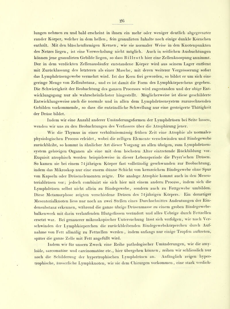 ^6 lungen nehmen zu und bald erscheint in ihnen ein mehr oder weniger deutlich abgegrenzter runder Körper, welcher in dem hellen, fein granulirten Inhalte noch einige dunkle Körnchen enthält. Mit den bläschenförmigen Kernen, wie sie normaler Weise in den Knotenpunkten des Netzes liegen, ist eine Verwechslung nicht möglich. Auch in seitlichen Ausbuchtungen können jene granulirten Gebilde liegen, so dass Billroth hier eine Zellenknospung annimmt. Der in dem verdickten Zellenausläufer entstandene Körper wird aus seinem Lager entfernt mit Zurücklassung des letzteren als einer Masche, mit deren weiterer Vergrösserung sofort das Lymphdrüsengewebe vermehrt wird. Ist der Kern frei geworden, so bildet er um sich eine geringe Menge von Zellsubstanz, und es ist damit die Form des Lymphkörperchens gegeben. Die Schwierigkeit der Beobachtung des ganzen Processes wird zugestanden und der obige Ent- wicklungsgang nur als wahrscheinlichster hingestellt. Möglicherweise ist diese geschilderte Entwicklungsweise auch die normale und in allen dem Lymphdrüsensystem zuzurechnenden Gebilden vorkommende, so dass die entzündliche Schwellung nur eine gesteigerte Thätigkeit der Drüse bildet. Indem wir eine Anzahl anderer Umänderungsformen der Lymphdrüsen bei Seite lassen, wenden wir uns zu den Beobachtungen des Verfassers über die Atrophirung jener. Wie die Thymus in einer verhältnissmässig frühen Zeit eine Atrophie als normalen physiologischen Process erleidet, wobei die zelligen Elemente verschwinden und Bindegewebe zurückbleibt, so kommt in ähnlicher Art dieser Vorgang an allen übrigen, zum Lymphdrüsen- system gehörigen Organen als eine mit dem höchsten Alter eintretende Rückbildung vor. Exquisit atrophisch werden beispielsweise in dieser Lebensperiode die Peyer'schen Drüsen. So kamen sie bei einem 74 jährigen Körper fast vollständig geschwunden zur Beobachtung, indem das Mikroskop nur eine enorm dünne Schicht von kernreichem Bindegewebe ohne Spur von Kapseln oder Drüsenelementen zeigte. Die analoge Atrophie kommt auch in den Mesen- terialdrüsen vor; jedoch combinirt sie sich hier mit einem andern Process, indem sich die Lymphdrüsen selbst nicht allein zu Bindegewebe, sondern auch zu Fettgewebe umbilden. Diese Metamorphose zeigten verschiedene Drüsen des 74jährigen Körpers. Ein derartiger Mesenterialknoten Hess nur noch an zwei Stellen eines Durchschnittes Andeutungen der Rin- densubstanz erkennen, während die ganze übrige Drüsenmasse zu einem groben Bindegewebe- balkenwerk mit darin verlaufenden Blutgefässen verändert und alles Uebrige durch Fettzellen ersetzt war. Bei genauerer mikroskopischer Untersuchung lässt sich verfolgen, wie nach Ver- schwinden der Lymphkörperchen die zurückbleibenden Bindegewebskörperchen durch Auf- nahme von Fett allmälig zu Fettzellen werden , indem anfangs nur einige Tropfen auftreten, später die ganze Zelle mit Fett angefüllt wird. Indem wir für unsern Zweck eine Reihe pathologischer Umänderungen, wie die amy- loide, sarcomatöse und carcinomatöse etc., hier übergehen können, reihen wir schliesslich nur noch die Scliilderung der hypertrophischen Lymphdrüsen an. Anfänglich zeigen hyper- trophische, äusserliche Lymphknoten, wie sie dem Chirurgen vorkommen , eine stark verdich-