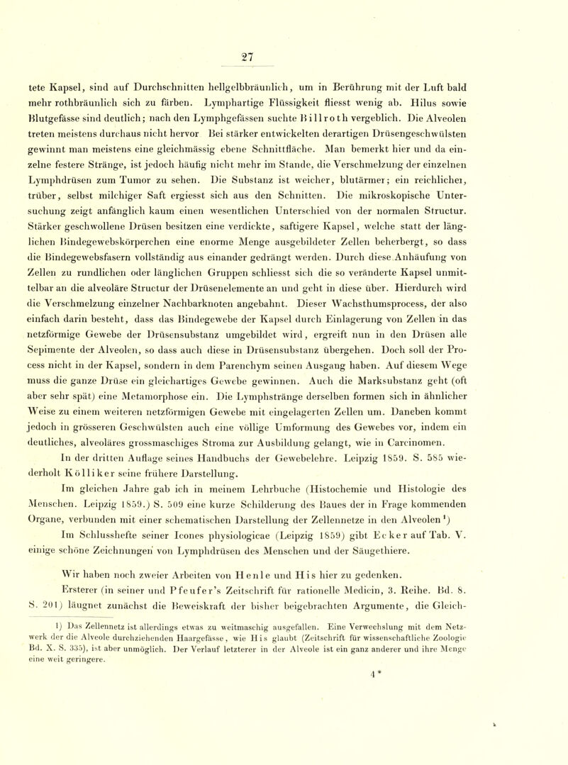 tete Kapsel, sind auf Durchschnitten hellgelbbiäunlich, um in Berührung mit der Luft bald mehr rothbräunlich sich zu färben. Lymphartige Flüssigkeit fliesst wenig ab. Hilus sowie Blutgefässe sind deutlich; nach den Lymphgefässen suchte H i 11 r o th vergeblich. Die Alveolen treten meistens durchaus nicht hervor Bei stärker entwickelten derartigen Drüsengeschwülsten gewinnt man meistens eine gleichmässig ebene Schnittfläche. Man bemerkt hier und da ein- zelne festere Stränge, ist jedoch häufig nicht mehr im Stande, die Verschmelzung der einzelnen Lymphdrüsen zum Tumor zu sehen. Die Substanz ist weicher, blutärmer; ein reichlicher, trüber, selbst milchiger Saft ergiesst sich aus den Schnitten. Die mikroskopische Unter- suchung zeigt anfänglich kaum einen wesentlichen Unterschied von der normalen Structur. Stärker geschwollene Drüsen besitzen eine verdickte, saftigere Kapsel, welche statt der läng- lichen Bindegewebskörperchen eine enorme Menge ausgebildeter Zellen beherbergt, so dass die Bindegewebsfasern vollständig aus einander gedrängt Averden. Durch diese Anhäufung von Zellen zu rundlichen oder länglichen Gruppen schliesst sich die so veränderte Kapsel unmit- telbar an die alveoläre Structur der Drüsenelemente an und geht in diese über. Hierdurch wird die Verschmelzung einzelner Nachbarknoten angebahnt. Dieser Wachsthumsprocess, der also einfach darin besteht, dass das Bindegewebe der Kapsel durch Einlagerung von Zellen in das netzförmige Gewebe der Drüsensubstanz umgebildet wird, ergreift nun in den Drüsen alle Sepimente der Alveolen, so dass auch diese in Drüsensubstanz übergehen. Doch soll der Pro- cess nicht in der Kapsel, sondern in dem Parenchym seinen Ausgang haben. Auf diesem Wege muss die ganze Drüse ein gleichartiges Gewebe gewinnen. Auch die Marksubstanz geht (oft aber sehr spät) eine Metamorphose ein. Die Lymphstränge derselben formen sich in ähnlicher Weise zu einem weiteren netzförmigen Gewebe mit eingelagerten Zellen um. Daneben kommt jedoch in grösseren Geschwülsten auch eine völlige Umformung des Gewebes vor, indem ein deutliches, alveoläres grossmaschiges Stroma zur Ausbildung gelangt, wie in Carcinomen. In der dritten Auflage seines Handbuchs der Gewebelehre. Leipzig 1859. S. 585 wie- derholt Kölliker seine frühere Darstellung. Im gleichen Jahre gab ich in meinem Lehrbuche (Histochemie und Histologie des Menschen. Leipzig 1859.) S. 509 eine kurze Schilderung des Baues der in Frage kommenden Organe, verbunden mit einer schematischen Darstellung der Zellennetze in den Alveolen *) Im Schlusshefte seiner Icones physiologicae (Leipzig 1859) gibt Ecker auf Tab. V. einige schöne Zeichnungen von Lymphdrüsen des Menschen und der Säugethiere. Wir haben noch zweier Arbeiten von Henle und His hier zu gedenken. Ersterer (in seiner und Pfeufer's Zeitsclirift für rationelle Medicin, 3. Reihe. Bd. 8. S. 201) läugnet zunächst die Beweiskraft der bislier beigebrachten Argumente, die Gleich- 1) Das Zellennetz ist allerdings etwas zu weitmascliig ausgefallen. Eine Verwechslung mit dem Netz- werk der die Alveole durchziehenden Haargefässe , wie His glaubt (Zeitschrift für wissenschaftliche Zoologie Bd. X. S. 335), ist aber unmöglich. Der Verlauf letzterer in der Alveole ist ein ganz anderer und ihre Menge eine weit geringere.