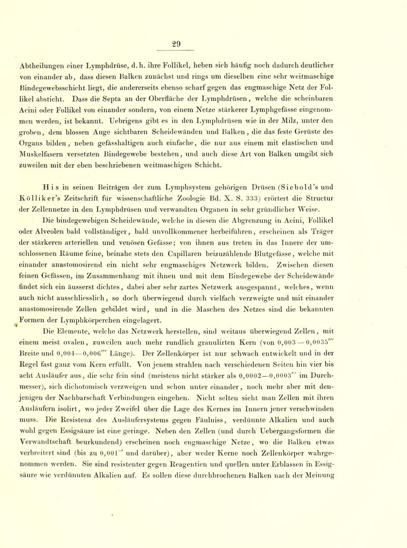 Abtheilungen einer Lymphdrüse, d.h. ihre Follikel, heben sich häufig noch dadurch deutlicher von einander ab, dass diesen Balken zunächst und rings um dieselben eine sehr weitmaschige Bindegewebsschicht liegt, die andererseits ebenso scharf gegen das engmaschige Netz der Fol- likel absticht. Dass die Septa an der Oberfläche der Lymphdrüsen, welche die scheinbaren Acini oder Follikel von einander sondern, von einem Netze stärkerer Lymphgefiisse eingenom- men werden, ist bekannt. Uebrigens gibt es in den Lymphdrüsen wie in der Milz, unter den groben, dem blossen Auge sichtbaren Scheidewänden und Balken, die das feste Gerüste des Organs bilden, neben gefässhaltigen auch einfache, die nur aus einem mit elastischen und Muskelfasern versetzten Bindegewebe bestehen, und auch diese Art von Balken umgibt sich zuweilen mit der eben beschriebenen weitmaschigen Schicht. His in seinen Beiträgen der zum Lymphsystem gehörigen Drüsen (Siebold's und Kölliker's Zeitschrift für wissenschaftliche Zoologie Bd. X. S. 333} erörtert die Structur der Zellennetze in den Lymphdrüsen und verwandten Organen in sehr gründlicher Weise. Die bindegewebigen Scheidewände, welche in diesen die Abgrenzung in Acini, Follikel oder Alveolen bald vollständiger, bald unvollkommener herbeiführen, erscheinen als Träger der stärkeren arteriellen und venösen Gefässe; von ihnen aus treten in das Innere der um- schlossenen Räume feine, beinahe stets den Capillaren beizuzählende Blutgefässe, welche mit einander anastomosirend ein nicht sehr engmaschiges Netzwerk bilden. Zwischen diesen feinen Gefässen, im Zusammenhang mit ihnen und mit dem Bindegewebe der Scheidewände findet sich ein äusserst dichtes, dabei aber sehr zartes Netzwerk ausgespannt, welches, Avenn auch nicht ausschliesslich, so doch überwiegend durch vielfach verzweigte und mit einander anastoraosirende Zellen gebildet wird, und in die Maschen des Netzes sind die bekannten Formen der Lymphkörperchen eingelagert. Die Elemente, welche das Netzwerk herstellen, sind weitaus überwiegend Zellen, mit einem meist ovalen, zuweilen auch mehr rundlich granulirten Kern (von 0,003 — 0,0035' Breite und 0,004—0,006' Länge). Der Zellenkörper ist nur schwach entwickelt und in der Regel fast ganz vom Kern erfüllt. Von jenem strahlen nach verschiedenen Seiten hin vier bis acht Ausläufer aus, die sehr fein sind (meistens nicht stärker als 0,0002—0,0003' im Durch- messer), sich dichotoniisch verzweigen und schon unter einander, noch mehr aber mit den- jenigen der Nachbarschaft Verbindungen eingehen. Nicht selten sieht man Zellen mit ihren Ausläufern isolirt, wo jeder Zweifel über die Lage des Kernes im Innern jener verschwinden muss. Die Resistenz des Ausläufersystems gegen Fäulniss, verdünnte Alkalien und auch wohl gegen Essigsäure ist eine geringe. Neben den Zellen (und durch Uebergangsformen die Verwandtschaft beurkundend) erscheinen noch engmaschige Netze, wo die Balken etwas verbreitert sind (bis zu 0,001  und darüber), aber weder Kerne noch Zellenkörper wahrge- nommen werden. Sie sind resistenter gegen Reagentien vmd quellen unter Erblassen in Essig- säure wie verdünnten Alkalien auf. Es sollen diese durchbrochenen Balken nach der Meinung