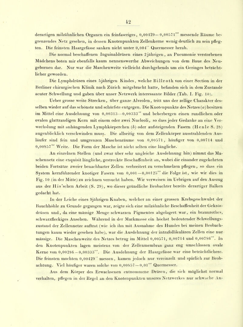derartigen milzähnlichen Organen ein feinfaseriges, 0,00429— 0,00571' messende Räume be- grenzendes Netz gesehen, in dessen Knotenpunkten Zellenkerne wenig deutlich zu sein pfleg- ten. Die feinsten Haargefässe sanken nicht unter 0,004  Quermesser herab. Die normal beschaffenen Inguinaldrüsen eines 2 jährigen , an Pneumonie verstorbenen Mädchens boten mir ebenfalls kaum nennenswerthe Abweichungen von dem Baue des Neu- gebornen dar. Nur war die Maschen weite vielleicht durchgehends um ein Geringes beträcht- licher geworden. Die Lymphdrüsen eines 5jährigen Kindes, welche Billroth von einer Section in der Berliner chirurgischen Klinik nach Zürich mitgebracht hatte, befanden sich in dem Zustande acuter Schwellung und gaben über unser Netzwerk interessante Bilder (Tab. I. Fig. 10). Ueber grosse weite Strecken, über ganze Alveolen, tritt uns der zellige Charakter des- selben wieder auf das schönste und schärfste entgegen. Die Knotenpunkte des Netzes (a) besitzen im Mittel eine Ausdehnung von 0,00313—0,00333' und beherbergen einen rundlichen oder ovalen glattrandigen Kern mit einem oder zwei Nucleoli, so dass jeder Gedanke an eine Ver- wechslung mit anhängenden Lymphkörperchen (b) oder aufsteigenden Fasern (Henie S. 28) augenblicklich verschwinden muss. Die allseitig von dem Zellenkörper ausstrahlenden Aus- läufer sind fein und umgrenzen Maschenräume von 0,00571 , häufiger von 0,00714 und 0,00857' Weite. Die Form der Masche ist nicht selten eine längliche. An einzelnen Stellen (und zwar über sehr ungleiche Ausdehnung hin) nimmt das Ma- schennetz eine exquisit längliche, gestreckte Beschaffenheit an, wobei die einander zugekehrten beiden Fortsätze zweier benachbarter Zellen verbreitert zu verschmelzen pflegen, so dass ein System kernführender knotiger P'asern von 0,001 —0,00125' die Folge ist, wie wir dies in Fig. 10 (in der Mitte) zu zeichnen versucht haben. Wir verweisen im Uebrigen auf den Auszug aus der His'sehen Arbeit (S. 29), wo dieser gründliche Beobachter bereits derartiger Balken gedacht hat. In der Leiche eines 9jährigen Knaben, welcher an einer grossen Krebsgeschwulst der Bauchhöhle zu Grunde gegangen war, zeigte sich eine milzähnliche Beschaffenheit der Gekrös- drüsen und, da eine mässige Menge schwarzen Pigmentes abgelagert war, ein bruunrothcs, schwarzfleckiges Ansehen. Während in der Markmasse ein höchst bedeutender Schwellungs- zustand der Zellennetze auftrat (wie ich ihn mit Ausnahme des Hundes bei meinen l^eobach- tungen kaum wieder gesehen habe), war die Ausdehnung der intrafollikulären Zellen eine nur mässige. Die Maschenweite des Netzes betrug im Mittel 0,00571, 0,00714 und 0,00786'. In den Knotenpunkten lagen meistens von der Zellenmembran ganz eng umschlossen ovale Kerne von 0,00286 - 0,00333'. Die Ausdehnung der Haargefässe war eine beträchtlichere. Die feinsten mochten 0,00429  messen, kamen jedoch nur vereinzelt und spärlich zur Beob- achtung. Viel häufiger waren solche von 0,00857 — 0,01' Quermesser. Aus dem Körper des Erwachsenen entnommene Drüsen, die sich möglichst normal verhalten, pflegen in der Regel an den Knotenpunkten unseres Netzwerkes nur schwache An-