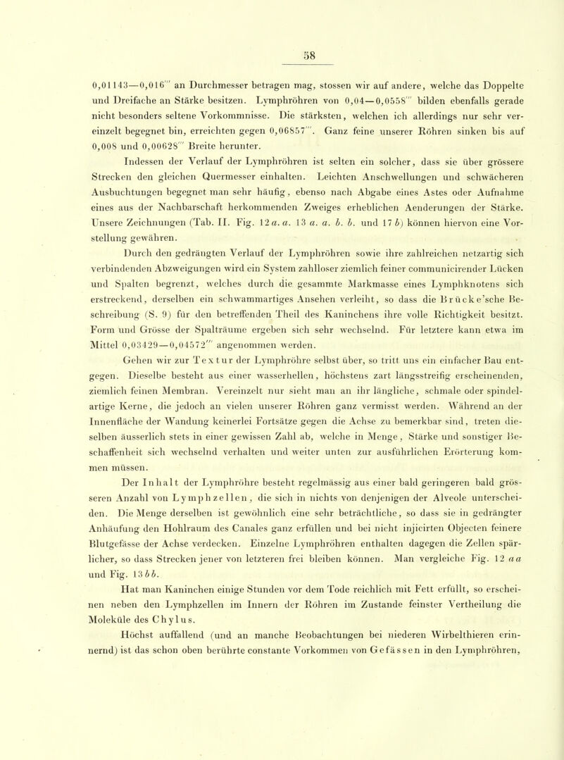 0,01143—0,016  an Durchmesser betragen mag, stossen wir auf andere, welche das Doppelte und Dreifache an Stärke besitzen. Lymphröhren von 0,04—0,0558  bilden ebenfalls gerade nicht besonders seltene Vorkommnisse. Die stärksten, welchen ich allerdings nur sehr ver- einzelt begegnet bin, erreichten gegen 0,06857'. Ganz feine unserer Röhren sinken bis auf 0,008 und 0,00628'Breite herunter. Indessen der Verlauf der Lymphröhren ist selten ein solcher, dass sie über grössere Strecken den gleichen Quermesser einhalten. Leichten Anschwellungen und schwächeren Ausbuchtungen begegnet man sehr häufig, ebenso nach Abgabe eines Astes oder Aufnahme eines aus der Nachbarschaft herkommenden Zweiges erheblichen Aenderungen der Stärke. Unsere Zeichnungen (Tab. II. Fig. 12 a. a. 13 a. a. h. h. und 17 b) können hiervon eine Vor- stellung gewähren. Durch den gedrängten Verlauf der Lymphröhren sowie ihre zahlreichen netzartig sich verbindenden Abzweigungen wird ein System zahlloser ziemlich feiner communicirender Lücken und Spalten begrenzt, welches durch die gesammte Markmasse eines Lymphknotens sich erstreckend, derselben ein schwammartiges Ansehen verleiht, so dass die Brücke'sche Be- schreibung (S. 9) für den betreffenden Theil des Kaninchens ihre volle Richtigkeit besitzt. Form und Grösse der Spalträume ergeben sich sehr wechselnd. Für letztere kann etwa im Mittel 0,03429—0,04572' angenommen werden. Gehen wir zur Textur der Lymphröhre selbst über, so tritt uns ein einfacher Bau ent- gegen. Dieselbe besteht aus einer wasserhellen, höchstens zart längsstreifig erscheinenden, ziemlich feinen Membran. Vereinzelt nur sieht man an ihr längliche, schmale oder spindel- artige Kerne, die jedoch an vielen unserer Röhren ganz vermisst werden. Während an der Innenfläche der Wandung keinerlei Fortsätze gegen die Achse zu bemerkbar sind, treten die- selben äusserlich stets in einer gewissen Zahl ab, welche in Menge, Stärke und sonstiger Be- schaffenheit sich wechselnd verhalten und weiter unten zur ausführlichen Erörterung kom- men müssen. Der Inhalt der Lymphröhre besteht regelmässig aus einer bald geringeren bald grös- seren Anzahl von Lymphzellen, die sich in nichts von denjenigen der Alveole unterschei- den. Die Menge derselben ist gewöhnlich eine sehr beträchtliche, so dass sie in gedrängter Anhäufung den Hohlraum des Canales ganz erfüllen und bei nicht injicirten Objecten feinere Blutgefässe der Achse verdecken. Einzelne Lymphröhren enthalten dagegen die Zellen spär- licher, so dass Strecken jener von letzteren frei bleiben können. Man vergleiche Fig. 12 «a und Fig. Ubb. Hat man Kaninchen einige Stunden vor dem Tode reichlich mit Fett erfüllt, so erschei- nen neben den Lyraphzellen im Innern der Röhren im Zustande feinster Vertheilung die Moleküle des Chylus. Höchst auffallend (und an manche Beobachtungen bei niederen Wirbelthieren erin- nernd) ist das schon oben berührte constante Vorkommen von Gefässen in den Lymphröhren,