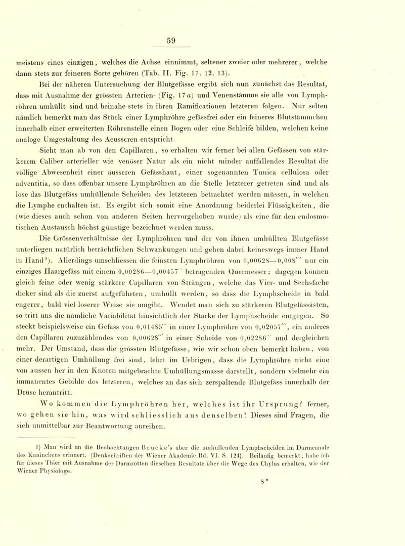 meistens eines einzigen, welches die Achse einnimmt, seltener zweier oder mehrerer, welche dann stets zur feineren Sorte gehören (Tab. II. Fig. 17. 12. 13). Bei der näheren Untersuchung der Blutgefässe ergibt sich nun zunächst das Resultat, dass mit Ausnahme der grössten Arterien- (Fig. 17 a) und Venenstämme sie alle von Lymph- röhren umhüllt sind und beinahe stets in ihren Ramificationen letzteren folgen. Nur selten nämlich bemerkt man das Stück einer Lymphröhre gefässfrei oder ein feineres Blutstämmchen innerhalb einer erweiterten Röhrenstelle einen Bogen oder eine Schleife bilden, welchen keine analoge Umgestaltung des Aeusseren entspricht. Sieht man ab von den Capillaren, so erhalten wir ferner bei allen Gefässen von stär- kerem Caliber arterieller wie venöser Natur als ein nicht minder auffallendes Resultat die völlige Abwesenheit einer äusseren Gefässhaut, einer sogenannten Tunica cellulosa oder adventitia, so dass olfenbar unsere Lymphröhren an die Stelle letzterer getreten sind und als lose das Blutgefäss umhüllende Scheiden des letzteren betrachtet werden müssen, in welchen die Lymphe enthalten ist. Es ergibt sich somit eine Anordnung beiderlei Flüssigkeiten, die (wie dieses auch schon von anderen Seiten hervorgehoben wurde) als eine für den endosmo- tischen Austausch höchst günstige bezeichnet werden muss. Die Grössenverhältnisse der Lym])hröhren und der von ihnen umhüllten Blutgefässe unterliegen natürlich beträchtlichen Schwankungen und gehen dabei keineswegs immer Hand in Hand'). Allerdings umschliessen die feinsten Lymphröhren von 0,00628—0,008' nur ein einziges Haargefäss mit einem 0,00286—0,00457  betragenden Quermesser; dagegen können gleich feine oder wenig stärkere Capillaren von Strängen, welche das Vier- und Sechsfache dicker sind als die zuerst aufgeführten, umhüllt werden, so dass die Lymphscheide in bald engerer, bald viel loserer Weise sie umgibt. Wendet man sich zu stärkeren Blutgefässästen, so tritt uns die nämliche Variabilität hinsichtlich der Stärke der Lymphscheide entgegen. So steckt beispielsweise ein Gefäss von 0,01485' in einer Lymphröhre von 0,02057', ein anderes den Capillaren zuzuzählendes von 0,00628' in einer Scheide von 0,02286  und dergleichen mehr. Der Umstand, dass die grössten Blutgefässe, wie wir schon oben bemerkt haben, von einer derartigen Umhüllung frei sind, lehrt im Uebrigen, dass die Lymphröhre nicht eine von aussen her in den Knoten mitgebrachte Umhüllungsmasse darstellt, sondern vielmehr ein immanentes Gebilde des letzteren, welches an das sich zerspaltende Blutgefäss innerhalb der Drüse herantritt. Wo kommen die Lymphröhren her, welches ist ihr Ursprung? ferner, wo gehen sie hin, was wird sch 1 iess 1 ich aus denseIbenDieses sind Fragen, die sich unmittelbar zur Beantwortung anreihen. )) Man wird an die Beobaclitungen B r ü c k e's über die umhüllenden Lymphscheiden im Darmcanale des Kaninchens erinnert. (Denkschriften der Wiener Akademie Bd. VI. S. 124). Beiläufig bemerkt, habe ich für dieses Thier mit Ausnahme der Darmzotten dieselben Resultate über die Wege des Chylus erhalten, wie der Wiener Physiologe. 8*