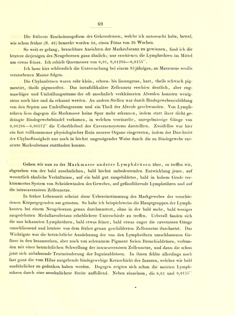 Die früheste Erscheinungsform der Gekrösdrüsen, welche ich untersucht habe, betraf, wie schon früher (S. 40) bemerkt worden ist, einen Fötus von 26 Wochen. So weit es gelang, brauchbare Ansichten der Marksubstanz zu gewinnen, fand ich die letztere derjenigen des Neugebornen ganz ähnlich; nur erschienen die Lymphrohren im Mittel um etwas feiner. Ich erhielt Quermesser von 0,01, 0,01286—0,0155. Ich lasse hier schliesslich die Untersuchung bei einem 93 jährigen, an Marasmus senilis verstorbenen Manne folgen. Die Chylusdrüsen waren sehr klein, erbsen- bis linsengross, hart, theils schAvach pig- mentirt, theils pigmentfrei. Das intrafollikuläre Zellennetz erschien deutlich, aber eng- maschiger und Umhüllungsräume der oft ansehnlich verkleinerten Alveolen konnten wenig- stens noch hier und da erkannt werden. An andern Stellen war durch Bindegewebeneubildung von den Septen aus Umhüllungsraum und ein Theil der Alveole geschwunden. Von Lymph- röhren Hess dagegen die Markmasse keine Spur mehr erkennen, indem statt ihrer dichtge- drängte Bindegewebebündel vorkamen, in welchen vei'einzelte, unregelmässige Gänge von 0,00286 — 0,00572' die Ueberbleibsel des Cavernensystems darstellten. Zweifellos war hier ein fast vollkommener physiologischer Ruin unserer Organe eingetreten, indem der Durchtritt der Chylusflüssigkeit nur noch in höchst ungenügender Weise durch die zu Bindegewebe ent- artete Marksubstanz stattfinden konnte. Gehen wir nun zu der Markmasse anderer Lymphdrüsen über, so treffen wir, abgesehen von der bald ansehnlichen, bald höchst unbedeutenden Entwicklung jener, auf wesentlich ähnliche Verhältnisse, auf ein bald gut ausgebildetes, bald in hohem Grade ver- kümmertes System von Scheidewänden des Gewebes, auf gefässführende Lymphröhren und auf die intracavernösen Zellennetze. In früher Lebenszeit scheint diese Uebereinstimmung des Markgewebes der verschie- denen Körpergegenden am grössten. So habe ich beispielsweise die Hauptgruppen der Lymph- knoten bei einem Neugebornen genau durchmustert, ohne in der bald mehr, bald weniger ausgedehnten MeduUarsubstanz erheblichere Unterschiede zu treffen. Ueberall fanden sich die uns bekannten Lymphröhren, bald etwas feiner, bald etwas enger die cavernösen Gänge umschliessend und letztere von dem früher genau geschilderten Zellennetze durchsetzt. Das Wichtigste war die beträchtliche Ausdehnung der von den Lymphröhren umschlossenen Ge- fässe in den braunrothen, aber noch von schwarzem Pigment freien Bronchialdrüsen, verbun- den mit einer beträchtlichen Schwellung der intracavernösen Zellennetze, und dann die schon jetzt sich anbahnende Texturänderung der Inguinaldrüsen. In ihnen fehlte allerdings noch fast ganz die vom Hilus ausgehende bindegewebige Kernschicht des Inneren, welcher wir bald ausführlicher zu gedenken haben werden. Dagegen zeigten sich schon die meisten Lymph- röhren durch eine ansehnlichere Breite auffallend. Neben einzelnen, die 0,01 und 0,0155