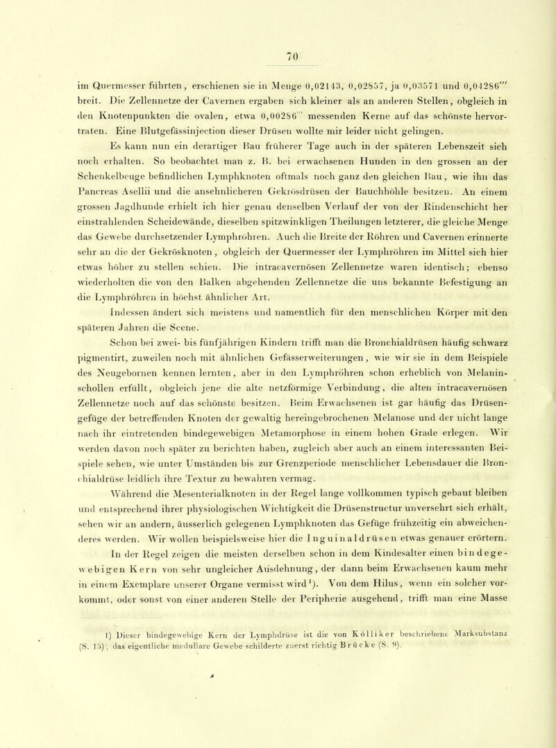 im Quennesser führten, erschienen sie in Menge 0,02143, 0,02857, ja 0,03571 und 0,04286' breit. Die Zellennetze der Cavernen ergaben sich kleiner als an anderen Stellen, obgleich in den Knotenpunkten die ovalen, etwa 0,00286 messenden Kerne auf das schönste hervor- traten. Eine Blutgefässinjection dieser Drüsen wollte mir leider nicht gelingen. Es kann nun ein derartiger Hau früherer Tage auch in der späteren Lebenszeit sich noch erhalten. So beobachtet man z. H. bei erwachsenen Hunden in den grossen an der Schenkelbeuge befindlichen Lymphknoten oftmals noch ganz den gleichen Bau, wie ihn das Pancreas Aseliii und die ansehnlicheren Gekrösdrüsen der Bauchhöhle besitzen. An einem grossen Jagdhunde erhielt ich hier genau denselben Verlauf der von der Rindenschicht her einstrahlenden Scheidewände, dieselben spitzwinkligen Theilungen letzterer, die gleiche Menge das Gewebe durchsetzender Lymphröhren. Auch die l^reite der Röhren und Cavernen erinnerte sehr an die der Gekrösknoten, obgleich der Quermesser der Lymphröhren im Mittel sich hier etwas höher zu stellen schien. Die intracavernösen Zellennetze waren identisch; ebenso wiederholten die von den Balken abgehenden Zellennetze die uns bekannte Befestigung an die Lymphröhren in höchst ähnlicher Art. Indessen ändert sich meistens und namentlich für den menschlichen Körper mit den späteren Jahren die Scene. Schon bei zwei- bis fünfjährigen Kindern trifft man die Bronchialdrüsen häufig schwarz pigmentirt, zuweilen noch mit ähnlichen Gefässerweiterungen, wie wir sie in dem Beispiele des Neugebornen kennenlernten, aber in den Lymphröhren schon erheblich von Melanin- schollen erfüllt, obgleich jene die alte netzförmige Verbindung, die alten intracavernösen Zellennetze noch auf das schönste besitzen. Beim Erwachsenen ist gar häufig das Drüsen- gefüge der betreffenden Knoten der gewaltig hereingebrochenen Melanose und der nicht lange nach ihr eintretenden bindegewebigen Metamorphose in einem hohen Grade erlegen. Wir werden davon noch später zu berichten haben, zugleich aber auch an einem interessanten Bei- spiele sehen, wie unter Umständen bis zur Grenzperiode menschlicher Lebensdauer die Hron- chialdrüse leidlich ihre Textur zu bewahren vermag. Während die Mesenterialknoten in der Regel lange vollkommen typisch gebaut bleiben und entsprechend ihrer physiologischen Wichtigkeit die Drüsenstructur unversehrt sich erhält, sehen wir an andern, äusserlich gelegenen Lymphknoten das Gefüge frühzeitig ein abweichen- deres werden. Wir wollen beispielsweise hier die Inguinaldrüsen etwas genauer erörtern. In der Regel zeigen die meisten derselben schon in dem Kindesalter einen bindege- web igen Kern von sehr ungleicher Ausdehnung, der dann beim Erwachsenen kaum mehr in einem Exemplare unserer Organe vermisst wirdVon dem Hilus, wenn ein solcher vor- kommt, oder sonst von einer anderen Stelle der Peripherie ausgehend, trifft man eine Masse !) Dieser bindegewebige Kern der Lymphdrüse ist die von Kölliker beschriebene Marksubstanz [ü. J5); das eigentliche medulläre Gewebe schilderte zuerst richtig Brücke (S. 9).