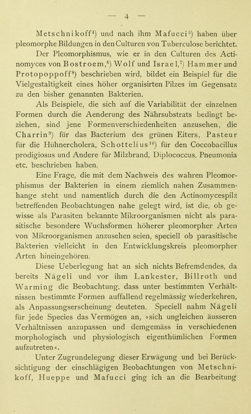 Metschnikoff^) und nach ihm Mafucci^) haben über pleomorphe Bildungen in den Culturen von Tuberculose berichtet. Der Pleomorphismus, wie er in den Culturen des Acti- nomyces von Bostroem,^) Wolf und Israel,') Hammer und Protopoppoff^) beschrieben wird, bildet ein Beispiel für die Vielgestaltigkeit eines höher organisirten Pilzes im Gegensatz zu den bisher genannten Bakterien. Als Beispiele, die sich auf die Variabilität der einzelnen Formen durch die Aenderung des Nährsubstrats bedingt be- ziehen, sind jene Formenverschiedenheiten anzusehen, die Charrin^) für das Bacterium des grünen Eiters, Pasteur für die Hühnercholera, Schotteli us für den Coccobacillus prodigiosus und Andere für Milzbrand, Diplococcus. Pneumonia etc. beschrieben haben. Eine Frage, die mit dem Nachweis des wahren Pleomor- phismus der Bakterien in einem ziemlich nahen Zusammen- hange steht und namenthch durch die den Actinomycespilz betreffenden Beobachtungen nahe gelegt wird, ist die, ob ge- wisse als Parasiten bekannte Mikroorganismen nicht als para- sitische besondere Wuchsformen höherer pleomorpher Arten von Mikroorganismen anzusehen seien, speciell ob parasitische Bakterien vielleicht in den Entwicklungskreis pleomorpher Arten hineingehören. Diese Ueberlegung hat an sich nichts Befremdendes, da bereits Nägeli und vor ihm Lankester, Billroth und Warming die Beobachtung, dass unter bestimmten Verhält- nissen bestimmte Formen auffallend regelmässig wiederkehren, als Anpassungserscheinung deuteten. Speciell nahm Nägeli für jede Speeles das Vermögen an, »sich ungleichen äusseren Verhältnissen anzupassen und demgemäss in verschiedenen morphologisch und physiologisch eigenthümlichen Formen aufzutreten«. Unter Zugrundelegung dieser Erwägung und bei Berück- sichtigung der einschlägigen Beobachtungen von Metschni- koff, Hueppe und Mafucci ging ich an die Bearbeitung