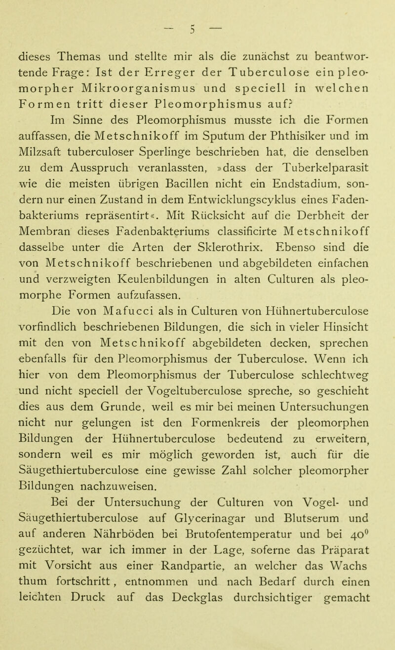 dieses Themas und stellte mir als die zunächst zu beantwor- tende Frage: Ist der Erreger der Tuberculose ein pleo- morpher Mikroorganismus und speciell in welchen Formen tritt dieser Pleomorphismus auf? Im Sinne des Pleomorphismus musste ich die Formen auffassen, die Metschnikoff im Sputum der Phthisiker und im Milzsaft tuberculoser Sperlinge beschrieben hat, die denselben zu dem Ausspruch veranlassten, »dass der Tuberkelparasit wie die meisten übrigen Bacillen nicht ein Endstadium, son- dern nur einen Zustand in dem Entwicklungscyklus eines Faden- bakteriums repräsentirt«. Mit Rücksicht auf die Derbheit der Membran dieses Fadenbakteriums classificirte Metschnikoff dasselbe unter die Arten der Sklerothrix. Ebenso sind die von Metschnikoff beschriebenen und abgebildeten einfachen und verzweigten Keulenbildungen in alten Culturen als pleo- morphe Formen aufzufassen. Die von Mafucci als in Culturen von Hühnertuberculose vorfindlich beschriebenen Bildungen, die sich in vieler Hinsicht mit den von Metschnikoff abgebildeten decken, sprechen ebenfalls für den Pleomorphismus der Tuberculose. Wenn ich hier von dem Pleomorphismus der Tuberculose schlechtweg und nicht speciell der Vogeltuberculose spreche^ so geschieht dies aus dem Grunde, weil es mir bei meinen Untersuchungen nicht nur gelungen ist den Formenkreis der pleomorphen Bildungen der Hühnertuberculose bedeutend zu erweitern^ sondern weil es mir möglich geworden ist, auch für die Säugethiertuberculose eine gewisse Zahl solcher pleomorpher Bildungen nachzuweisen. Bei der Untersuchung der Culturen von Vogel- und Säugethiertuberculose auf Glycerinagar und Blutserum und auf anderen Nährböden bei Brutofentemperatur und bei 40^ gezüchtet, war ich immer in der Lage, soferne das Präparat mit Vorsicht aus einer Randpartie, an welcher das Wachs thum fortschritt, entnommen und nach Bedarf durch einen leichten Druck auf das Deckglas durchsichtiger gemacht