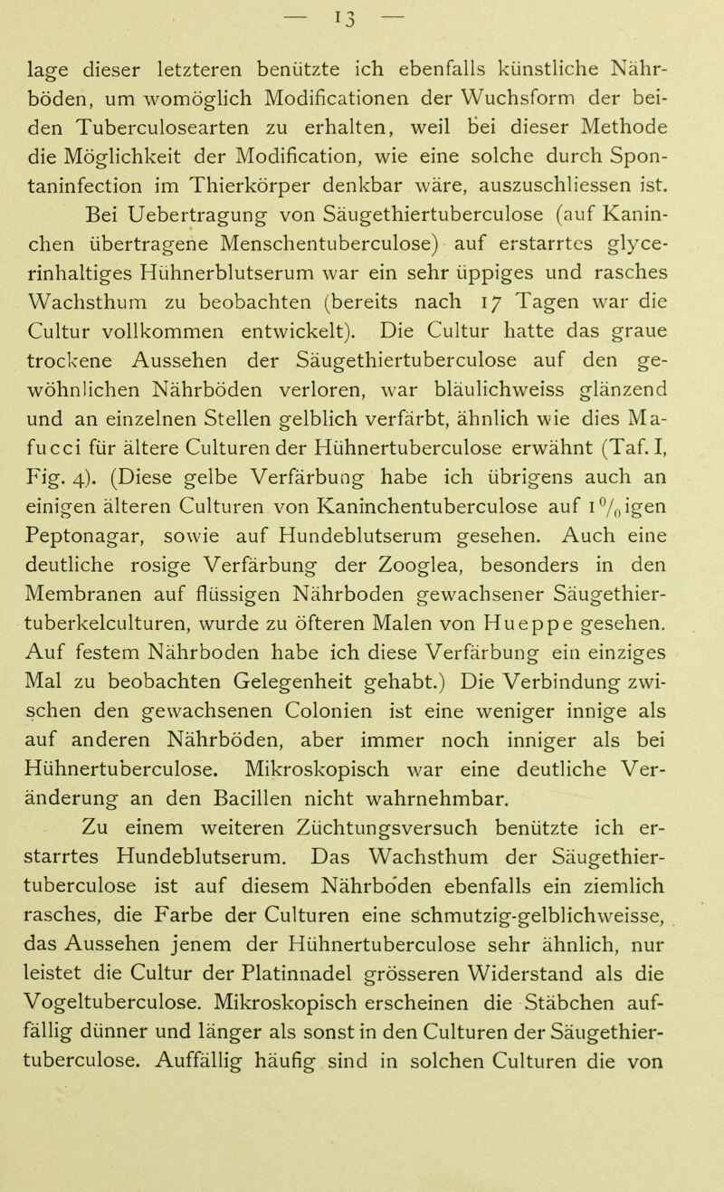 läge dieser letzteren benützte ich ebenfalls künstliche Nähr- böden, um womöglich Modificationen der Wuchsform der bei- den Tuberculosearten zu erhalten, weil bei dieser Methode die Möglichkeit der Modification, wie eine solche durch Spon- taninfection im Thierkörper denkbar wäre, auszuschliessen ist. Bei Uebertragung von Säugethiertuberculose (auf Kanin- chen übertragene Menschentuberculose) auf erstarrtes glyce- rinhaltiges Hühnerblutserum war ein sehr üppiges und rasches Wachsthum zu beobachten (bereits nach 17 Tagen war die Cultur vollkommen entwickelt). Die Cultur hatte das graue trockene Aussehen der Säugethiertuberculose auf den ge- wöhnlichen Nährböden verloren, war bläulichweiss glänzend und an einzelnen Stellen gelblich verfärbt, ähnlich wie dies Ma- fucci für ältere Culturen der Hühnertuberculose erwähnt (Taf. I, Fig. 4). (Diese gelbe Verfärbung habe ich übrigens auch an einigen älteren Culturen von Kaninchentuberculose auf innigen Peptonagar, sowie auf Hundeblutserum gesehen. Auch eine deutliche rosige Verfärbung der Zooglea, besonders in den Membranen auf flüssigen Nährboden gewachsener Säugethier- tuberkelculturen, wurde zu öfteren Malen von Hueppe gesehen. Auf festem Nährboden habe ich diese Verfärbung ein einziges Mal zu beobachten Gelegenheit gehabt.) Die Verbindung zwi- schen den gewachsenen Colonien ist eine weniger innige als auf anderen Nährböden, aber immer noch inniger als bei Hühnertuberculose. Mikroskopisch war eine deutliche Ver- änderung an den Bacillen nicht wahrnehmbar. Zu einem weiteren Züchtungsversuch benützte ich er- starrtes Hundeblutserum. Das Wachsthum der Säugethier- tuberculose ist auf diesem Nährbo'den ebenfalls ein ziemlich rasches, die Farbe der Culturen eine schmutzig-gelblichweisse, das Aussehen jenem der Hühnertuberculose sehr ähnlich, nur leistet die Cultur der Platinnadel grösseren Widerstand als die Vogeltuberculose. Mikroskopisch erscheinen die Stäbchen auf- fällig dünner und länger als sonst in den Culturen der Säugethier- tuberculose. Auffällig häufig sind in solchen Culturen die von