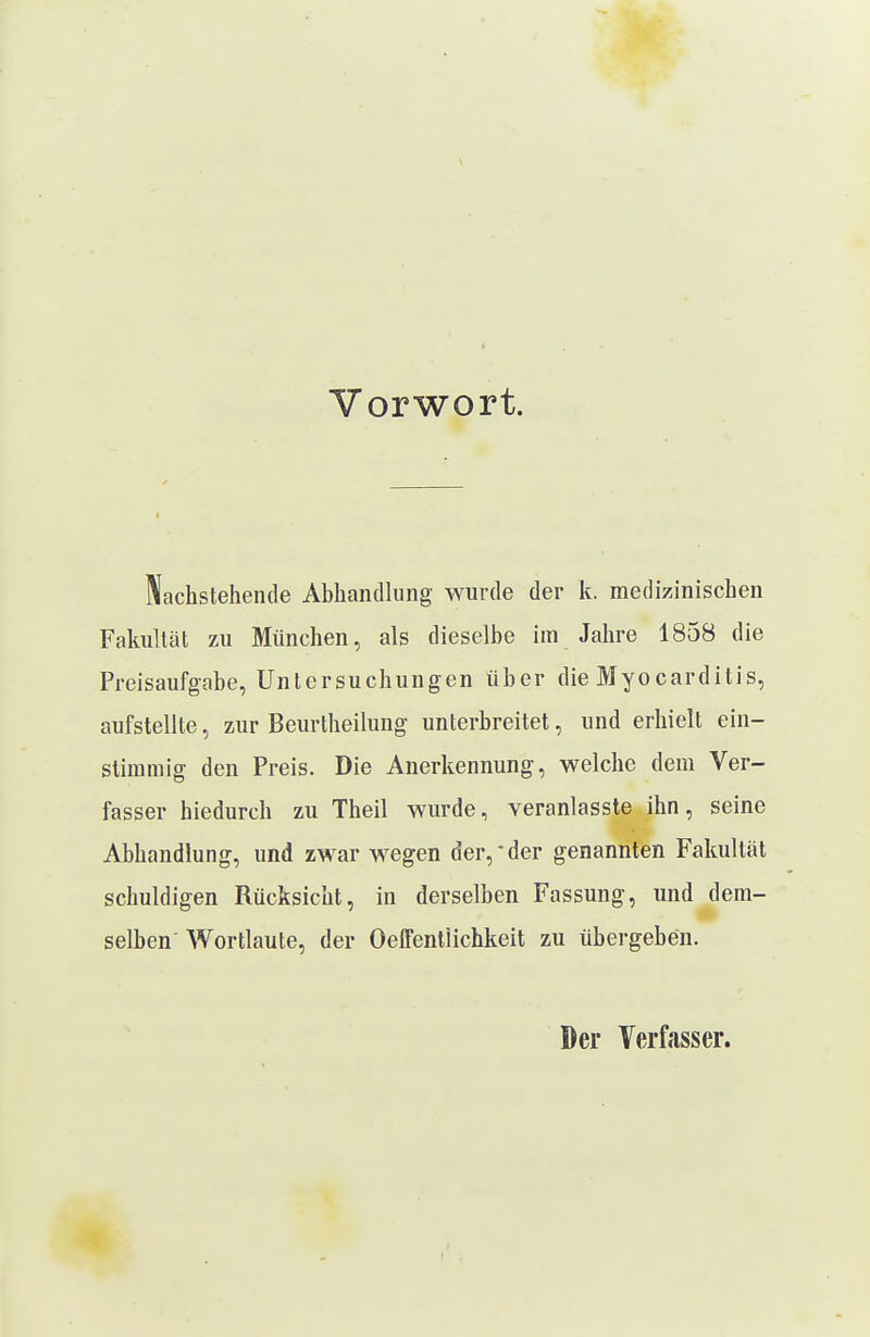 Vorwort. Nachstehende Abhandhing wurde der k. medizinischen Fakultät zu München, als dieselbe im Jahre 1858 die Preisaufgabe, Untersuchungen über die Myocarditis, aufstellte, zur Beurtheilung unterbreitet, und erhielt ein- stimmig den Preis. Die Anerkennung, welche dem Ver- fasser hiedurch zu Theil wurde, veranlasste ihn, seine Abhandlung, und zwar wegen der,'der genannten Fakultät schuldigen Rücksicht, in derselben Fassung, und dem- selben Wortlaute, der OeffentÜchkeit zu übergeben. Der Verfasser.