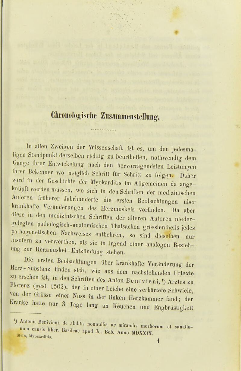 Cliroiiülogisclie Zusammenstellung'. In allen Zweigen der Wissenschaft ist es, um den jedesma- ligen Standpunkt derselben richtig zu beurlheilen, nothwendig dem Gange ihrer Eniwickelung nach den hervorragendsten Leisluno-en ihrer Bekenner wo möglich Schritt für Schritt zu folgen. Daher wird in der Geschichte der Myokarditis im Allgemeinen da ange- knüpft ^yerden müssen, wo sich in den Schriflen der medizinischen Autoren früherer Jahrhunderte die ersten Beobachtunoen über krankhafte Veränderungen des Herzmuskels vorfinden. Da aber diese m den medizinischen Schriflen der älteren Autoren nieder- gelogten pathologisch-analomisclien Thatsachen grösslentheils jedes palhogenetischen Nachweises entbehren, so sind dieselben nur insofern zu verwerlhen, als sie in irgend einer analogen Bezieh- ung zur Herzmuskel-Entzündung stehen. Die ersten Beobachtungen über krankhafte Veränderung der Herz-Substanz finden sich, wie aus dem nachstehenden Urtexte ^u ersehen ist, in den Schriften des Anlon Benivieni,') Arztes zu Florenz (gest. 1502), der in einer Leiche eine verhärtete Schwiele, von der Grösse einer Nuss in der linken Herzkammer fand; der luanke halte nur 3 Tage lang an Keuchen und Engbrüsligkeit nu„. cau.,s l.ber. Ba.s.leae apnd Jo. Beb. Anno MDXXIX btein, Myocarditis.