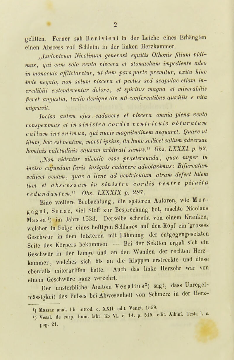 gelitten. Ferner sah Benivieni in der Leiche eines Erhängten einen Abscess voll Schleim in der linken Herzkammer, „Ltidovicvni Ricolmitm generosi equitis Olhonis filiim vidi- mns, qvi cum solo venia viscera et slomachum impediente adeo inmonoculo affiictaretur, ut dum pars parte premitvr, exilu hinc inde negalo, non solum viscera et pectus sed scapulae etiam in- credibili extenderenlur dolore, et spiritvs magna et miserabilis fieret angvstia, fertio deniqve die nil conferentibus auxiliis e vita migramt. Inciso autem ejus cadavere et viscera omnia plena venfo conspeximus et in sinistro cordis ventriculo obturatum callum invenimus, qui nucis magnitudinem aequaret. Quare ut illum, hoc est ventum, morbi ipsius, ita hunc scilicet callum adversae hominis valetudinis causam arbitrati sumus. Obs. LXXXI. p. 82. „Non videntur silentio esse praetereunda, quae nuper in inciso cujusdam furis insignis cadavere adnotavimus: Bifurcatam scilicet venam, quae a liene ad ventriculmn atram defert bilem tum et abscessum in sinistro cordis venire piluita redundantem.'^ Obs. LXXXIX p. 287. Eine weitere Beobachtung, die späteren Autoren, wie Mor- gagni, Senac, viel Stoff zur Besprechung bot, machte Nicolaus Massa') im Jahre 1533. Derselbe schreibt von einem Kranken, welcher in Folge eines heftigen Schlages auf den Kopf ein grosses Geschwür in dem letzteren mit Lähmung der entgegengesetzten Seite des Körpers bekommen. — Bei der Sektion ergab sich ein Geschwür in der Lunge und an den Wänden der rechten Herz- kammer, welches sich bis an die Klappen erstreckte und diese ebenfalls milergriffen hatte. Auch das linke Herzohr war von einem Geschwüre ganz verzehrt. Der unsterbliche Anatom Vesalius*) sagt, dass Unregel- mässigkeit des Pulses bei Abwesenheit von Schmerz in der Herz- ») Massae anat. lib. introd. c. XXll. edit. Venet. 1559. Vesal. de corp. hum. fahr, lib VI. c. 14. p. 615. edit. Albini. Tesla 1. c.
