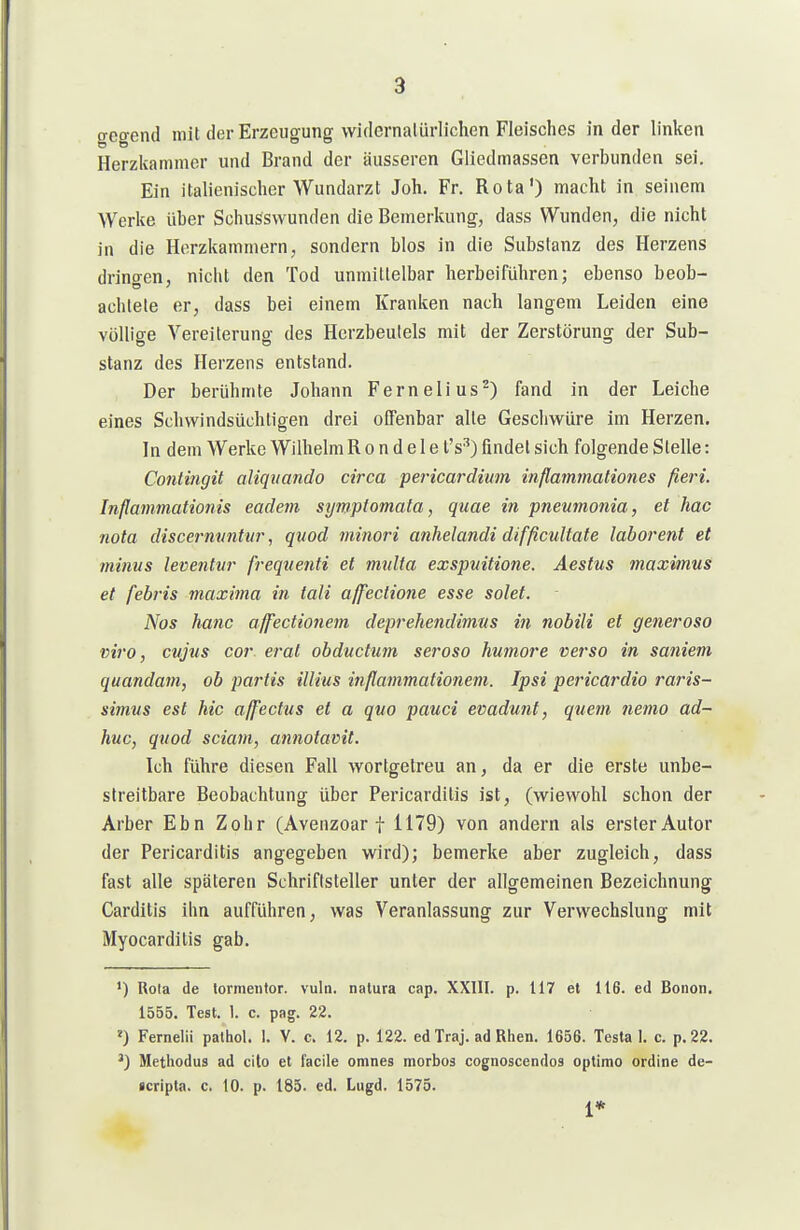 gcgend mit der Erzeugung widernatürlichen Fleisches in der linken Herzkammer und Brand der äusseren Gliedmassen verbunden sei. Ein italienischer Wundarzt Joh. Fr. Rota') macht in seinem Werke über Schusswunden die Bemerkung, dass Wunden, die nicht in die Herzkammern, sondern blos in die Substanz des Herzens drino-en, nicht den Tod unmittelbar herbeiführen; ebenso beob- achtele er, dass bei einem Kranken nach langem Leiden eine völlige Vereiterung des Herzbeutels mit der Zerstörung der Sub- stanz des Herzens entstand. Der berühmte Johann Fernelius^) fand in der Leiche eines Schwindsüchtigen drei offenbar alte Geschwüre im Herzen. In dem Werke Wilhelm R o n d e 1 e l's^) findet sich folgende Stelle: Contingit aliqvando circa pericardium inflammationes fieri. Inflammationis eadem sympiomata, quae in pneumonia, et hac nota discermmtnr ^ quod minori anhelandi difficultate laborent et minus leventvr freqnenti et mnlta exspvitione. Aestus maximus et febris niaxima in tali affectiojie esse solet. Nos hanc affectionem deprehendimns in nobili et generoso viro, cvjtis cor erat obductum serosa humore verso in saniem quandam, ob partis illius inflammationem. Ipsi pericardio raris- simvs est hic a/fectus et a quo pauci evadunt, quem nemo ad- huc, quod sciam, annotavit. Ich führe diesen Fall wortgetreu an, da er die erste unbe- streitbare Beobachtung über Pericarditis ist, (wiewohl schon der Arber Ebn Zehr (Avenzoar f 1179) von andern als erster Autor der Pericarditis angegeben wird); bemerke aber zugleich, dass fast alle späteren Schriftsteller unter der allgemeinen Bezeichnung Garditis ihn aufführen, was Veranlassung zur Verwechslung mit Myocarditis gab. ') Rola de lormentor. vuln. natura cap. XXIII. p. 117 et 116. ed Bonon. 1555. Test. 1. c. pag. 22. ») Ferneiii paltiol. I. V. c. 12. p. 122. ed Traj. ad Rlien. 1656. Testa 1. c. p.22. Methodus ad cito et facile omnes morbos cognoscendos optimo ordine de- •cripta. c. 10. p. 185. ed. Lugd, 1575.