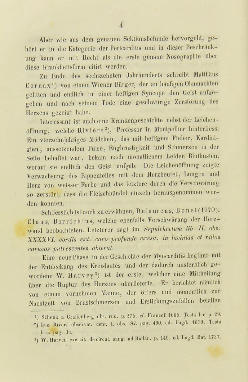 Aber wie aus dem genauen Scklionsbcrunde hervorgeht, ge- hört er in die Kategorie der Pericardilis und in dieser Beschränk- ung kann er mit Recht als die ersle genaue Nosograpliie ül)er diese Kranklieilsform ciliit werden. Zu Ende des seciiszehnten Jahrliunderls schreibl Mallhäus Cornax') von einem Wiener Bürger, der an häufigen Olininachien gelillen und endlich in einer hel'ligen Syncope den Geist aufge- geben und nach seinem Tode eine geschwürige Zerstörung des Herzens gezeigt habe. Interessant ist auch eine Krankengeschichte nebst der Lcichen- öfTnung, welche Riviere''), Professor in Montpellier hinlerliess. Ein vierzehnjähriges Mädchen, das mit heftigem Fieber, Kardial- gien, aussetzendem Pulse, Engbrüstigkeit und Schmerzen in der Seite behaftet war, bekam nach monatlichem Leiden Bluthusten, worauf sie endlich den Geist aufgab. Die Leichenöffnung zeigte Verwachsung des Rippenfelles mit dem Herzbeutel, Lungen und Herz von weisser Farbe und das letztere durch die Verscliwärung so zerstört, dass die Fleischbündel einzeln herausgenommen wer- den konnten. Schliesslich ist noch zu erwähnen, Dulaurens, Bonet( 1770), Claus, Bor rieh ins, welche ebenfalls Verscliwärung der Herz- wand beobachteten. Letzterer sagt im Sepulchretum Hb. II. obs. XXXXVI. cordis ext. caro profimde exesa, in lacinias et villos carneos putrescentes abieral. Eine neue Phase in der Geschichte der Myocarditis beginnt mit der Entdeckung des Kreislaufes und der dadurch unsterblich ge- wordene W. Harvey'') ist der erste, Avelcher eine Miltheilung über die Ruptur des Herzens überlieferte. Er berichtet nämlich von einem vornehmen Manne, der öfters und namentlich zur Nachtzeit von Brustschmerzen und Erstickungszufällen befallen 1) SclienU a Graffeiiberg obs. rud. p. 275. ed. Francol'. 16G5. Tesla 1. c. p. 29. Laz. River, observat. cent. 1. obs. 87. pag. 490. ed. L'ugd. 1679. Tcsta 1. c. pag. 34. 3) W. Harveii exercil. decircul. sang, ad Riolan. p. 149. ed. Lugd. Bat. 1737.